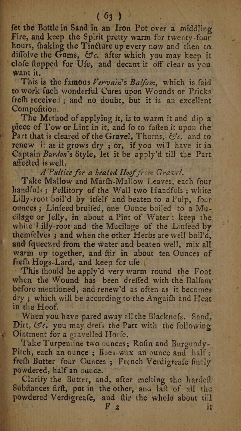 gt ic ee . fet the Bottle in Sand in an Iron Pot over a middling Fire, and keep the Spirit pretty warm for twenty-four — hours, fhaking the Tintture up every now and then to. _ diffolve the Gums, &amp;c. after which you may keep it _' clofe ftopped for Ufe, and decant it off clear as you want it. hie ni ihe | mae a _ © This is the famous Vervain’s Balfam, which is faid — _ to work fuch wonderful Cures upon Wounds or Pricks’ freth received ; and no doubt, but it is an excellent _ Compofition. | 2 _. The Method of applying it, is to warm it and dip a _ piece of Tow or Lint in it, and fo to faften it upon the - Part that is cleared of the Gravel, Thorns, €5’c. and to _ renew it as it grows dry ; or, if you will have itin Captain Burdon’s Style, let it be apply’d till the Part affected iswell; = _ inhi | A'Paltice for a heated Hoof from Gravel, Take Mallow and Marfh-Mallow Leaves, each four _ handfuls ; Pellitory of the Wall two Handfuls ; white’ _ Lilly-root boil’d by itfelf and beaten to a Pulp, four _. ounces ; Linfeed bruifed, one Ounce boiled to a Mu- _ cilage or Jelly, in about a Pint of Water: keep the | _ white Lilly-root and the Mucilage of the Linfeed by ~ _ themfelves ; and when the other Herbs are well boil’d, and fqueezed from the water and beaten well, mix all _ warm up together, and ftir in about ten Ounces of _ frefh Hogs-Lard, and keep for ufe.( - ‘This thould be apply’d very warm round the Foot _ when the Wound has been dreffed with the Balfam’ _ before mentioned, and renew’d as often as it becomes ~ _ dry ; which will be according to the Anguifh and Heat. - inthe Hoof. - | _ «| When you have pared away allthe Blacknefs. Sand, Dirt, €¥c, you may. drefs the Part with the following Ointment for a pravelled Horfe. | Take Turpentine two ounces; Rofin and Burgundy-_ Pitch, each an ounce ; Bees-wax an ounce and half; frefh Butter four Ounces ; French Verdigreafe finely _ powdered, halfian ounce. ~~~ _ Clarify the Butter, and, after melting the hardeft _Subftances firft, put in the other, and laft of all the powdered Verdigreafe, and ftir the whole about till EEN NG gic teense it