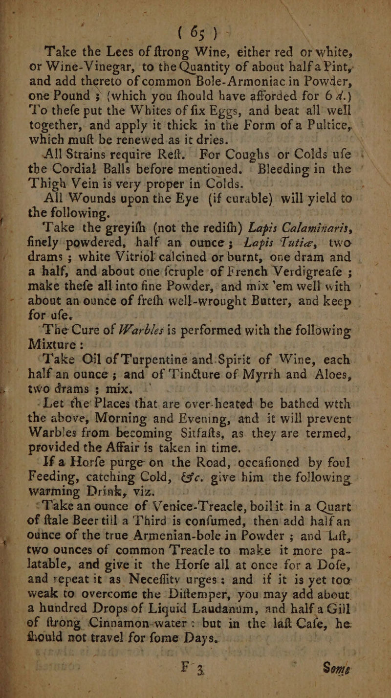 Take the Lees of ftrong Wine, either red or white, or Wine-Vinegar, to the Quantity of about half a Pint,: and add thereto of common Bole-Armoniac.in Powder, one Pound ; (which you fhould have afforded for 6 2.) To thefe put the Whites of fix Eggs, and beat all well which muft be renewed.as it dries. | -All Strains require Refit. For Coughs or Colds ufe the following. | | | Take the greyifh (not the redifh) Lapis Calaminaris, finely powdered, half an ounce; Lapis Tutiz, two * a half, and about one fcruple of Freneh Verdigreafe ; Mixture : ‘Take Oil of Turpentine and:Spiri¢ of Wine, each two drams ; mix. | ‘Let the’ Places that are over-heated be bathed wtth Warbles from becoming Sitfaits, as they are termed, provided the Affair is taken in time. Feeding, catching Cold, éc. give him ‘the following warming Drink, viz. ounce of the true Armenian-bole in Powder ; and Luft,. latable, and give it the Horfe all at once for a Dofe, weak to overcome the Diitemper, you may add about.