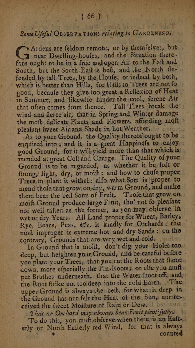 Some Ujeful OBSERVATIONS relating to GARDENING. » Ardens are feldom remote, or by themfelves, but . near Dwelling-houfes, and the Situation there- fore ought to be in a free andopen Air to the Eaft and South, but the South-Eaft is beft, and the North de- fended. by tall-‘T'rees, by the| Houfe, orindeed. by both, - which is better than Hills, for Hills to Trees are notfo , good, becaufe they give too great.a Reflexion of Heat - in Summer, and likewife hinder the cool, ferene Air — that often comes from thence. Tall Trees break the wind and fierce air, that in Spring and Winter damage the moft. delicate Plants and Flowers, affording moft * pleafant fweet Airand Shade in hot Weather. good Ground, for it wilkyield more than that which is ‘mended at great Coftand Charge. The Quality of your Ground isto be regarded, as whether it be. foft or ftrong, light, dry, or moift: and how to chufe proper Trees to plant it withal: alfo whatSort is proper to - mend thofe that grow. ondry, warm Ground, and make them bear the beft Sorts of Fruit. Thofethat grow on nor well tafted as the former, as you may. obferve ‘in| wet or dry Years. All Land proper for Wheat, Barley, - moft improper is extreme hot and dry Sands : on the contrary, Grounds that are very, wet and.cold. . In Ground that is moift, don’t dig your. Holes:too,: deep, but heighten your.Ground, ard be careful before - you plant your Trees, that you-cut the Roots that shoot. down, more efpecially the Pin-Rootss or elfe you mufk: _ put Bruthes underneath, that the Water fhoot off, and, * the Root ftrike not too.deep into the cold Barth. . The - upper Ground is always the beft, for what. 1s deep in the Ground has not felt the Heat of the. Sun, nor:re-, ceived the {weet Moifmreof Rain or Dew...) soo nue © That an Orchard mayalways beanFruit pleutifullys. ©. To do this, you muft.obferverwhen theresis.an Eafe... etly or North-Eafterly red W ind, for that is always qe, ry ¢ counted