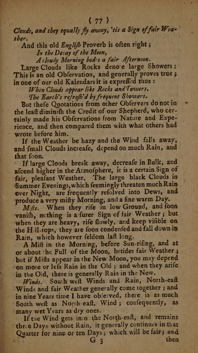 ther. _« And this old Exglif Proverb is often right ; In the Decay of the Moon, Lirias A cloudy Morning bodes a fair Afternoon. ; Large Clouds like Rocks deno'e large Showers :: This is an old Obfervation, and generally proves true ; in one of our old Kalendarsit is expreffed thus : When Clouds appear like Rocks and Towers, The Earth’s refrefo'd by fréquent Showers. , But thefe Quotations from other Obfervers do not in the leaft diminith the Credit of our Shepherd, who cer- — tainly made his Obfervations from Nature and Expe- SS eae Se Png =. SS Oe a — - 7 : If the Weather be hazy and the Wind falls away, and {mall Clouds increafe, depend on much Rain, and that foon. ; ay If large Clouds break away, decreafe in Bulk, and s fair, pleafant Weather, The large black Clouds in Summer Evenings, which feemingly threaten much gee  over Night, are frequently: refolved into Dews, an produce a very mifty Morning, anda fine warm Day. Mifis. When they rife in low Ground, and foon ‘vanifh, ncthing is afurer Sign of fair Weather ; but when they are heavy, rife flowly, and keep vifible on “the Hill-tops, they are foon condenfed and fall downin Rain, which however feldom laft long. ; A Mift in the Morning, before Sun-rifing, and at or about the Full of the Moon, betides fair Weather ; but if Mifts appear in the New Moon, you may depend son more or lefs Rain in the Old ; and when they arife Winds. South weft Winds and Rain, North-eaft “Winds and fair Weather generally come together ; and in nine Years time I have ob/erved, there is as much South weft as North-eaft, Wind ; confequently, as “many wet Years as dry ones. | eae If tue Wind gets into the North-eaft, and remains “three Days without Rain, it generally continues in that Quarter for nine-or ten Days ; which will be fairs and o 4 G 3 5 then,