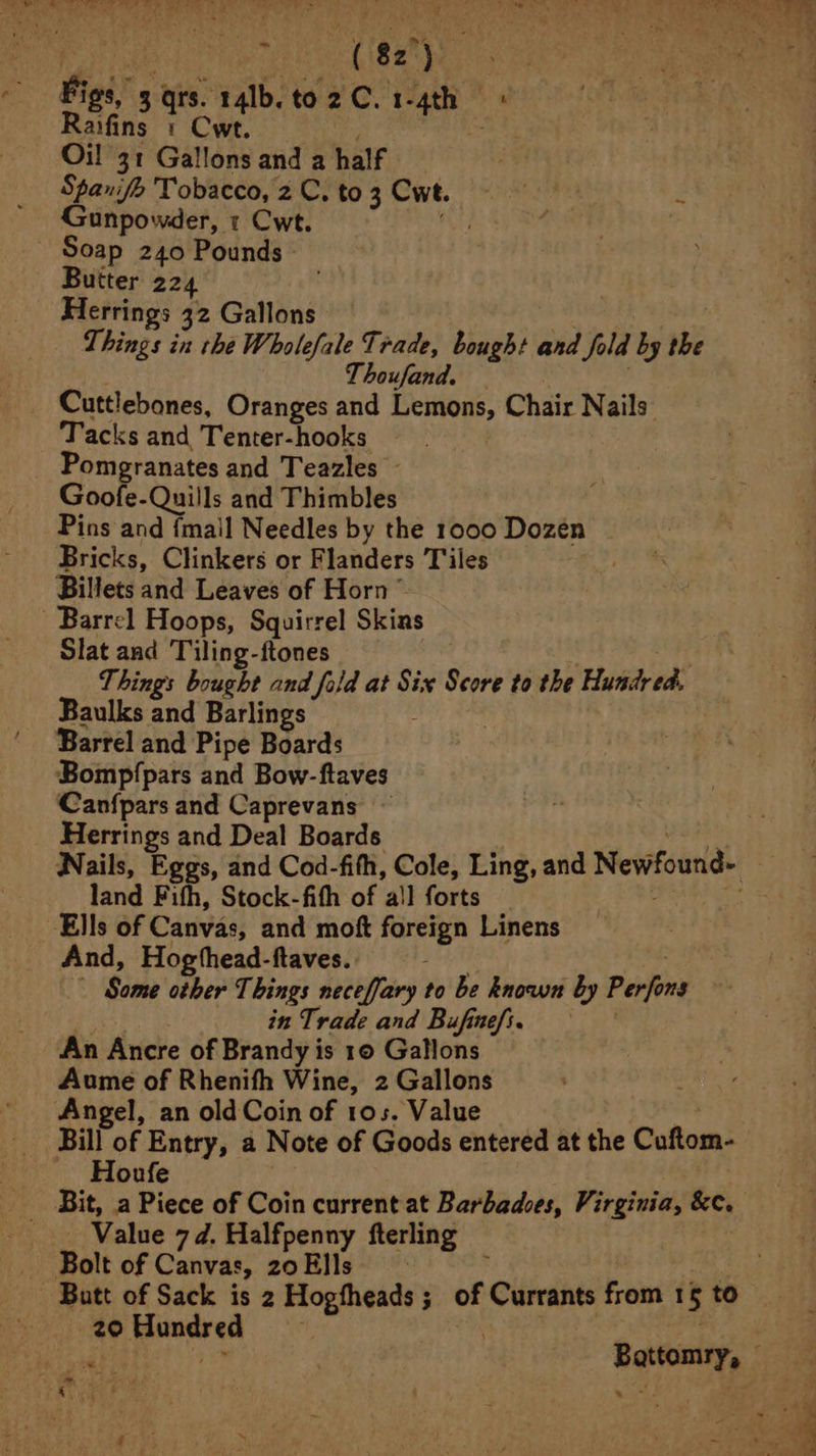 Figs, 3 tis: 14lb.to2C.1-4th | aifins 1 Cw. he Oil 31 Gallons and a half ; Spanife Tobacco, 2 C. to 3 Cwe. eat: : Gunpowder, 1 Cwt. :  _ Soap 240 Pounds» Butter 224 Herrings 32 Gallons — | Things in the Wholefale Trade, bought and Jola by the houfand. Cuttlebones, Oranges and Lemons, Chair Nails’ Tacks and Tenter-hooks - Pomegranates and Teazles - Goofe-Quills and Thimbles Pins and {mail Needles by the 1000 Dozen Bricks, Clinkers or Flanders Tiles Billets and Leaves of Horn ~ Barrel Hoops, Squirrel Skins Slat and Tiling-ftones 3 Things bought and fold at Six Score to the Hundred. Baulks and Barlings Barrel and Pipe Boards ‘Bomp/pars and Bow-ftaves Can{pars and Caprevans Herrings and Deal Boards. Nails, Eggs, and Cod-fith, Cole, Ling, and Nevifound- land Fith, Stock-fith of all forts Ells of Canvas, and mot Rerign Linens And, Hogthead-ftaves. Some other Things neceffary to be known by Perfons in Trade and Bufinefi. An Ancre of Brandy is 10 Gallons Aume of Rhenifh Wine, 2 Gallons Angel, an old Coin of 105. Value Bill of Entry, a Note of Goods entered at the Coftom- Houfe Value 7d. Halfpenny fterling Bolt of Canvas, 20Ells ; — Butt of Sack is 2 Hogfheads; of Currants from 1 5 to 20 Puner en ; at -Battomry, ©
