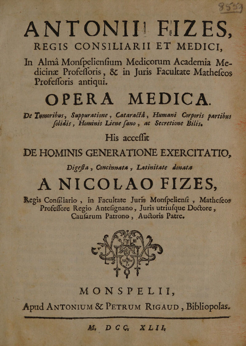 — T x 9 E ; P  dup —UN. T4 nmm ; REGIS CONSILIARII ET MEDICI, — In Almá Monfpelienfium Medicorum Academia Me- — dicinz Profefloris, &amp;; in Juris Facultate Mathefeos Profefforis antiqui. OPERA MEDICA. De Tumoribus, Suppuratione , CataracfA , Humani Corporis partibus — folidis, Hominis Lieue famo , ac Secretione Bilis, ^ j | His acceffit | DE HOMINIS GENERATIONE EXERCITATIO, Dicefla , Concinnata , Latinitate donata A NICOLAO FIZES, Kegis Confiliario , in Facultate Juris Menfpelienf: , Mathefeos ' Profeffore Regio Antefignano , Juris utriufque Doctore , Caufarum Patrono , Auctoris Patre. Lot MONSPELII, Apud ANTONIUM &amp; PETRUM RiGAUD, Bibliopolas. £ À| DCQ XBLÀIA