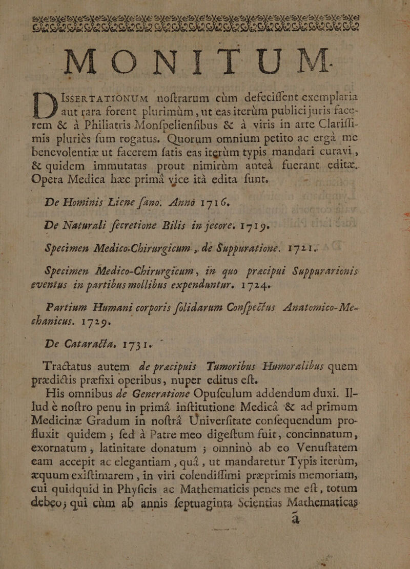 M MONITUM * IssERTATIONUM noftrarum cüm defecitfent exemplaria aut rara forent plurimüm , ut easiterüm publici juris face- rem &amp; à Philiatris.Monfpelienfibus &amp; à viris in arte Clariffi- mis pluries fum rogatus. Quorum omnium petito ac ergà mc benevolentix ut facerem fatis eas itgrüm typis mandari curavi, &amp; quidem immutatas prout nimirüm antcà fuerant cditc. Opera Medica hzc primá vice ità edita funt. qn De Hominis Lieme (Amo. 4Mmà 1716. De Naturali fevretione. Bilis. im jecore. 1219. Specimen Medico-Chirurgicum- , de Suppuratione. 172.1. Specimen Medico-Chirurgicum , 22 quo praczpui Supparariconis euentus in partibus mollibus expenduntur. 1724» chanicus. 1729. De Cataracía, 1731. przdictis prefixi operibus, nuper editus eft. | His omnibus Ze Gezeratione Opufculum addendum duxi. Il- lud € noftro penu in primá inílitutione Medicá '&amp; ad primum Medicinz Gradum in noftrá Univerfitate confequendum pro- fluxit quidem ; fed à Patre meo digeftum fuit, concinnatum, exornatum , latinitate donatum ; oinninó ab eo Venuftatem equum exiftimarem , in viri coleadiffimi praeprimis memoriam, a eMe pt ROS