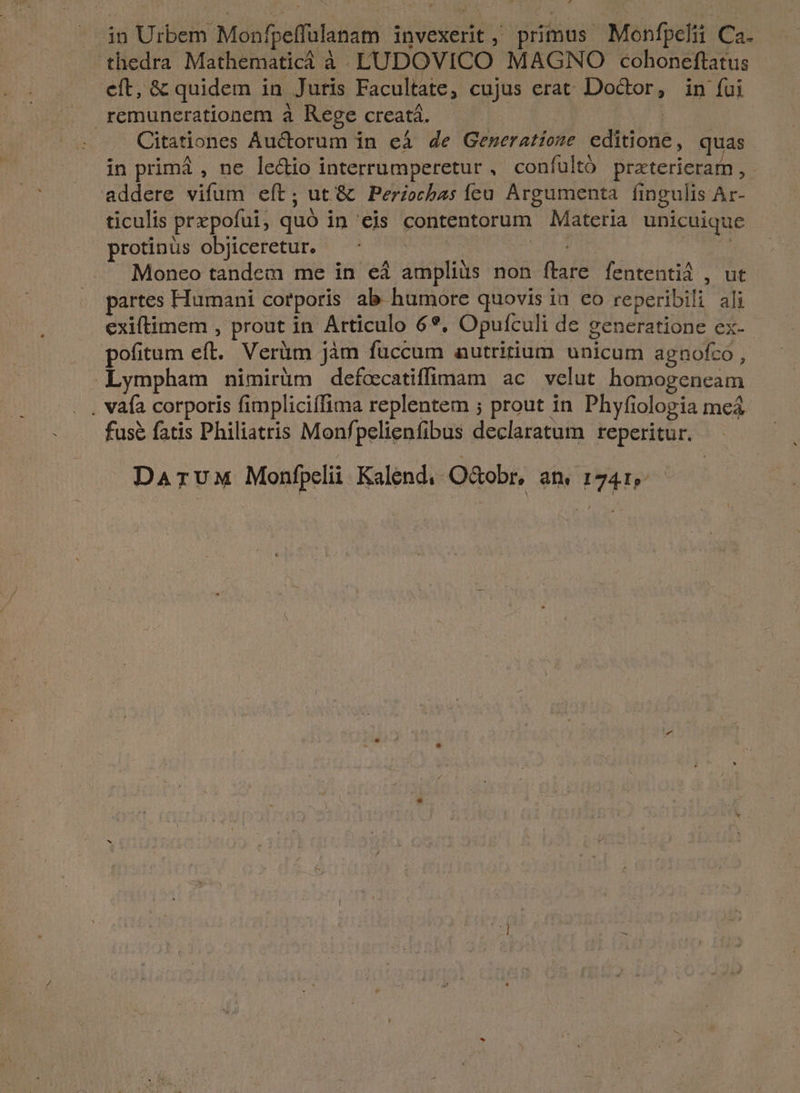 . in Urbem Monfpeffulanam invexerit, primus Monfpelii Ca. ^ thedra Mathematicà à. LUDOVICO MAGNO cohoneftatus eft, & quidem in Juris Facultate, cujus erat Doctor, in fui remunerationem à Rege creatá. | Citationes Auctorum in eá de Geweratioze editione, quas in primá , ne ledio interrumperetur , confultó praterieram, - addere vifum eít; ut '& Periocbas fcu Argumenta. fingulis Ar- ticulis prxpofui, quó in eis contentorum Materia unicuique protinus objiceretur. CDEENM ie Moneo tandem me in eá ampliüs non ftare fententid , ut partes Humani corporis ab humore quovis in eo reperibili ali exiftimem , prout in Articulo 6*, Opufculi de generatione ex- pofitum eft. Verüm jàm fuccum autritium unicum agnofco , .Lympham nimirüm defcecatiffimam ac velut homogeneam . vafa corporis fimpliciffima replentem ; prout in Phyfiologia mea fusé fatis Philiatris Monfpelienfibus declaratum reperitur. DATUM Monfpelii Kalend. O&obr, an 1741,