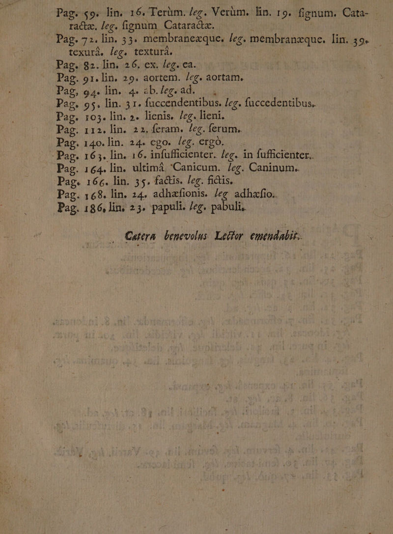 Pag. $9. lin. 16. Terüm. /ez. Verum. lin. 19. fignum. Cata- . ractz. leg. fignum Cataradtz. i o RGUMIE MUS — Pag. 72. lin. 53. membranexque. /zz. membranxque. lin. 39. texurá, /[eg. texturá. - j d Pag. 82. lin. 26. ex. /eg. ca. Pag. 91. lin. 29. aortem. /eg. aortam. Pag, 94. lin. 4» eb.Zegead. Pag. 95. lin. 31. fuccendentibus. /zg. fuccedentibus, Pag. 105. lin. ». lienis. /zg. lieni. | Pag. 112. lin. 22. feram. /eg. ferum. Pag. 140. lin. 24. ego. leg. ergo. m » Pag. 165. lin. 16. infufficienter. /eg. in fufficienter.. Pag. 164. lin. ultima Canicum. /eg. Caninum.. Pag. 166. lin. 35. factis. eg. fictis. Pag. 168. lin. 24. adhafionis. /eg adhzfio.. Pag. 186, lin, 23. papult. /eg. pabuli, Cartera benevolus Lechar emtudalit.