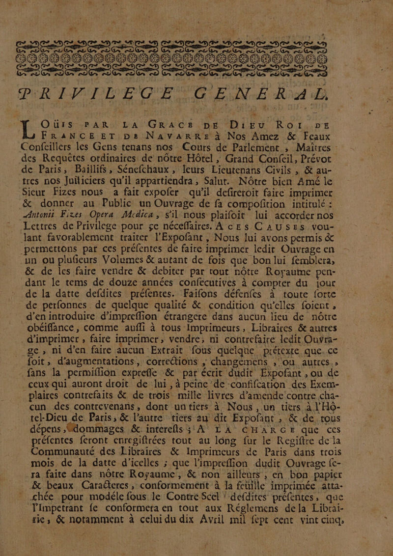 ' » 5 e . GosOOdOgDDOOODOODO D NCODODOD rr z pu qs à PRIFILEGE GENERAL i QOüuis-.»AR | | LA GmAor pr Diko RoOI.PE FRANCE ET D&amp; NAVARRE à Nos ÀAmez &amp; Feaux Confeillers les Gens tenans nos Cours de Parlement. , Maitres - des Requétes ordinaires: de nótre Hótel ; Grand Confeil, Prévot de Paris, Baillifs, Sénefchaux , leurs Lieutenans Civils , &amp; au-- tres nos Juiliciers qu'il appartiendra, Salut. Nótre bien Amé le. .Sieur Fizes nous a fait expofer qu'il defireroit faire imprimer &amp; donner au Public un Ouvrage de fa compo(ition intitulé : -dutonii Fixes. Opera. Medica, s'il nous plaifoit lui accorder nos Lettres de Privilege pour ge néceffaires. A ces CAUSES vou- lant favorablement traiter l'Expofant , Nous lui avons permis &amp; permettons par ces préfentes de faire imprimer ledit Ouvrage en aun ou plueurs Volumes &amp; autant de fois que bonlui femblera, &amp;. de les faire vendre &amp; debiter par cout nótre Royaume pen- - dant le tems de douze années confecutives à compter du jour dc perfonnes. de quelque qualité &amp; condition qu'elles foient , d'en introduire d'impreffion étrangere dans aucun lieu de nótre obéiffance, comme auffi à tous-Imprimeurs, Libraires &amp; autres d'imprimer , faire imprimer, vendre; ni contrefaire ledit Ouvra- ge, ni d'en faire aucun Extrait fous quelque prétexre que. ce foit, d'augmentations, corrections , changemens ,;ou. autres.» .fans la permiffion expre(fe .&amp; par écrit dudit. Expofant , ou de ceux qui auront droit de lui,à peine de -confifcation des Exem- plaires contrefaits &amp; de trois. mille livres d'amende contre cha-- cun des contrevenans, dont untiers à Nous, um tiers à l'Hó- tel-Dieu de Paris, &amp; l'autre. tiets au dit Expofant ; &amp; de tous dépens, dommages &amp;. interefls 3! A. LÀ CHARGE que ces préfentes feront enregifirées tout au lóng íur le Regiftre de ja Communauté des Libraires &amp; lmprimeurs de Paris dans trois mois. de la datte d'icelles ; que l'impreffion dudit Ouvrage fc- .Ta faite dans nótre Royaume, &amp; non ailleurs , en bon papier A&amp; beaux Caraderes, conformemenit à 1a fcüille imprimée atta- ' .chée pour modéle fous 1e Contre Scel ! de(dites pré(entes, que Timpetrant fe conformera en tout aux Réglemens dela Librai- tic; &amp; notamment à celuidu dix Avril mil fept cent. vint cinq, e / ^