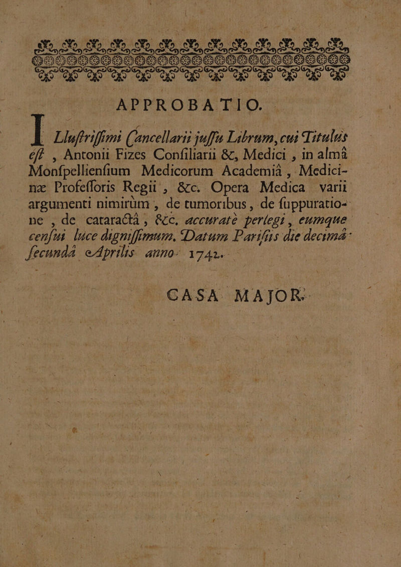 Ere M UNUS 2600 iones puro SP Qr ur dp us SEU ACE WÉ*APDPTOBA'TIO 7 Iz Llufrriff: mi (oncellaris quffu Lihram, cui Titulus éff , Antonii Fizes Confiliari &amp;, Medici , in almá Monfpellienfium Medicorum Academiá ,. Medici- mz Profefforis Regii, &amp;c. Opera Medica varii risp nimirüm , de tumoribus , de füppuratio- ,de cataracà , &amp;tC, dcchratà periegi , eumque cn] lice digniffi mum. Datum Partfis die dectmá- S icd iilos ine rau : CASA MAJOR.