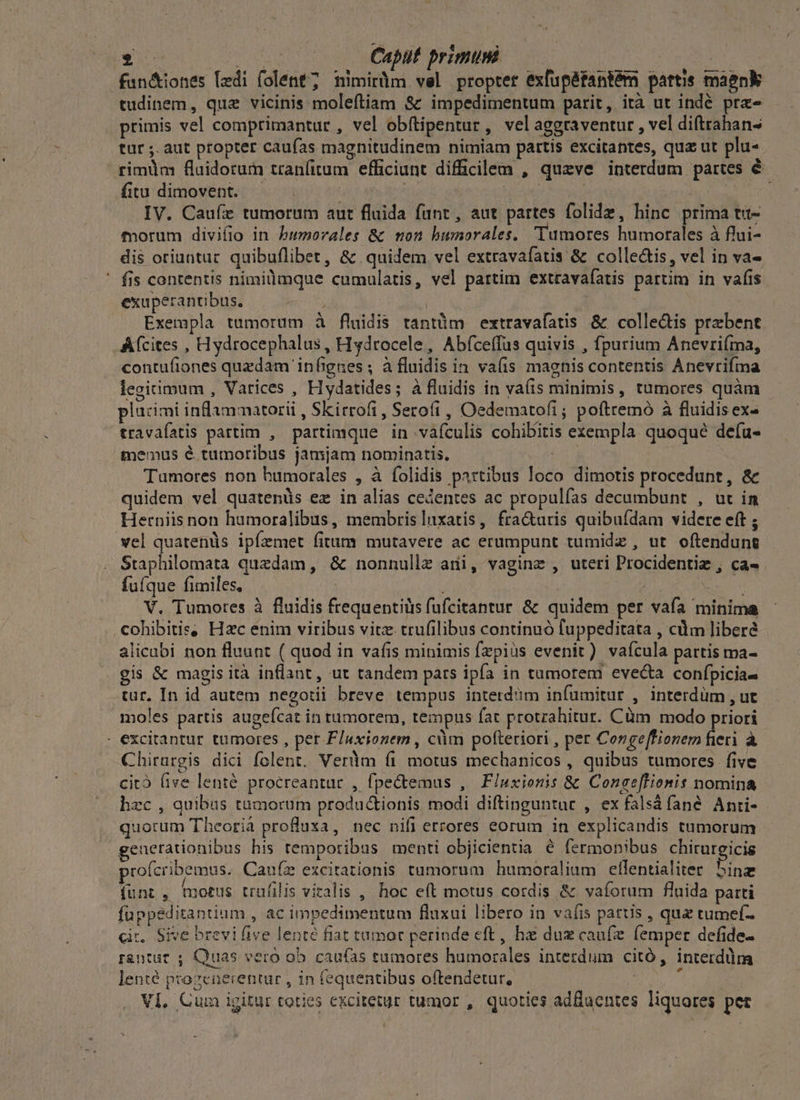 fan&iones lzdi folent; nimiràm vel proptet éxfup&tantém partis maenk tudinem, que vicinis molefítiam & impedimentum parit, ità ut indé pra primis vel comprimantur , vel obftipentur, velaggraventur , vel diftrahan- tür ;. aut propter caufas magnitudinem nimiam partis excitantes, qua ut plu- rimdm fluidorum tranfitum efficiunt difficilem , quzve interdum partes é fitu dimovent. ^ ^. : | | | : dac IV. Caufz tumorum aut fluida funt, aut partes folidz, hinc prima tut- forum divifio in bumorales & non humorales. Tumores humorales à flui- dis oriuntur. quibuflibet, & quidem vel extravafatis & colle&is, vel in va- fis contentis nimilimque cumulatis, vel partim extravafatis partim in vafis exuperantibus. i 3 Exempla tumorum à fluidis tantüm extravafatis & collectis praebent Afcites , Hydrocephalus, Hydrocele, Abfceffus quivis , fpurium Anevrifma, contufiones quzdam infignes ; à fluidis in. vafis magnis contentis Anevrifma legitimum , Varices , Hydatides; à fluidis in vaíis minimis, tumores quàm plücimi indammatorii , Skirrofi, Sero(i , Oedematofi; poftremó à fluidis ex- travafatis partim , partimque in vafculis cohibitis exempla quoqué defu- menus é tumotibus jamjam nominatis. Hd Tumores non humorales , à folidis partibus loco dimotis procedunt, & quidem vel quatenüs ez in alias cedentes ac propulías decaumbunt , ut in Herniis non humoralibus, membris nxatis, fracturis quibufdam videre eft ; vel quatenüs ipfemet fitum mutavere ac erumpunt tumidz , ut. oftendung Staphilomata quzdam, & nonnullz ani, vaginz , uteri Procidentie , ca. fufque fimiles, | m, | V. Tumotes à fluidis frequentilis (ufcitantur & quidem per vafa minima cohibitis, Hzc énim viribus vitz trufilibus continuó luppeditata , cdm libere alicubi non fluunt ( quod in vafis minimis fzpiüs evenit) vaícula partis ma- gis & magis ità inflant, ut tandem pars ipfa in tumorem evec&a confpicia- tur. In id autem negotii breve tempus interd'im infumitur , interdüm , ut moles partis augefcat in tumorem, tempus fat protrahitur. Cüm modo priori - excitantur tumores , per F/uxionem , cüm pofteriori , per Corgeffionem fieri à Chirargis dici folent. Verüm (i motus mechanicos , quibus tumores five cito (ive lenté procreantur , fpe&temus , F/uxionis & Conee[lionis nomina hzc , quibus tumorum productionis modi diftinguntur , ex falsá fané. Anti- quorum Theorià profluxa, nec nifi errores eorum in explicandis tumorum generationibus his temporibus menti objicientia € fermonibus chiruregicis cofcribemus. Cauíz excirationis tumorum humoraliam eflentialiter 5inz funt, motus trafilis vitalis ,' hoc eft motus cordis & vaforum fluida patti füppeditantium , ac impedimentum fluxui libero in vaíis parus , qua tumef- cit, Sive brevi five lenté fiat tumor perinde eft , hz du caufe femper defide- r&ntüt , Quas vero ob. caufas tumores humorales interdum citó, interdüm lenté progenerenrur , in fequentibus oftendetur, JEU VI, Cum igitur toties excitetur tumor , quoties adfluentes liquores pet