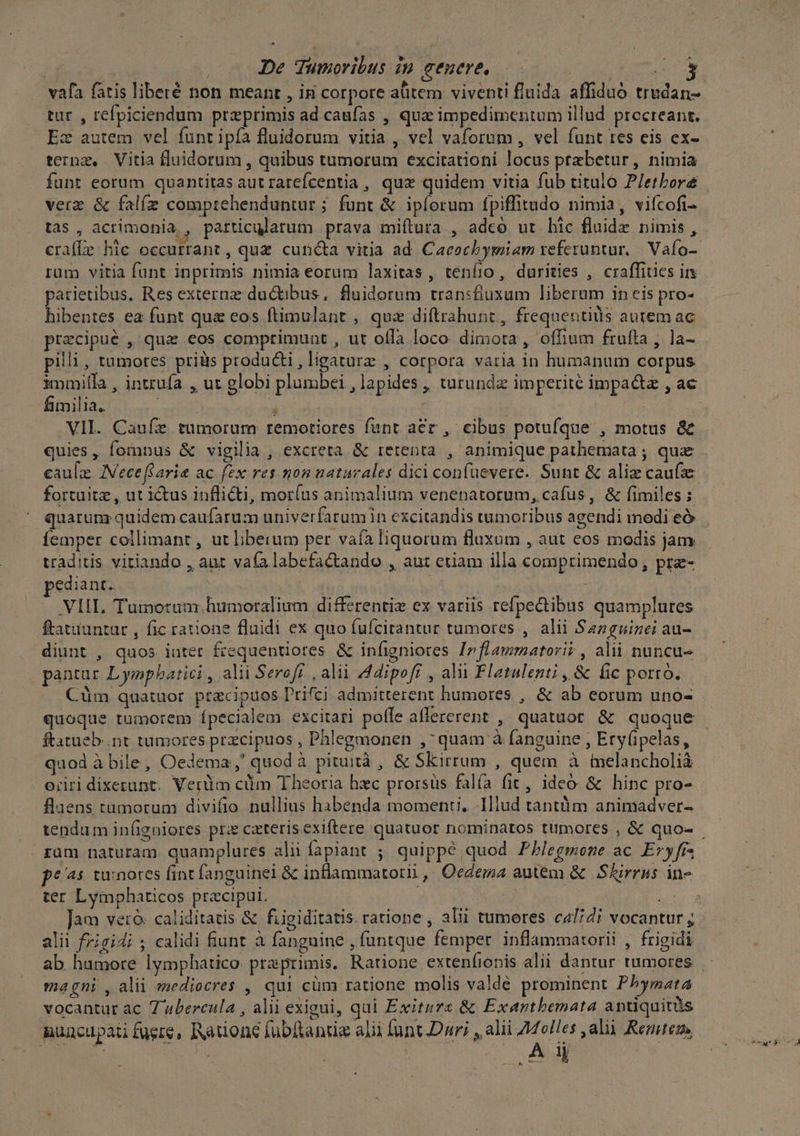 vafa fatis liberé non meant , ig corpore aütem viventi fluida affiduó trudan- tur , refpiciendum przeprimis ad caufas , qua impedimentum illud procreant. Ez autem vel funt ipía fluidorum vitia , vel vaforum, vel funt tes eis ex- ternz, Vitia fluidorum , quibus tumorum excitationi locus przbetur, nimia funt eorum quantitas aut rarefcentia , quz quidem vitia fub titulo P/etboré verz &amp; falíz comprehenduntur ; funt &amp; ipíorum fpiffitudo nimia, vifcofi- tas , acrimonia, particularum prava miftura , adeo ur lic fluide nimis , crafLe hic occurrant, quz cuncta vitia ad. Cacochymiam referuntur, Vafo- rum vitia funt inprimis nimia eorum laxitas, tenfio, durities , craffiuies in parietibus, Res externz: ductibus, fluidorum transfiuxum liberum in eis pro- hibentes ea funt quz eos ftimulant , quz diftrabunt, frequentis autemac precipue , qua eos comptimunt , ut ofla loco. dimora, offium frutta , la- pilli, tumores priüs producti, ligaturz , corpora varia in humanum corpus fimilia. i | VII. Caufz tumorum remotiores funt aer , cibus potufque , motus &amp; quies, fomnus &amp; vigilia , excreta &amp; retenta , animique pathemata ; qua caulz JVeceffarie ac fex res mon naturales dici confuevere. Sunt &amp; aliz caufe fortuitz, ut ictus inflicti, mor(us animalium venenatorum, cafus, &amp; fimiles ; femper collimant , ut liberum per vaíaliquorum fluxum , aut eos modis jam: traditis vitiando , aut vaa labefactando , aut ctiam illa comprimendo, pre- pediant. | | VIIL, Tumotum humoralium differentiz ex variis refpectibus quamplures ftatiuntat , fic ratione fluidi ex quo fufcitantur tumores , alii Sazguizei au- diunt , quos iuter frequentiores &amp; infigniores Irflammatori? , alii nuncu- pantur Lympbatici , alii Serofr , alii Adipoff , alii Flatalenti ,,&amp; fic porro. Cüm quatuor. przcipuos P'rifci admitterent humores , &amp; ab eorum uno- quoque tumorem (pecialem excitari potle allererent , quatuor &amp; quoque ftatueb..nt tumores przcipuos , Phlegmonen , quam à fanguine , Ery(ipelas, quod à bile, Oedema;,' quod à pituità , &amp; Skirrum , quem à ielancholià oriri dixerunt. Verüm cüm Theoria hzc prorsüs falía fit, ideo &amp; hinc pro- flaens tumorum divifio nullius habenda momenti. Illud tantüm animadver- | zum naturam. quamplures alii fapiant ; quippe quod P//egmene ac Eryfr peas tu:notes fint fanguinei &amp; inflammatortii ,. Oedemna autem &amp; | Skirrus in- ter Lyimphaticos preciput. alii frigidi ; calidi fiunt à fanguine , füntque femper. inflammatorii , frigidi magni , alii mediocres , qui cüm ratione molis valdé prominent Pbymata vocantur ac Z abercula , alii exigui, qui Exitura &amp; Exantbemata antiquitàs nuacupati fuere, Ratione fübltantie alii funt Dur; , alii 7dolles ,alii Rentezm, E m ub Mte A ij :