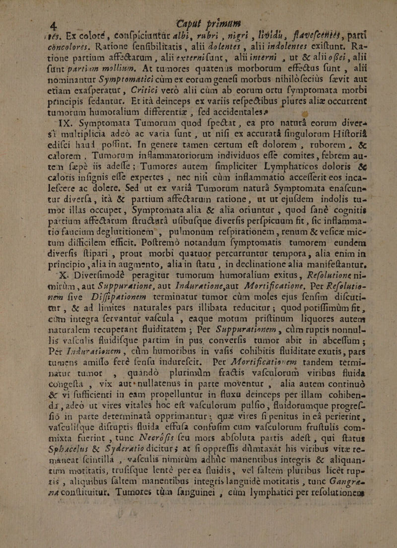 NAR RO Caput primum — IMS (gs, Ex coloré, confpiciuatàr albi, rubri , nigri , lióidu, flavefcetiét , patti cóncolores, Ratione fenfibilitatis , alii Zolentes , alii indolentes exiftant. Ra- tione partium affe&amp;arum , aliievteraifunt, aliiinstermi , ut &amp; alii o (ei , alii fünt partem molliwn, At tumores quatenis morborum effe&amp;uas funt , alii nominantur Symptomatici cüm ex eorum gene(i morbus nihilofeciüs íevit aut etiam exafperatut , Critici veró alii cüm ab eorum ortu fymptomata morbi principis fedantur, Etità deinceps ex variis refpe&amp;ibus piures aliz occurrent tumorum humoralium differentiz , fed accidentales 1 : IX. Symptomata Tumorum quod fpe&amp;at, ea pro naturà eorum divera $i multiplicia adeó ac varia funt , ut nifi ex accuratá fingulorum Hiftori&amp; edifci haul, poffint. In genere tamen certum eft dolorem , raborem , &amp; calorem , Tümorum inflammatoriorum individuos effe comites , febrem au- tem Íxpé iis adeífe ; Tumores autem fimpliciter Lymphaticos doloris &amp; caloris infignis elfe expertes , nec niti cm inflammatio accefferit eos inca- lefcere ac dolere. Sed ut ex varià Tumorum naturà Symptomata enafcune rur divería, ità &amp; partium affectarum ratione, ut ut ejufdem indolis tu- ^ mor illas occupet, Symptomata alia &amp; alia oriuntur , quod fané cognitis pa:tium affectatum ftru&amp;arà uübu(que diverfis perfpicuum fit , fic inflamma- tio faucium deglutitionem' , pulmonum refpirationem , renum &amp; veficz mic- tum difficilem efficit, Poftremó notandum fymptomatis tumorem eundem diverfis ftipari , prout morbi quatuor percurruntur tempora, alia enim in principio , alia in augmento, aliain (tatu , in declinatione alia manifeftantur, X. Diverfimodé peragitar tumorum humoralium exitus, Refolutione ni- mirüm , aut Suppuratione, aut Induratione,aut. Mortificatione, Per Refolutio- eem five Diffipationem terminatur tamor cüm moles ejus fenfim difcuti- tut, &amp; ad limites naturales pars illibata reducitur ; quod potiffimüm fit , com integra fetvantur vafcula , eaque motum priftinum liquores autem naturalem tecuperant fluiditatem ; Per Suppurationem , cüm ruptis nonnul- lis vaícalis fluidifque partim in pus, converíis tumor abit in abceífum; et Duduratiesem , càm humoribus in vafis cohibitis fluiditate exutis, pars tumens amiílo feré fenfu indurefcit. — Per 7Mortificatiovem tandem tétmi- natur tumor , quàndó plurimdm fra&amp;is vafculorum viribus fluida : congefta , vix aut*nullatenus in parte moventur , alia autem continuó &amp; vi fufficienti in eam propbelluntar in flaxa deinceps per illam cohiben- di,adeo ut vires vitales hoc eft vafculorum pulfio , fluidorumque progre(- fió in parte determinatà opprimantur; qné vires fi penitus in eà perierint, vafcalilque diftuptis fluida effufa confufim cum vafculorum fruftulis com- mixta fuerint , tunc. ZVeeróffs (eu mors abfoluta partis adeft, qui ftatus Spbacelus &amp; Syderatio dicivurs at fi oppreffis dmtaxát his viribus vita re- maneat fcintilla ,- vafculis nimirüm adhüc manentibus integris &amp; aliquan: tum motitatis, trufi(que lentó perea fluidis, vel faltem pluribus licét rup- ti$ , aliquibus faltem manentibus integris languidé motitatis , tunc Gazgre- z4con(imitur, Tumores tüm fanguinei , cüm lymphatici per refolutionegs -