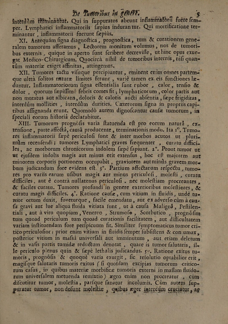 Pe Punyilus id SENPES— per. Lymphatici inflammatoriis: fzpius indurantur. Qui mottificatione ter- minantur , inflammatorii fuerunt faepius, | XI. Antequám figna diagnoftica, prognoftica, tum & curationem genes ralem tumorum afferamus , Le&orem monitum volumus , nos de tumori« bus externis , quique in aperto funt fcribere decreviffe, ut hinc opus exur-- eat Medico- Chirurgicum. Quocircà nihil de tumoribus internis, nifi quane tüm mareriz exiget affinitas, attingemus, ; XII. Tumores ta&u vifuque percipiuntur , eminent erim omnes partems que ulttà folios n&turz limites ferunr , varié tamen ex.eis functiones lz- duntur, Inflammatoriorum (igna effentialia funt rubor , calor, tenfio & dolor , quorum fzpi(Tim? febris comes fit ; lymphaticorum , color partis aut non mutatus aur albicans, doloris & calotis aucti abfentia , fzpe frieiditas , interdüm mollities , interdüm dutities, Caterorum figna in propriis capi- tibus affignanda erunt, Quomodó autem dignofcantur caufz tumorum , in fpeciali eorum hiftorià declatabitur. - | : PM, XIII. Tumorum prognófis varia ftatuenda eft pro eorum naturà , ex- tenfione , parte affectà, causà producente , terminationis modo. Ita 1?, Tumo- res inflammatorii fzpé periculofi funt & inter morbos acutos ut . pluri. müm recenfendi; tumores Lymphatici gtaves frequenter , Curatu diffici- les, ac morborum chronicorum indolem fzpé fapiunt. 2?*. Prout tumor ut ut ejufdem indolis magis aut minus erit extenfus , hoc cf! majorem aut iminorem corporis portionem occupabit , graviorem aut minis gravem mors bum judicandum fore evidens eft. 5*. Partium affectarum refpectu , tumo- rés pro variis earum ufibus magis aur mipus periculofi , molefti , curatu difficiles, aut é contrà nullatenus periculofi . nec moleftiam procreantes ^ & faciles curata. Tumores profundi in genere exterioribus moleftiores , &e curatu magis difficiles. 4. Ratione caufz , cum vitium in fluidis, undé tu- mor ortum duxit, foveturque , facile emendatu , aut ex adverfo cüm à cau. fa gravi aut lue aliqua fluida vitiata funt , ut à caufa Maliegnà, Pefüilen- tiali , aut à viru quopiam , Venereo , Strumofe , Scorbutico , prognófim tum quoad periculum tum quoad curationis facilitatem , aut difficultatem vatiam inftituendam fore perípicuum fit. Similiter. fymptomaticus tumor cti- tico periculofior; prior enim vitium in fluidis (emper fub(iftens & con:umax, pofterior vitium 1n maísà univerfali aut imminutum , aut etiam deletum & in vafis partis tumidz reduétum denotat , quare is tumor falutaris, il. le periculo pienus quin & ízpé lethalis judicandus. c£». Ratione exitus tu- moris, prognófis & quoqué varia exurgit, fic refolutio optabilior erit , magiíque falutaris tumoris exitus ( fi quofdam excipias tumorum critico- rum cafus, ip quibus materie morbifice tumoris externi in maffam fluido- rum univerfalem metuenda remixtio). zgro enim non procreatur ., cüm difcutitur tumor , moleftia, parfque fanatur. incolumis, Cüm autem fup«