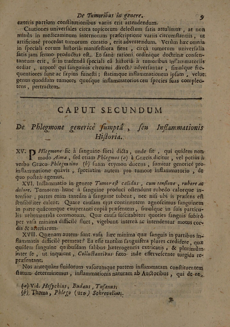Pd Ji De Tumoribus du genere. | $ exteris partium conftitutionibus variis erit attendendum: - :Cautiones univerfales circa topicorum delectum fatis attulimus , at non artificiosé procedat tumorum curatio , eritadvertendum. ^ Verüm hac omnia: in fpeciali eorum biftorià: manifeftiora fient , circà tumorum univerfalia fatis jam. fermo: productus eft,. Eti fané: rationi. ordinique doctrinz confen- taneum-erit, fi:in tradendá fpeciali eá. hiftorià Y tumoribus inf'ammatoriis: ordiar ,. utpoté qui fanguinis circuitui direct? adverfantar ,' fimulque fre- quentiores funt:ac fzpius fünefti; ftatimque inflammationem ipfam ,. velut: genus quoddam: tumores. quofque inflammatorios ceu fpecies fuas complece tens, pertractem. | 1 3 due GA P UE.SEQUNDUM De Pbhlegmone generic fumptà , fem Inflammationis | Hifloria.- ism ! tail. - XV. py Hlégmone- ic à- fanguinie-fórté dida, unde.fit , qui quidem non: » modo Zdima , fed etiam Pblegmos (4): à Gracis.dicitur , vel potiüs à inflammatione: quàvis ,. fpeciatim- autem. pro-tumore- inflammatorio , de quo pofteà-agemus.. | | 3 XVI, Inflanmatio in-genere Twnereft calidus, cum tenfrone , rubore ac - dálore, Tumo:em- hunc à fanguine produci oftendunt rubedo calorque in- in parte quácumque exuperanti copiá prefentem ,. (imalque in fuis particu- lis. veliementiüs commotum, Qua caufa fuícitabitur quoties fanguis fubito. per vaía minima difficilé fluec, vigebunt. intereà.ac intendentur motus COL» dis &amp; afteriarum. | DS yat sss -. XVII. Quznam autem: funt: vafa: hec minima quz fanguis in partibus in«- flàmmatis difficilé permeat? Ea effe tantiim fanguifera plures credidere, quz intet fe , ut. inquiunt ,, Col/u&amp;fantibus: feto- inde. efferveícente turgida re- prafentant; lee, ! dee  Nós:antequàm fluidorum- vaforümque partem inflammatam conftituentemj: ftatum: determinemus , inflammationis naturam ab Auctoribus , qui de-1e;. (novi. Hefychius, Budens , Tufanusi —— (U), Thema , Phego (uro) Schreveun, — p » $