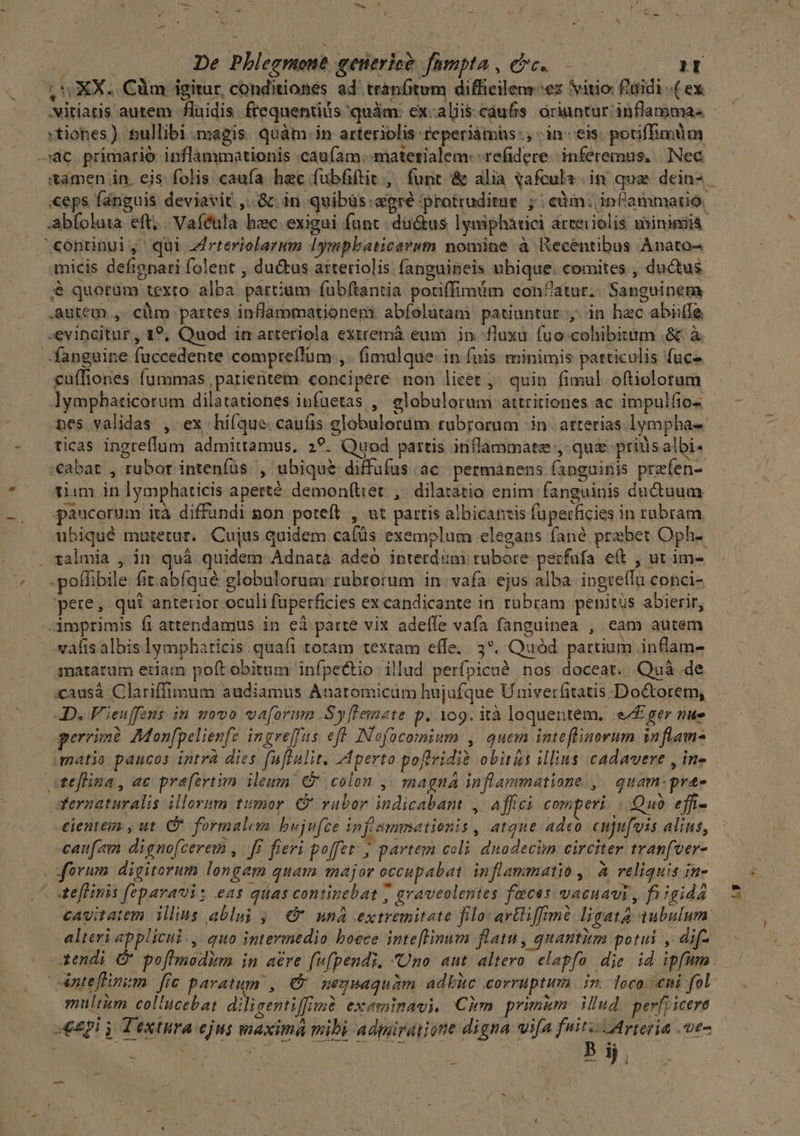 P d mood es ^ ^. (UXX. Cüm igitur conditionés ad tranfitum diffieilenr-ex vitio f'aidi (ex .Nitiaris autem fluidis. ftequentiis quàm: ex-alis caufis oriuntur inflamma« —c primarió inflanimationis caufam. materialem: -refidere. inferemus, Nec continui, qui rteriolarmm Iympbaticaewm nomine à IXeceéntibus Anato- micis defignari folent , du&amp;tus aiteriolis: fanguipeis ubique. comites , ductus &amp; quorum texto alba partium fubftantia potiffimám conZatur. Sanguinem Autem , cüm partes inflammationem: abíolutam patiuntur y; in hzc abiile -evinaitur, 1?; Quod in arteriola exttemà eum in. fuxu. (uo cohibitum .&amp; à. fanguine fuccedente compteflüm ,. fimulque. in fuis. minimis particulis fuc cuffiones fummas ,parientei concipere non lieet ; quin fimul oftiolotum lympbaticorum dilatationes infuetas ,' elobulorum attritiones ac impulfio- nes validas , ex hi(que caufis globulorum rubrorum in. atterias lympha «€abat , rubor inteníus. , ubique diffufus ac. permanens (apguinis przfen- tiam in lymphaticis aperté demon(tiet , dilaratio enim fanguinis ductuum paucorum ità diffundi pon poteft , ut partis albicantis fuperficies in rubram ubiqué mutetur; Cujus quidem cafüs exemplum elegans fané prebet Oph-. .. talmia , in quà quidem Adnata adeo interdiüm rubore perfufa e(t , ut im- pere, qui anterior oculi faperficies ex candicante in rubram penitus abierir, -3mprimis fi attendamus in eà parte vix adeffe vafa fanguinea , cam autem vafis albis lympharicis quafi toram textam effe. 3. Quód partium inflam- matarum etiam poft obitum infpectio illud perfpicué nos doceat. Quá de :causá Clariffimum audiamus Anaromicám hujufque Univerfitatis Doctorem, JD. F'ieuffens in movo vaforimm .Syflemete p. 109. ità loquentem, e£ ger nue perrimé Mon[pelienfz ingreffas eft INofocomium , quem intefliaorum inflam- matia paucos intrà dies (uflalit. Aperto poftvidi&amp; obitas illius cadavere , in- teflina, ac prafzrtim ileun € colon ,, magna inflammatione ,. quam:prae Yernaturalis illorimn tumor. vabor indicabant , affci comperi. | Quo effi- eientem , ut. C formalem bujufce infimmationis , atque adeo cupu[vis alins, caufam dignofcerem ,. ff. fieri poffet; partem coli dnodecim circiter tranfver- | forum digitorum longam quam major occupabat inflammatio ,. à reliquis in- dteflinis fepavaui: eas quas continebat ; graveolentes faces vacuavi , fi igida cavitatem illius abluj 9 unà extremitate filo artliffimé ligata aubulum alteri applicul., quo intermedio boece inteflinum flatu, quautitm potui , dif- tendi &amp; pofhmodim in are fvf(pendi. Uno aut altero. elapfo die id ipfmm Aateflinzm fic paratum , €&amp; neguaquam adbic corruptum. in. loco. ni fol multum col'ucebat diligentiffimé exesaimavi, Cim primum: illud per[t icere «epi y Textura ejus maxima mibi admiraijone digna ifa fuis Arteria ue- N » i) Lu rs ' M 5i, hy