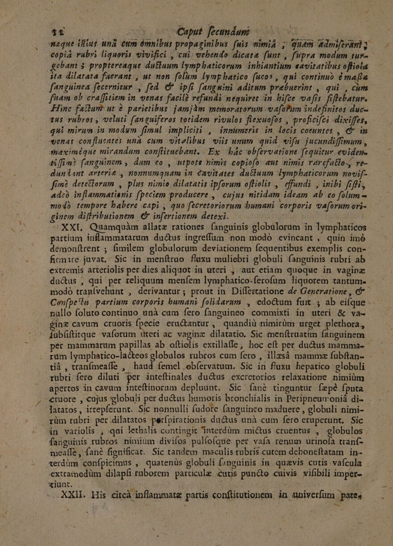 A rae m Caput. fecundum -—-— vt copia vabri liquoris vrvifici , cui. vebendo dicata funt , fupra modum tur- fanguinea fecernitur , fed. & ipfi fanguini aditum prebuerint ,. qui. , cim ftam ab craffitiem in venas facile refundi nequiret in. hifce vafis. fiflebatur. Hinc fatlum? ut € parietibus jamjàm memoratorum va[ofum indefinitos duc- qui mirum in modum fimul impliciti , imnumeris in. locis coeuntes , € im r ES i ' ^d P , : . Wr j4,4 «enas confluentes unà cum vitelibus viis unum quid. wifa jucundiffimum , a5 [Ti m? fanguinem » dum eo, utpote himis copiofo aut nimis ravefatlo-, re- Ade) inflammatienis fpeciem producere, cujus nitidam ideam ab co folum - modà tempore babere cepi , quo fecretoriorum bumani corporis vaforumori- inem diffributionem | infertionem detexi. —— APT ; XXI. Quamquàm allatz rationes. fanguinis globulorum in Iymphaticos partium inflammatatum du&us ingreffum non modó evincant , quin imó finmire. juvat. Sic in menftruo fluxu muliebri globuli fanguinis rubri ab extremis artetiolis per dies aliquot iu uteri , aut etiam quoque in vaginz l . inz cavum cruoris fpecie eructzntur, quandiü nimirüm- urget plethora,, per mammarum papillas ab oftiolis extillatfe, hoc eft per ductus mamma- tià , tranfmeaífe , haud femel ebfervatum. Sic in fluxu hepatico globuli apertos in cavum inteftinoram depluunt; Sic ^ Ííane tinguntur fzpé fputa rüm rubri per.dilatatos perfpirationis ductus unà cum fero eruperunt, Sic fanguinis rubros nimium divifos pulfoíque per vafa renum urinofa trant- meaífe , fané fignificat. Sic tandem maculis rubris cutem dehoneftatam | in- exttamedüm dilapfi rüborem particule eus punte cuivis vifibili imper» ziunt. . | | Ap | Ns