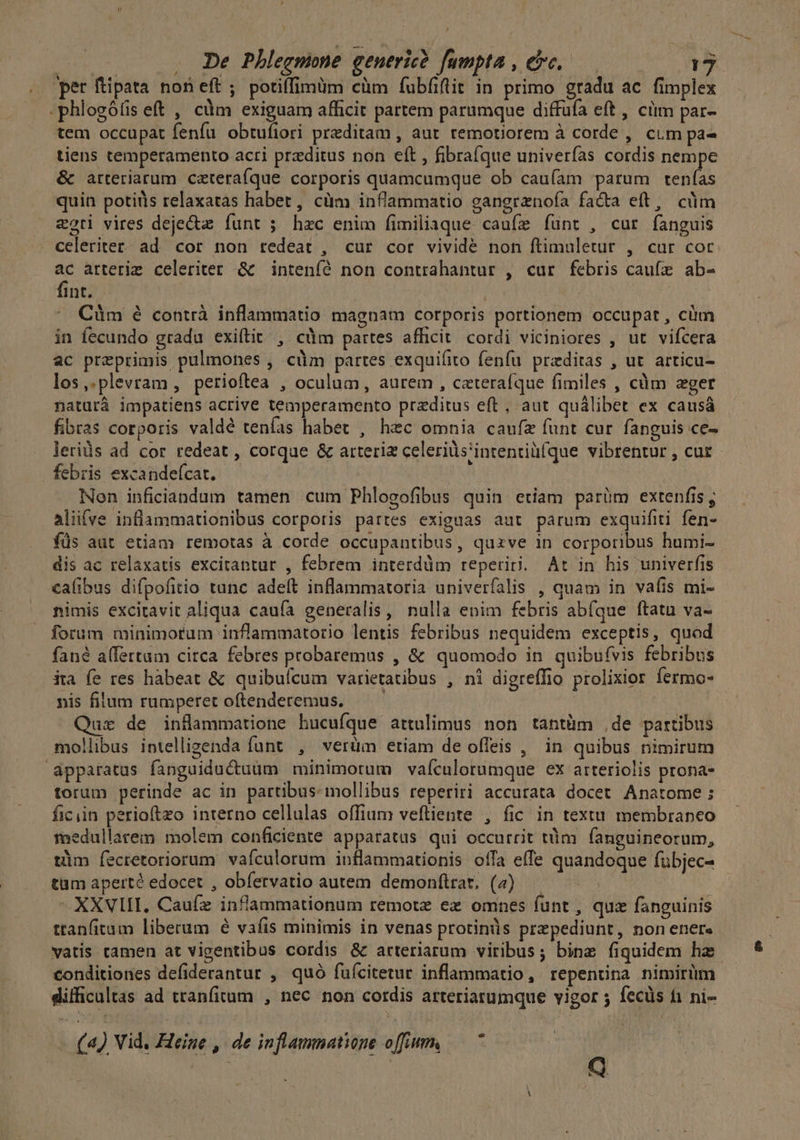 ir . De Pbhlegmine generic? fumpta , c. T per ftipata non eft; potiffimum cüm fubfiftit in primo gradu ac fimplex .phlogóíis eft , cüm exiguam afficit partem parumque diffüfa eft , cim par- tem occupat fenfu obtufiori preditam , aut temotiorem à corde , cim pa- tiens temperamento acri przditus non eft , fibrafque univerías cordis nempe &amp; arteriarum catera(que corporis quamcumque ob caufam parum LEA quin potiüs relaxatas habet, cüm inflammatio gangrenofa fa&amp;a eft, cüm zoti vires deje&amp;ze funt ; hzc enim fimiliaque caufe íunt , cut fanguis celeriter: ad. cor non redeat , cur cor vividé non ftimuletur , cur coc ac arterim celeriter &amp; |. inteníó non contrahantur , cur febris caufz ab- fint. ' Cüm é contrà inflammatio magnam corporis portionem occupat , cüm in fecundo gradu exifítit , càm partes afficit. cordi viciniores , ut vifcera ac preprimis pulmones , cüm partes exquifito fenfu. preditas , ut. articu- los,.plevram, petioftea , oculum, aurem , cateraíque fimiles , cüm ger naturá impatiens acrive temperamento przditus eft, aut quálibet ex causá fibras corporis valde tenfas habet , hec omnia caufze funt cur fanguis ce- lerids ad cor redeat , corque &amp; arteriz celeriüs'intentiü(que vibrentur , cur - febris excandefcat. Nen inficiandum tamen cum Phlogofibus quin etiam parüm extenfis, alifve inflammationibus corporis partes exiguas aut parum exquifiti fen- füs aut etiam remotas à corde occupantibus, quzve in corporibus humi- dis ac relaxatis excitantur , febrem interdüm reperiri. At in his univerfis calibus difpofitio tunc adeft inflammatoria univerfalis , quam in vafis mi- nimis excitavit aliqua cauía generalis, nulla enim febris abfque ftatu va- forum minimorum inflammatorio lentis febribus nequidem exceptis, quod fané a(fertum circa febres probaremus , &amp; quomodo in quibufvis febribus ita fe res hàbeat &amp; quibuícum varietatibus , ni digreffio prolixior fermo- nis filum rumperet oftenderemus, — — | ut de inflammatione hucufque attulimus non tantüm .de partibus mollibus intellizenda funt , verüm etiam de offeis , in quibus nimirum apparatus fanguiductuüm minimotum vafculorumque ex arteriolis prona- torum perinde ac in partibus mollibus reperiri accurata docet Anatome ; ficiin perioftzo interno cellulas offium vefliente , fic in textu membranceo fedullarem molem conficiente apparatus qui occurrit tüm fanguineorum, tim íecretoriorum vafculorum inflammationis ofa effe quandoque fübjec- tüm aperté edocet , obíervatio autem demonftrar, (4) — ^ XXVII, Caufz inflammationum remote ez omnes funt , qux fanguinis ttanfitum liberum é vafis minimis in venas protinüs prepediunt, non ener« vatis tamen at vigentibus cordis &amp; arteriarum viribus; bine fiquidem hz conditiones defiderantur , quó fuícitetur inflammatio, repentina nimirüm difficultas ad tranfitum , nec non cordis arteriarumque vigor 5 fecüs fi ni-