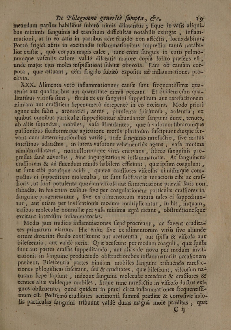 De Phlegmóne generic? fumpta , ee. Ye meandam parüm habilibus fübitó nimis dilatantür ; fique in vafis aliqui- bus minimis fanguinis ád tranfitum difficültás notabilis exurgat , inflam- mationi, at in eo cafu in partibus acte frigido: non affectis , locus dabiture - Porro frigidi aris in excitandis inflammationibus impreffio tantó notábi- lior exiftit , quó corpüs magis calet , tunc enim fanguis in cutis pulmo-- numque vaículis calore valdé dilatatis rhajore copià folito przfens eft, unde major ejus moles infpiffationi fubite obnoxia. Eam ob cauíam cor- pota , qua aítuant , aéri frigido fubito expofità ad. inflammationes pro- elivia. XXX. Alimenta vetó inflammationum caufe fünt frequentiffime qua- tenüs aut qualitatibus aut quantitáte nimid peccant. Et quidem cüm qua- litatibus vitiofa funt , fluida ex eis fanguini fuppeditata aut rarefa&amp;ionem nimiam aut craffitiem fxpenumeró derepenté in eo excitant. Modo priori agunt cibi faliti , arómatici , acrés , potulenta fpirituofa , atdentia ; ex quibus omnibus particulz. fappeditantur abundanter fanguini durz , tenues, ab aliis fejanctze , mobiles, vaía ftimulantes, quat à vaforum fibrarumque pal(ionibus fluidorumque agitatione motis plutimüm fufcipiunt diuque fer- vant cum determinationibus varii$ , unde fanguinis rarefactio , five motus inteftinus adauctas , in latera vaforum vehementils agens ,' vafa minima zimidm dilatans , nonnulloramque vires enervans , libero fanguinis pro- ereffui fané adverfus , hinc ingurgitationes inflammatorie. At fanguinenr erafTiorem &amp; ad fluendum minüs habilem efficiunt , qux ipfum coagulant , ut funt cibi potufque acidi , quzve craffiores vifcofas nimilmque com- pactas ei fuppeditant moleculas , ut funt fubftantie tenacioris cibi ac craí- fioris , ut funt potulenta quadam vifcofa aut fermentatione przviá. fatis non. fubacta, In his enim caüibus five per coagulationem particule craffiores in fanguine progenerantur , five ex alimentorum natura tales ei füppeditan- tur, aut etiam per invifcationis modum multiplicantur , in his , inquam ,. cafibus molecule nonnulle per vafa minima zgré meant , obftru&amp;ione(que excitant interddüim inflammatorias. i; Modis jam traditis inflammationes fepé procreant , ac fovent crudita- tes primarum viatum. Hz enim (ive ex alimentorum vitiis five aliunde ortum duxerint fluida conftituunt aut acefcentia , aut fpilfa &amp; vifcofa aut bilefcentia , aut valdé acria. Quz acefcunt per modum coaguli , qua fpitfa: funt aut partes craffas füppeditando , aut alias de novo per modum invif- cationis in fanguine producendo obftructionibus inflammatoriis occafionem prebent. Bilefcentia partes nimiüm mobiles fanguini tribuendo rarcfac- tiones phlogifticas fufcitant, fed &amp; cruditates , qua bilefcunt, vifícofam na2. turam fepe new , indeque fanguíni molecule accedunt &amp; craffiores 8&amp;€ tenues alie valdeque mobiles, fitque tunc rarefactio in vifcofo ductus exi- guos obftruente; quod quidem in praxi circa inflammationes frequentiffi- mum eft. Poftremó cruditates acrimonià fümmá pradite &amp; corrofive indo-- lis particulas fanguini tribuunt yaldé duras magná mole pieditas , qua