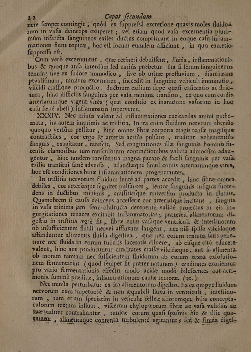 nere femper contingit , quód ex fupprefsà excretione quavis moles fluidos rum in vafis deinceps exuperet ; vel etiam: quod vaía excernentia pluri- müm infar&amp;ta fanguineos exiles ductus comprimant in eoque cafu infam- mationes fiunt topicz , hoc eft locum. eumdem. afficiunt , in qua excretio: fuppteffa eft. Ar. Cum veró excernuntür , quz retineri debuiffent, fluida , inflammationi- .bus &amp; quoque anfa interdüm fed rariüs praebetur. Ita fi ferum fanguineum. tenuius five ex fudore immodico , (ive ob urine profluvium , diarrhzam ptyalifmam , Bimiüm excernarur , fuccedit in [anguine vehiculi imminutio ,, viícidi craffique productio, ducum exilium fzpe quafi exficcatio ac ftric- &amp;ura, hinc difficilis fanguinis per vaía. minima tranfitus, ex quo cum coidis arteriarumque vigent vires ( quz: conditio ex inanitione vaforum in hoc cafu fepe abeft) inflammatio lupetvenit. XXXIV. Nec minüs valent ad inflammationes excitandas animi pathe- mata , ira autem imprimis ac triítitia, In ira enim fluidum nerveum uberiüs. quoquo verfüm pellitur, hinc omnes fibre corporis magis tenfz magifque contradiles , cor'ergo &amp; arterie acriàs pulfant , truditur/ vehementids. fanguis , exagitatur , rarefcit, Sed exagitationes ille fanguinis hominis fu- rentis. clamoribus. tum mufculorum. contractionibus validis admodüm adau- gentur , hinc tandem rarefcentia magna: pacato &amp; facili fanguinis per vafa exilia tranfitui fané adverfa , adauctzque fimul cordis arteriarumque vites. hoc eft conditiones binz inflammationem progenerantes.. (n triftitia nervorum fluidum lenté ad. partes accedit , hinc fibre omnes. debiles , cor arterizque fegniter pulfaptes , lentor fanguinis infignis fucce-. dens in ductibus minimis , craffitiefque. univerfim. produ&amp;a 1n. fluidis, Quamobrem fr caufa deinceps accefferit cor arteriafque incitans , fanguis in vafa minima jam íemi-obílructa derepenté validé proje&amp;us in eis in- gurgitationes tenaces. excitabit inflammatorias ;. prateteà. alimentorum die geftio in triftitia zgré fic, fibre enim vafaque ventriculi &amp; inteftinorum: ob infufficientem fluidi nervei affluxum langent,, nec nifi fpiffa vifeidaque affunduntur alimentis fluida. digeftiva , quz nec corum textura. fatis pene- trare nec fluida in eorum tubulis laceratis diluere, ab eifque citó educere valent, hinc aut. producuntur cruditates cra(fe vifcideque, aut fi. alimenta: . ob moram nimiam nec fufficientem fluidorum ab eorum textu. exfolutio-- . nem fernentarint. ( quod femper fit. preter naturam ). crudirates exorientue pro vario fermentationis effectu modo acide modó. bilefcentes. aut acri- monia fummá przditz , inflammationum caufe remotm, (30.) — Nec minüs perturbatur. ex ira alimentorum digeftio. Ex ea quippe fluidum: tervorüm cüm impetuosé &amp; non zquabili fluxu in ventriculi , inteftino- rum , tum eriam fpeciatim in veficula fellez aliorumque bilis concepta culorum textum influat ,. vifcerum chylopcorum fibre ac vafa validiüs ac equaliter contrahuntur , tunicz eorum quafi fpafmis hic &amp; illic qua- QugsRur , alimentaque contentà. irbulenté agitantur fcd &amp; fluida dige(^ -
