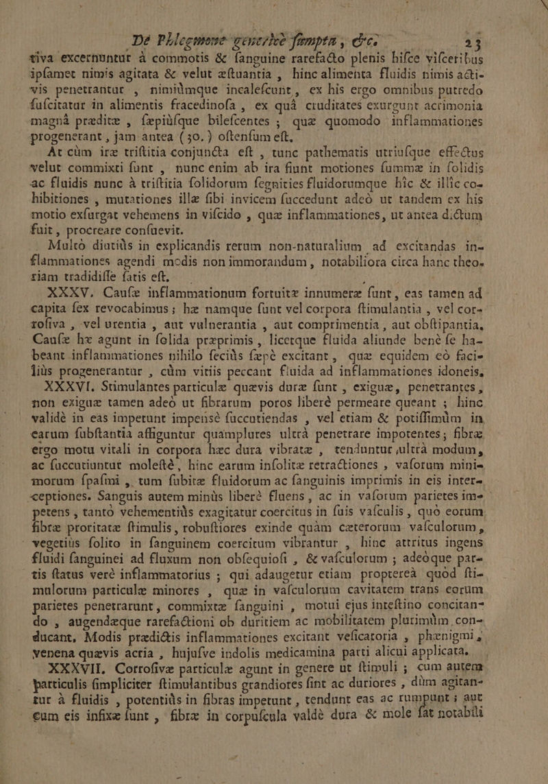 tiva excernuntur à commotis &amp; fanguine rarefa&amp;to plenis hifce vifceribus ipfamet nimis agitata &amp; velut e(tuantia , hincalimenta fluidis nimis a&amp;ti- vis penetrantat , nimilmque incalefcunt, ex his ergo omnibus putredo fufcitatur in alimentis fracedinofa , ex quà cruditates exurgunt acrimonia magná predite , íepiüíque bilefcentes ;; quz quomodo inflammationes progenerant , jam antea (30. ) oftenfum eft, Ar cüm irz triftitia conjuncta eft , tunc pathematis utriufque effe&amp;tos velut commixti funr , nunc enim ab ira fiunt. motiones fummz in folidis ac flaidis nunc à triftitia folidorum fegnities fluidorumque hic &amp; illic co- hibitiones , mutationes ille fibi invicem (accedunt adeó ut tandem ex his motio exfurgat vehemens in vifcido , quz inflammationes, ut antea dictum fuit , procreare con(uevir. ds Multó diutiüs in explicandis rerum non-naturalium | ad excitandas in- flammationes agendi modis non immorandum , notabiliora circa hanc theo. riam tradidiffe fatis eft, .— / | : XXXV, Cauíze inflammationum fortuite innumerz funt, eas tamen ad - capita fex revocabimus ; hz namque funt vel corpora ftimulantia , vel cor» - rofiva , vel urentia , aut vulnerantia , aut comprimehtia , aut ob(tipantia, Cau(e hx agunt in felida przprimis , licetque fluida aliunde bené fe ha- beant inflammationes nihilo fecids fzpé excitant, que equidem eó faci- lius progenerantar , cüm viriis peccant. fluida ad inflammationes idoneis, XXXVI. Sumulàntes particule quevis durz funt , exigue, penetrantes, non exiguz tamen adeó ut fibrarum poros liberé permeare queant ; hinc validé in eas imperunt impensé fuccutiendas , vel etiam &amp; potiffimum in. earum fubftantia affiguntur quamplures ultrà penetrare impotentes ; fibra: erco motu vitali in corpora hzc dura vibrate , tenduntur ulttà modum, ac faccutiuntut molefté, hinc earam infolite retractiones , vaforum mini- morum fpaími , tum fübite flnidorum ac fanguinis imprimis in eis inter- *ceptiones. Sanguis autem minüs liber? fluens, ac in vaforum parietes ime petens , tanto vehementiüs exagitatur coercitus in fuis vaículis , quo eorum fibre proritatz ftimulis, robuftiores exinde quàm caeterorum. vaículorum, . vegetius folito in fanguinem coercitum vibrantur , hinc attritus ingens fluidi fanguinei ad fluxum non obíequiofi , &amp; vafculorum ; adeoque par- tis flatus veré inflammatorius ; qui adaugetur etiam. proptereà quod fti- mulorum particale minores , quz in vafculorum cavitatem trans eorum parietes penetrarunt , commixtz fanguini , motui ejus inteftino conciran* do , augendzque rarefactioni ob duritiem ac mobilitatem plurimüm, con- ducant, Modis predi&amp;is inflammationes excirant veficatoria , phenigmi, venena quzevis acria , hujufve indolis medicamina patti alicui applicata, — XXXVII. Corrofivz particulz agunt in genere ut ftimuli ; cum antem articulis fimpliciter ftimulantibus grandiores fint ac duriores , dum agitan- tur à fluidis , potentids in fibras impetunt , tendunt eas ac rumpunt i aut €um eis infixz funt , fibre in corpuícula valde dura &amp; mole fat notabili