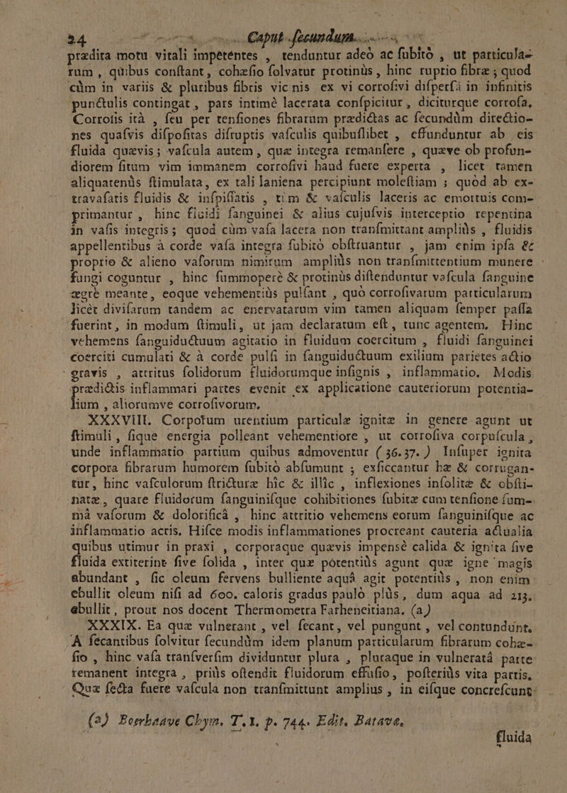 przdita motu. vitali impetentes , tenduntur adeó ac fubitó , ut particuJa- rum, quibus conftant, cohzfio folvatur protinüs, hinc ruptio fibra ; quod €cüm in variis &amp; pluribus fibris vic nis ex vi corrofivi difperfà in. infinitis pun&amp;ulis contingat , pars intimé lacerata confpicitur, dicitrque corrofa, Corrotis ità , feu per tenfiones fibrarum predi&amp;as ac fécundüm directio- - nes quafvis difpofitas difruptis vafculis quibuflibet , effunduntur ab eis fluida quzvis; vaftula autem , que integra remanfere , queve ob profun- diorem fitum vim immanem corrofivi haud fuete experta , licet. tamen aliquatenüs ftimulata, ex talilaniena percipiunt molefliam ; quod ab ex- travafatis fluidis &amp; infpiflatis , tim &amp; vaículis laceris ac emottuis com- primantur, hinc fluidi fanguinei &amp; alius cujufvis interceptio repentina | in vafis integris; quod cüm vaía lacera non tranfmittant amplids , fluidis appellentibus à corde vaía integra fubito obfttuantur , jam enim ipfa &amp;c proprie &amp; alieno vaforum nimitum ampliüs non tranfmittentium munere fungi coguntur , hinc fummoperé &amp; protinüs diftenduntur vafcula fanguine gré meante, eoque vehementiüs pulíant , quo corrofivarum particularum licét divifarum tandem ac enervatarum vim tamen aliquam femper paffa füerint, in modum (timuli, ut jam declaratum eft, tunc agentem, Hinc vehemens fanguiductuum agitatio in fluidum coercitum , fluidi fanguinei coerciti cumulati &amp; à corde pulfi in fanguidu&amp;uum exilium parietes actio ravis , attritus folidorum fluidorumque infignis ,' inflammatio. Modis przdi&amp;is inflammari partes evenit ex applicatione cauteriorum potentia- fium , aliorumve corrofivorum, — XXXVilIL. Corpotum urentium particule ignite in genere agunt ut ftimuli, fique energia polleant vehementiore , ut corrofiva corpuícula , unde inflammatio partium quibus admoventur (56.37. ) Infüper ienita corpora fibrarum humorem fubito abfumunt ; exficcantur bz &amp; corrugan- tur, hinc vafculorum ftri&amp;ure hic &amp; illic , inflexiones iníolite &amp; obfti- mate , quare fluidorum fanguinifque cohibitiones fubit cam tenfione fam-. mà vaforum &amp; dolorificà , hinc attritio vehemens eorum fanguinifque ac inflammatio acris, Hifce modis inflammationes procreant cauteria actualia quibus utimur in praxi , corporaque quaevis impense calida &amp; ignita five fluida extiterint five folida , inter qux pótentiàs agunt quae igne magis abundant , fic oleum fervens bulliente aquá agit potentils , non enim ebullit oleum nifi ad 6oo. caloris gradus paulo. plàüs, dum aqua ad 215. ebullit, prout nos docent Thermometra Farheneitiana. (a) XXXIX. Ea quz vulneraat , vel fecant, vel pungunt , vel contundunt, A fecantibus folvitur fecunddm idem planum patticularum fibratum cobz- fio , hinc vafa tranfverfim dividuntur plura , plutaque in vulneratá. parte remanent integra , priis oftendit fluidorum effafio, pofterids vita pattis, ' Qux fecta fuere vaícula non tranfmittunt amplius , in eifque concrefcunt: (2) Bombaave Chym. T. Y. p. 744. Edit. Batave, | : m fluida