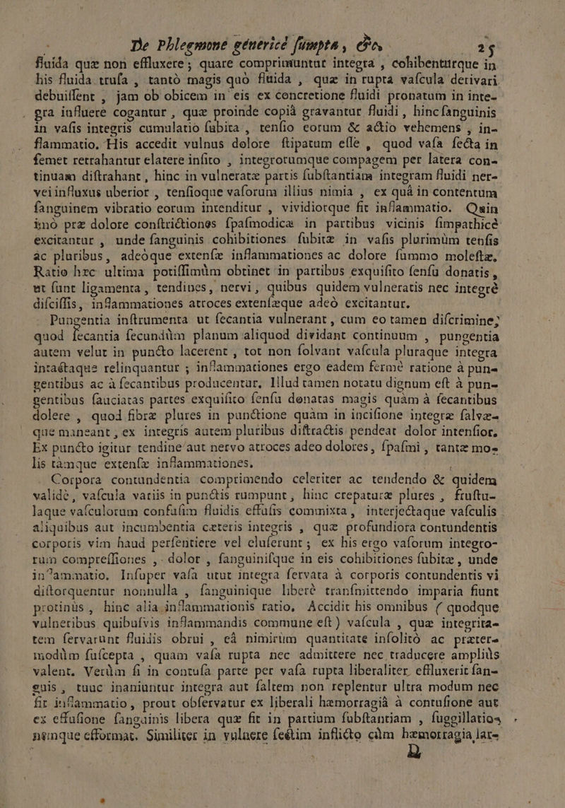 fluida quz non effluxere; quare comprimuntat integra , cohibentttrque in his fluida. trufa , tantó magis quo fluida , quz in rupta vaícula derivari. debuilfent , jam ob obicem in eis ex concretione fluidi pronatum in inte- era iufluere cogantur , quz proinde copià gravantur fluidi, hinc fanguinis in vafis integris cumulatio fubira , tenfio eorum &amp; a&amp;io vehemens , in- flammatio. His accedit vulnus dolore ftipatum efle ,' quod vafa fecta in femet retrahantut elatere infito , integrorumque compagem per latera con- tinuam diftrahant , hinc in vulnerate partis fubftantiam integram fluidi ner- veiinfluxus uberior , tenfioque vaforunm illius nimia , ex quà in contentum fanguinem vibratio eorum intenditur , vividiotque fit inflammatio. Qsin imó prz dolore conítri&amp;tiones fpaímodica in partibus vicinis fimpathice: excitantur , unde fanguinis cohibitiones fubitz in vafis plurimüm tenfis ac pluribus, adeóque extenfe inflammationes ac. dolore fummo moleftz, Ratio hzc. ultima potiffimüm obtinet in partibus exquifito fenfu donatis, wt funt ligamenta , tendipes, nervi, quibus quidem vulneratis nec integré diíciffis ,- ingammationes atroces extenleque adeó excitantur. Puagentia inftrumenta ut fecantia vulnerant , cum eo tamen difcrimine; quod fecantia fecundàm planum aliquod dividant continuum , pungentia autem velut in pun&amp;o lacerent , tot non folvant vafcula pluraque integra in:aétaque relinquantur ; infammationes ergo eadem fermé ratione à pune gentibus ac à fecantibus producentar, lilud tamen notatu dignum eft à pun- gentibus fauciatas partes exquifito fenfu denatas magis quàm à fecantibus dolere , quod fibrz plures in pun&amp;ione quàm in inciftone integra falvz- que maneant,ex integris autem plutibus diftractis pendeat. dolor intenfior. Ex puncto igitur tendine/aut netvo atroces adeo dolores, fpafmi , tante mo» lis tànque extenfr infammationes. | | DOR Corpora contundentia comptimendo celeriter ac. tendendo &amp; quidem validé, vafcula variis in punctis rumpunt, hinc crepaturz plures ,. ftuftu- laque vatculorum confaíim fluidis effufis commixta, interjectaque vafculis . aliquibus aut incumbentia ceteris integris , quz profundiora contundentis corporis vim haud perfentiere vel cluferunt; ex his ergo vaíorum integto- rum compreffiones ,- dolor , fapnguinifque in eis cohibitiones fubitz , unde in^ammatic. Infuper vaía utut integra fervata à corporis contundentis vi ditorquentur nonnulla , fanguinique liberé tranfmittendo imparia fiunt protinus , hinc alia inflammationis ratio, Accidit his omnibus (^ quodque valnetibus quibufvis infammandis commune eft) vaícula , quz integrita- tem fervarunt flujis obrui , cà nimirüm quantitate infolitó ac prater modüm fuícepta , quam vafa rupta nec admittere nec traducere ampliüs valent. Verdi fi in contuía parte per vafa rupta liberaliter. effluxerit fan- euis, tuuc inaniuntur integra aut faltem non replentur ultra modum nec fir inflammatio, prout obfervatur ex liberali hemorragià à contufione aut ex effufione fanguinis libera quz fit in partium fubftantiam , fuggillatio4 , nenque cfformat. Similier in vuluere feétim infli&amp;o cüm hemorragia lar-