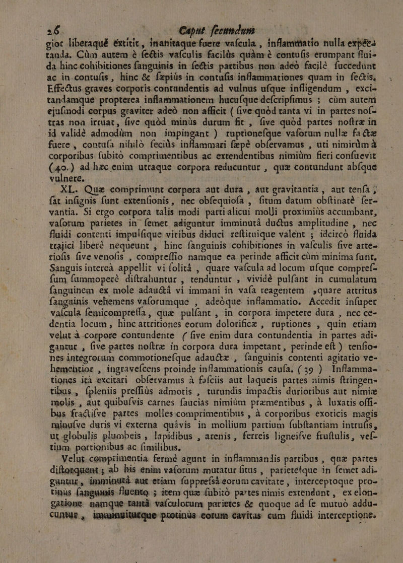 ciot liberaqué extitit, inanitaque fuere vafcula , inflammatto nulla expáes tanda, Cüm autem é fe&amp;tis vafculis facilüs quànr &amp; contu(is erumpant flui- da hinc cohibitiones fanguinis in fectis pattibus ton. adeo facjlé fuccedunt ac in contu(is, hinc &amp; Íxpiüs in contufis inflammationes quam in fectis, Effz&amp;us graves corporis contundentis ad vulnus ufque infligendum , exci- tandamque propterea inflammationem hucufque deícripfimus ; cüm autem ejufmodi corpus graviter adeó non afficit ( five.quód tanta vi in partes nof- tras noa irruat, (ive quód minüs durum fit, íive quód partes noftra in id validé admodüm non impingant ) ruptionefque vaforum nulle fa cte fuere , contufa nihiló feciàs inflammari fepé obíervamus , uti nimirlmà corporibus fubitó comptrimentibus ac extendentibus nimiüm fieri confuevit (40.) ad hzc enim utraque corpora reducuntur , qux contundunt abfque vulnere. | U | XL. Que comprimunt corpora aut dura , aut gravitantia, aut tenía , . fat infignis funt exten(ionis, nec obfequiofa , fitum datum obftinaté fer- vantia. Si ergo corpora talis modi partialicui moli proximiüs accumbant, vaíorum parietes in femet adiguntur imminutà ductus amplitudine , nec fluidi contenti impulfique viribus diduci reftituique valent ; idcircó fluida trajici liberé nequeunt , hinc fanguinis cohibitiones in vaículis five arte- tiofis five venofis , compreffio namque ea perinde afficit cim minima funt, Sanguis intereà appellit viíolità , quare vafcula ad locum ufque compref- fum fummoperé diftrahuntur , tenduntur , vividé pulfant in cumulatum | fanguinem ex mole adau&amp;dtá vi immani in vaía reagentem . ,quare artritus. fanguinis vehemens vaforumque , adeóque. inflammatio. Accedit infuper vaícula femicompreíla, qua pulíant , in corpora impetere dura , nec ce- - dentia locum, hinc attritiones eorum dolorificz , ruptiones , quin etiam velut à.corpore contundente ( five enim dura contundentia in partes adi- gantur , five partes noítrz in corpora dura impetant, perinde eft ) teníio- nes integrorum commotionefque adauctz , fanguinis contenti agitatio ve- hemeütior , ingravefcens proinde inflammationis caufa. (39 ) Inflamma- tiones ità excitari. obíervamus à fafciis aut laqueis partes nimis ftringen- tibus, ípleniis preffiüs admotis , turundis impactis darioribus aut. nimize molis , dut quibuívis carnes faucias nimiüm praementibus , à luxatis offi- bus fracü(ve partes molles comprimentibus , à corporibus exoticis magis minuíve duris vi externa. quávis in mollium partium fubftantiam intrufis, ut globulis plumbeis , lapidibus , arenis, ferreis ligneifve fruftulis, veí- tium. portionibus ac (imilibus, : | | Velut. compzimentia fermé agunt in inflammanlis partibus, quz partes difonquent ; ab his enim vaforum mutatur (itus ,. parietefque in femet adi. guntur, immindtá aut etiam fapprefsá eorum cavitate, interceptoque pro-- tinus fanguis flgetito. ; item qux fübitó pa'tes nimis extendunt, exelon- gatione pamque rantà vafculorum, parietes &amp; quoque ad fe mutuo addu- cuntur, imuwiügitü£que protinüs eorum cavitas cum fluidi interceptione. 1g 41134 1