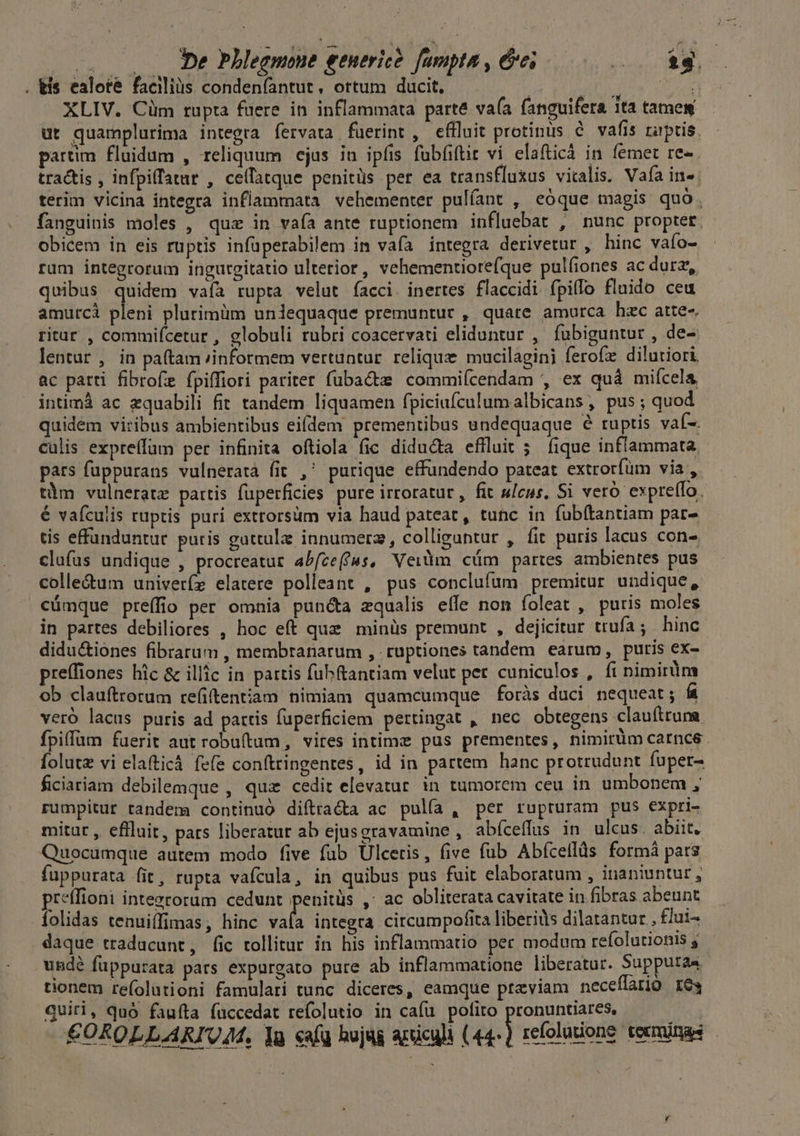 : —.— De bhlegmone generic? fampta , &amp;e; RUE Y EO . tis ealote facilius conden(antut, ottum ducit. VELIT LANES XLIV. Cim rupta fuere in inflammata parté va(a fanguifera 1ta tamew ut quamplurima integra fervata. fuerint , effluit protinus e vafis raptis. partim fluidum , reliquum ejus in ipfis fubfiftit vi elafticà in femet re- tractis , infpiffatar , cellatque penitüs per ea transfluxus vitalis. Vafía in». terim vicina integra inflammata vehementer pulíant , eóque magis quo. fanguinis moles , quz in vaía ante ruptionem influebat , nunc proptet. obicem in eis ruptis infüperabilem in vafa integra derivetur , hinc vaío- ram integrorum ingurgitatio ulterior , vehementiore(que pulfiones ac durz,, quibus quidem vafa rupta velut facci. inertes flaccidi fpiflo fluido ceu amutcà pleni plurimüm uniequaque premuntur , quare amurca hac atte-. ritar , commifcetur , globuli rubri coacervati eliduntur , fubiguntur , de- lentur , in pa(tam ;informem vertuntur. relique mucilagini ferofz dilutiori ac patti fibrofe fpiffiori pariter fubactz commiícendam , ex quá mifcela intimà ac zquabili fit tandem liquamen fpiciufculum albicans , pus ; quod quidem viribus ambientibus eifdem prementibus undequaque 8 ruptis vaí-. calis expreffum per infinita oftiola (ic didu&amp;ta effluit 5. fique inflammata. pars fuppurans vulneratà fit ,' purique effundendo pateat extrorfüm via , tàm vulneratz partis füperficies pure irroratur, fit ulcus, Si vero expre(lo. é vaículis ruptis puri extrorsum via haud pateat, tunc in fubítantiam par- tis effunduntur. puris gattulz innumerz, colliguntur , fit puris lacus con- clufus undique , procreatur abfce(fus, Veilm cüm partes ambientes pus colle&amp;um univeríz elatere polleant , pus conclufum premitur undique, cümque preíffio per omnia punéta zqualis effe non foleat , putris moles in partes debiliores , hoc eft quz minüs premunt , dejicitur trufa; hinc didu&amp;iones fibrarum , membranarum , ruptiones tandem earum, puris ex- preffiones hic &amp; illic in partis fubftantiam velut pet cuniculos , fi nimirum ob clauftrorum refiftentiam nimiam quamcumque foràs duci nequeat; í veró lacus puris ad partis fuperficiem pertingat , nec obtegens clauftruna fpiffam fuerit aut robuftum, vires intime pus prementes, nimirüm carnce folut vi elafticá fefe conftringentes, id in partem hanc protrudunt fuper- ficiariam debilemque , qua cedit elevatur in tumorem ceu in umbonem , rumpitur tandem continuó diftracta ac pulfa , per rupturam pus expri- mitut , eflluit, pats liberatur ab ejus gravamine , abíceffus in ulcus. abiit. Quocumque autem modo five fub Ulceris, five fub Abfcellüs formà pars fuppurata fit, rupta vafcula, in quibus pus fuit elaboratum , inaniuntur , preffioni integroram cedunt penitüs ,' ac obliterata cavitate in fibras abeunt folidas tenuiffimas; hinc val integra citcumpofita liberids dilatantur , flui- daque traducunt, fic tollitur in his inflammatio per modum refolutionis 5 usdé fuppurata pars expurgato pure ab inflammatione liberatur. Supputa4 tionem refolutioni famulari tunc diceres, eamque previam neceffario res quii, quó fauíta fuccedat refolutio in cafu polito P refoladang €OROLLARIUA. lg caf hujag articuli (44-) refoluione tecminas