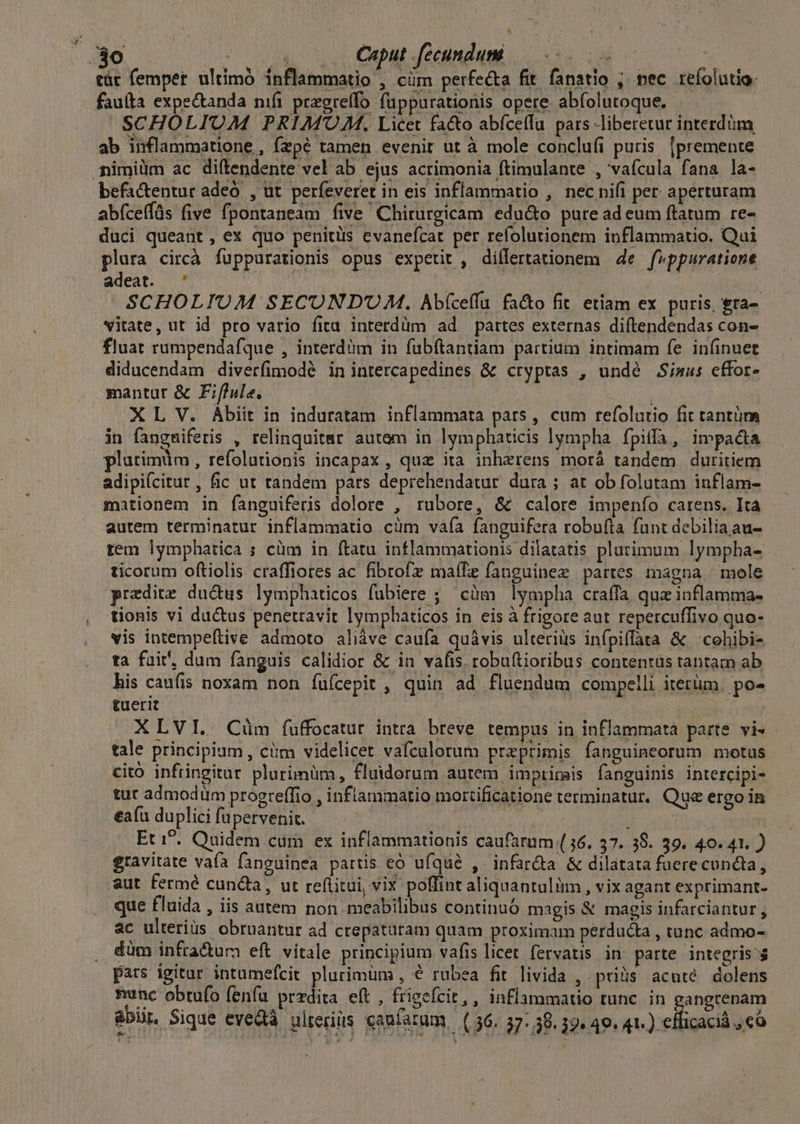 * Caput fccundum Pomp RT SCHOLIUOAM PRIMUM. Licet fa&o abfceffu pars liberetur interdüm ab inflammatione , Ízpé tamen evenit ut à mole conclufi puris |premente befactentur adeo. , ut perfeveret in eis inflammatio , nec nifi per aperturam abíceffüs (ive fpontaneam five Chirurgicam edu&o pure ad eum ftatum re- plura circà fuppurationis opus expetit , differtationem 4e feppuratione adeat. ' | ji | SCHOLIUM SECUOND'UM. Abíce(fu fa&o fit. etiam ex puris, &ra- fluat rumpendafque , interdiim in fubftantiam partium intimam fe infinuet diducendam diverfimodé inintercapedines &k cryptas , undé Siaus effor- mantur & Fiflule. : -. X L V. Abiit in induratam inflammata pars , cum refolutio fit tantüra in fangmiferis , relinquitmr autem in lymphaticis lympha. fpiffa, impacta plurimum , refolutionis incapax , quz ita inherens morá tandem duritiem adipiícitut , fic ut tandem pars deprehendatur dura ; at ob folutam inflam- mationem in fanguiferis dolore , rubore, & calore impenío carens. Ita autem terminatur inflammatio cüm vaía fanguifera robufta fant debilia au- rem lymphatica ; cüm in ftatu inflammationis dilatatis plurimum lympha- . ticorum oftiolis craffiores ac fibrofz maífe fanguinez partes magna | mole predite du&us lymphaticos fubiere ;— citm lympha craffa qua inflamma- tionis vi du&us penetravit lymphbaticos in eis à frigore aut repercuffivo quo- vis intempeftive admoto aliáve caufa quàvis ulteriüs infpiffata & cohibi- ta fuit. dum fanguis calidior & in vafis. robuftioribus contentus tantam ab his caufis noxam non fufcepit , quin ad fluendum compelli iterüm. po- tuerit : | | XLVI. Cüm fuffocatur intra breve tempus in inflammata parte vi» - tale principium , ciim videlicet vafculorum praeprimis fanguineorum motus tut admodum progreffio , inflammatio mortificatione terminatur, Que ergo in Et i^. Quidem cum ex inflammationis caufarum (56. 37. 38. 39. 40.41. ) gravitate vafa fanguinea partis eó ufqué , infardta & dilatata fuere cuncta, que fluida , iis autem non meabilibus continuó magis & magis infarciantur, 3c ulterius obruantur ad crepataram quam proximam perducta , tunc admo- düm infra&um eft vitale principium vafis licet fervatis in parte integris pars igitur intumefcit plurimum , € rubea fit livida , prius acuté dolens nunc obtufo fenfu przdita eft , friecícit,, inflammatio tunc in gangrenam
