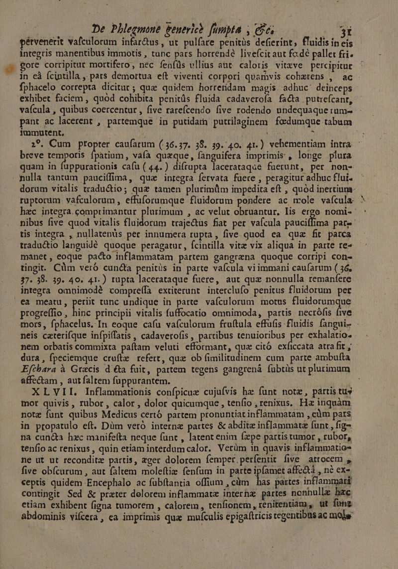 pérvenerit vafculorum infar&us, ut pulfare penitüs defierint, fluidis ineis integris manentibus immotis , tunc pars horrendé livefcitaut fcdé pallet fii; eore corripitur mortifero, nec feníds vllius aut caloris vitzve percipitur in eà (cintilla ,. pars demortua e(t viventi corpori quamvis cohzrens , ac fphacelo correpta dicitur; que quidem horretidam magis adhuc' deinceps - exhibet faciem , quód cohibita penitüs fluida cadaveroía facta putrefcant, vaícula , quibus coercentur , five rarefcendo five rodendo undequaque rum- pant ac lacerent , partemque in putidarn putrilaginem foecdumque tabum immutent, qun Pub dM S5 p EE: | 29. Cum ptopter caufarum (36.37. 38. 39.40. 41.) vehementiam intra breve temporis UN. vaía quzque, fanguifera imprimis , longe plura quam in fuppurationis cafu ( 44.) difrupta lacerataque fuerunt, per non- nulla tántum pauciffima, que inregra fervata fuere , peragitur adhuc flui- dorum vitalis traducio; quz tamen plurimüm impedita eft , quód inertium- ruptorum. vafculorum, effuforumque fluidorum pondere ac mole. vafcula: hec integra. comprimantur plurimum , ac velut obruantur. lis ergo nomi-- nibus five quod vitalis fluidorum trajectus fiat per vafcula pauciffima pate tis integra , nullatenüs per innumera rupta, five. quod ea quz. fit parca - traductio languidé quoque peragatur, fcintilla vite vix aliqua in parte re« —: manet, eoque pacto inflammatam partem gangrena quoque corripi con- tingit. Cüm veró cun&a penitüs in parte vafcula viimmani caufarum ( 36, 37. 38. 39. 40. 41.) tupta lacerataque fuere, aut quz nonnulla remanfere integra omnimodé compreífa extiterunt interclufo penitus fluidorum pet ea meatu, deu tunc undique in parte vafculorum motus fluidorumque progreffio, hinc principii vitalis fuffocatio omnimoda, partis necrófis five mors, fphacelus. In eoque cafu vafculorum fruítula effufis fluidis fangui- - neis caterifque infpiffatis , cadaverofis , partibus tenuioribus per exhalatio. nem orbatis commixta paftam veluti efformant, quz citó exficcata atrafit, - dura, fpeciemque crufte refert, qux. ob fimilitudinem cum parte ambufta Efcbara à Gracis. di&a fuit, partem tegens gangrenà fuübtiis ut plurimum affe&tam , aut faltem fuppurantem. XLVII. Inflammationis confpicue cujufvis hae funt notz, partis tus mor quivis, rubor, calor , dolor quicumque , tenfio , renixus. Hz inquàm note funt quibus Medicus certó partem pronuntiat inflammatam , cüm pats in propatulo eft. Düm veró interna partes & abditz inflammatz (unt , fig na can&a hxc manifefta neque func , latent enim fxpe partis tumor , rubor, tenfio ac renixus , quin etiam interdum calor. Verüm in quavis inflammatio ne ut ut reconditz partis, zger dolorem femper. perfentit five atrocem , five obícurum , aut faltem moleítiz (fenfum in parte ipfamet affe&à , né exo. ceptis quidem Encephalo ac fübftantia offium , cüm | has partes inflammat contingit Sed & prater delorem inflammat interha partes nonnulle hac etiam exhibent figna tumorem , calorem, tenfionem , renitentiam, ut fonz abdominis vifcera, ea imprimis que mufculis epigaftricis tegentibus ac mole