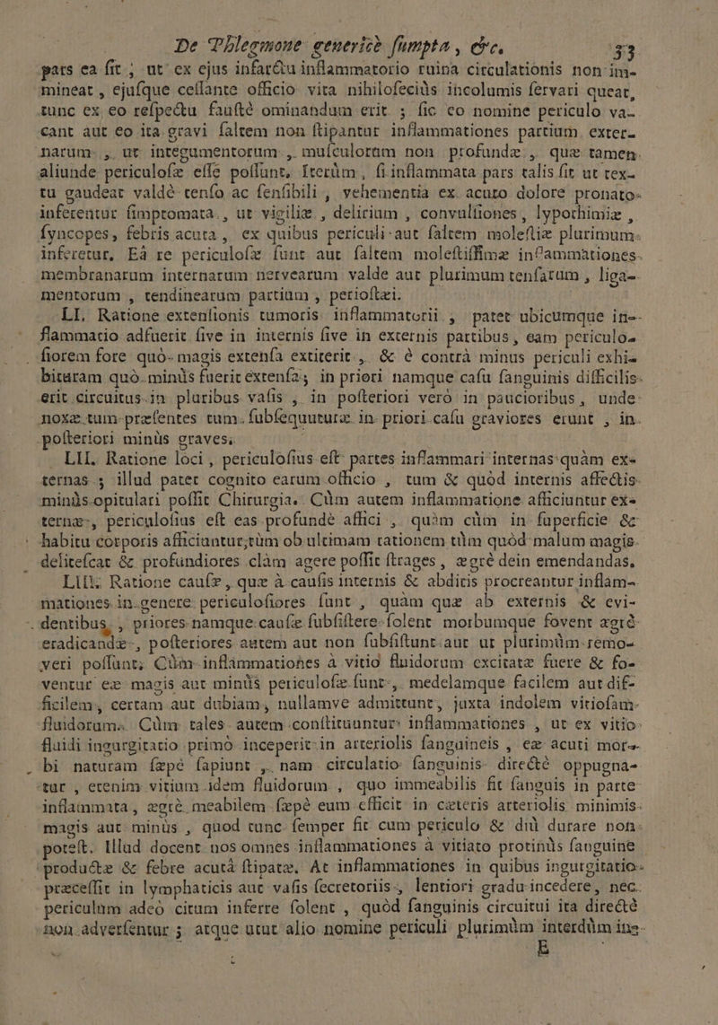 pats ea fit ; ut ex ejus infar&u inflammatorio ruina circulationis non im- mineat , ejufque ceffante officio. vita nihilofecids incolumis fervari queat, tunc ex, eo refpe&tu faufté ominandum erit. ;. fic co nomine periculo va- cant àut €o ita.gravi faltem non ftipantur inflammationes partium. exter- narum. , ut integumentorum., muículorüm non profunde, quz tamen. aliunde periculofe elfe polfunt, Iterüm , fi inflammata pars talis fit. ut tex- tu gaudeat valdé tenfo ac fenfibili , vehementia ex. acuto dolore pronato- inferentur. fimptomata., ut vigilie., delirium , convulfiones, lypothimiz , fyncopes, febris acuta , ex quibus periculi: aut. faltem: moleftie plurimum: inferetur, Eà re periculoíx funr aut faltem moleftiffime infammationes. membranarum internarum nervearum valde aut plurimum tenfatum , liga-. mentorum , tendinearum partium , perioftei. — — LI. Ratione extenlionis tumoris. inflammatorii., patet ubicumque in-- flammatio adfuerit. five in. internis five in externis partibus, eam periculos fiorem fore. quó- magis extenía extiterit... &« à contrà minus periculi exhi« bitaram quó.minils fuerit extenía2; in priori namque cafu faneuinis difficilis: erit circuitus.in pluribus vafis , in pofteriori veró in paucioribus, unde: noxz tum-przfentes tum. fubfequutura. in- priori.cafu graviores erunt , in. -pofteriori minüs graves; . LII. Ratione loci, periculofius eft' partes inflammari internas:quàm ex« ternas; illud patet cognito earum officio , tum & quod internis affe&is- minüs.opitulari poffit Chirurgia.. Cüim autem inflammatione afficiuntur ex« terng-, periculofius eft eas profunde affici ,. quàm cüm in füperficie &c - habitu corporis afiiciantur;tüm ob ultimam tationem tlm quód: malum magis. delitefcat &. profundiores .clàm agere poffit ftrages , gré dein emendandas, Lili; Ratione cauíz , que à caufis internis & abditis procreantur inflam-. mationes-in.genere. periculofiores funt, quàm quz ab externis .& evi- -. dentibus, , priores-namque:caufze fubfiftere-folent: morbumque fovent agré- eradicandz-, pofteriores autem aut non fübfiftunt.aut ur plarimdm.;emo- veri poffunt; Cüm-inflàmmatiohes à vitio fluidorum excitatz fuere & fo- ventur ex magis aut minüs periculofz.funt-,. medelamque facilem aut dif- ficilem., certam.aut dubiam, nullamve admittunt, jaxta indolem vitiofam- fludorum«... Cüm: tales. autem .conítituuntur? inflammationes , ut ex vitio- fluidi ingurgitatio primo inceperit-in arteriolis fangaineis , ez acuti more bi naturam ízpé íapiunt ,, nam circulatio: fapguinis- dire&é oppugna- tur , etenim vitium idem fluidorum., quo immeabilis fit fanguis in parte inflammata, zgré meabilem .fepé eum cfficit. in czteris arteriolis minimis: magis aut-minüs , quod tunc. femper fir cum periculo & dià durare non: oteít. Illud docent. nos omnes inflammationes à vitiato protinüs fanguine - produce & febre acutá ftipatz. At inflammationes in quibus ingurgitatio- praceffit in lyaphaticis aut. vafis fecretoriis., lentiori gradu incedere, nec. periculnm adeó citum inferre folent , quód fanguinis circuitui ita direc&té non adverfentur 5. atque utut alio nomine periculi plurimüm interdüm ina- - | ES L