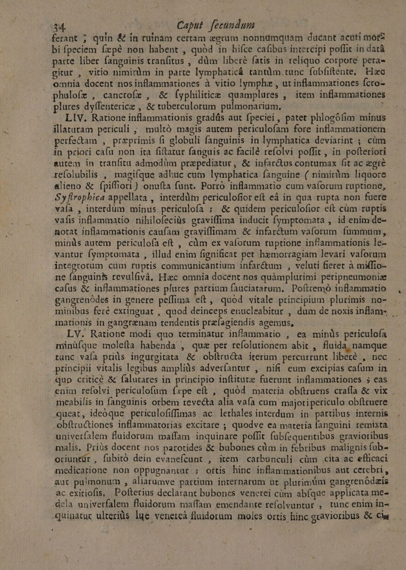 382. Caput fecundum ferant ; quin &amp; in ruinam certam «grum nonndmquam ducant acuti mors bi fpeciem fepé non habent , quód in hifce cafibus intercipi poffit in datà parte liber fanguinis tranfitus , dm libere fatis in reliquo cotpore pera gitur , vitio nimirüm in parte lymphaticá tantüm.tunc fabfiftente, Hac omnia docent nosinflammationes à vitio !ymphz , ut inflammationes fcro- phulofz , cancrofz , &amp; (yphilitice quamplures , item inflammationes plures dyffenterice , &amp; tuberculorum pulmonarium, — ! LIV. Ratione inflammationis gradüs aut fpeciei, patet phlogófim minus ilataram periculi ; multó magis autem periculofam fore intlammationem petfe&amp;am , preprimis fi globuli fanguinis in lymphatica deviarint ; cüm in priori cafu non ita fiftatur fauguis ac facilé refolvi poffit , in poíteriori autem in tranfitu admodim przpediatur, &amp; infar&amp;us contumax fit ac egre. refolubilis , magifque adhuc cum lymphatica fanguine ( nimirüim liquore alieno &amp; fpiffiori) onuíta funt. Porro inflammatio cum vaíorum ruptione, S y flrophica appellata , interddtm periculofior eft eá in qua rupta non fuere vafa , interdum minus periculofa ; &amp; quidem periculofior eft cüm ruptis vaíis inflammatio nihilofeciüs graviffima inducit fymptomata , id enim de- notat inflammationis caufam graviffimam &amp; infar&amp;um vaforum fummum, minüs autem periculofa eft , cüm ex vaíorum ruptione infammationis le- vantur fymptomata , illud enim fignificat pet hzmorragiam levari vaforum integtorum cum ruptis commuhnicantium infar&amp;um , veluti fieret à miffio- ne fanguini revulfivá, Hzc omnia docent. nos quàmplurimi peripneumoniz cafus &amp; inflammationes plures partium fauciatarum. Poftremó inflammatio gangrenódes in genere peffima e(t, quod vitale principium plurimis no- minibus feré exiinguat , quod deinceps enucleabitur , dum de noxis inflam- . mationis in gangrznam tendentis przfagiendis agenius, van LV. Ratione modi quo terminatur inflammatio , ea minüs periculoía münüíque molefta habenda , quz per refolutionem abit , fluida, namque runc vaía priüs ingurgitata &amp; obfítru&amp;ta iterüm percurrunt liberé , nec principii vitalis legibus aimpliàs adverfantur , nifi. eum excipias cafum in quo criticé &amp; falutares in. principio inftitutz fuerunt inflammationes ; eas enim refolvi pericalofüm fxpe eft , quód materia obftruens craffa &amp; vix . meabilis in fanguinis orbem revecta alia vafa cum majotipericulo obftruere queat, ideoque periculofiffimas ac. lethales interdum in. partibus internis. obftructiones inflammatorias excitare ; quodve ea materia fanguini remixta univerfalem fluidorum maffam inquinare poffit fübfequentibus gravioribus malis. Priüs docent nos parotides &amp; bubones cüm in febribus malignis fub- oriuntür , fubitó dein evanefcunt , item carbunculi cüm cita ac efficaci medicatione non oppugnantar ; ortis hinc inflammationibus aut cerebri , aut puimonum , aliarumve partium internarum ut plurimum gangrenódzis ac exitiofis, DPofíterius declarant bubones venerei ciim abfque applicata me- dela univerfalem fluidorum maffam emendante refolvuntur , tunc enim in- quipatur ulteriüs lue venercà fluidorum moles ortis hinc gravioribus &amp; Cie *