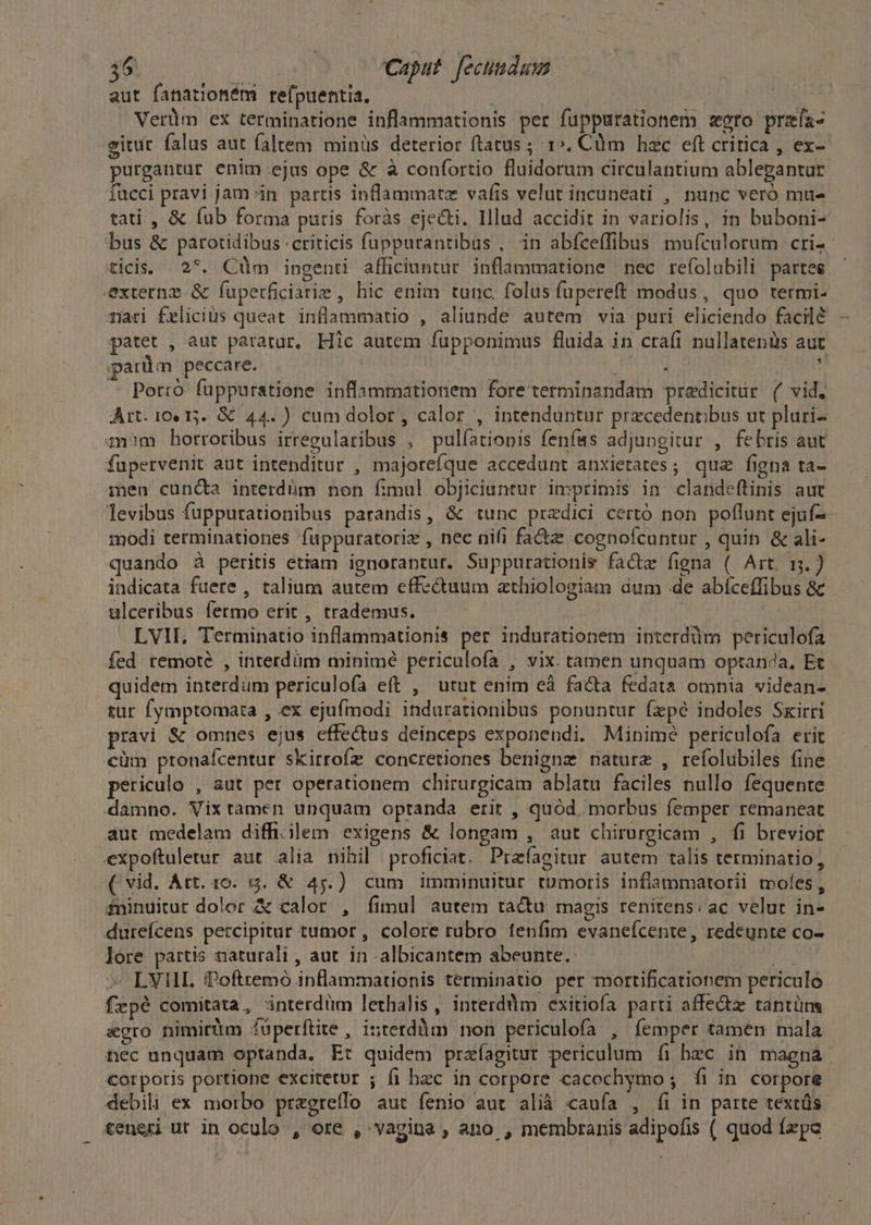 $6 | Caput. fecundam aut fanatiotém refpuentia. Verüm ex terminatione inflammationis per fuppurationem zero przía- eittr falus aut faltem minüs deterior ftatus ; 1». Cüm hzc eft critica , ex- purgantur enim ejus ope &amp; à confortio fluidorum circulantium ablegantar iucci pravi jam in. partis inflammatz vafis velut incuneati , nunc veró mu- tati, &amp; (ub forma puris foràs eje&amp;ti. Illud accidit in variolis, in buboni- bus &amp; parotidibus criticis fuppurantibus , in abíceffibus mufculorum cri-- ticis. 2*. Cüm ingenti afficiuntur inflammatione nec refolubili partes — externz &amp; fuperficiarie , hic enim tunc folus fupereft modus, quo termi- mari fxliciüs queat. inflammatio , aliunde autem via puri eliciendo facilé patet , aut paratur, Hic autem fupponimus fluida in crafi nullatenüs aut parüm peccare. | : La s Porró fuppuratione inflammationem fore terminandam predicitur (/ vid. Art. 10 15. &amp; 44.) cum dolor, calor , intenduntur przcedentibus ut pluri- zn?m horroribus irregularibus , pulíationis fenfes adjungitur , febris aut fupervenit aut intenditur , majoreíque accedunt anxietates; qua figna ta- 1en cun&amp;a interdüm non fimul objiciuntur imprimis in. clandeftinis aut levibus fuppurationibus parandis, &amp; tunc pradici certó non poflunt ejuf- modi terminationes fuppuratoriz , nec nifi fa&amp;z .cognofcuntur , quin &amp; ali- quando à peritis etiam ignorantur. Suppurationis facte figna ( Art. m.) indicata fuere , talium autem effe&amp;uum athiologiam dum de abíceffibus &amp; ulceribus fermo erit , trademus. «—— — ' LVII, Terminatio inflammationis per indurationem interdüm periculofa fed remote , interdüm minimé periculofa , vix. tamen unquam optan?a, Et quidem interdum periculofa eft , utut enim eà facta fedata omnia videan- tur fymptomata , ex ejufmodi indurationibus ponuntur fzpé indoles Sxirri pravi &amp; omnes ejus effectus deinceps exponendi. Minime periculofa erit €üm ptonaícentur skirrofz concretiones benigne naturz , refolubiles fine periculo , aut per operationem chirurgicam ablatu faciles nullo fequente damno. Vix tamen unquam optanda erit , quód morbus femper remaneat aut medelam diff.ilem exigens &amp; longam , aut chirurgicam , fi brevior expoftuletur aut alia nihil proficiat. Prafagitur autem talis terminatio, ( vid. Art. 10. 53. &amp; 45.) cum imminuitur tpmoris inflammatorii moles, &amp;ninuitur dolor A calor , fimul autem ta&amp;tu magis renitens. ac velut in- dureícens percipitur tumor , colore rubro fenfim evaneícente, redeunte co- lore partis naturali , aut. in -albicantem abeunte. (4 ^ LVHL iPoftremo inflammationis terminatio per mortificationem periculo fepé comitata , interdüm lethalis, interd'im exitiofía parti affe&amp;z tantüns gro nimirtm fuperftite , iuterdüm non periculofa , femper tamen mala nec unquam optanda, Et quidem prafagitur periculum fi hec in magna. corpotis portione excitetur ; fi hec in corpore cacochymo ; íi in corpore debili ex morbo pragreflo aut fenio aut alià caufa , íi in parte textüs teneri ut in oculo , ore , vagina , ano , membranis adipofis ( quod fxpc