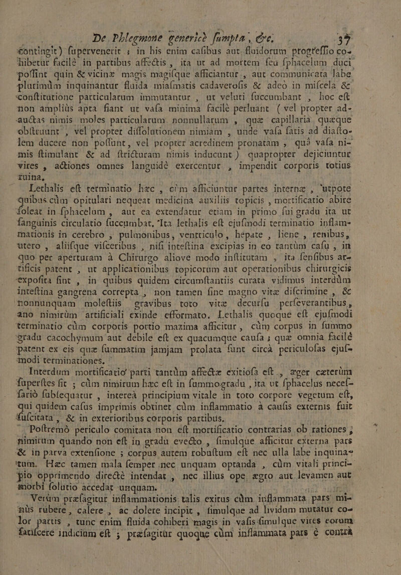 | De. PLhlegmone eenerice. fumpta, eve. 39 €ontingit) fupervenerit ; in his enim cafibus aut. fluidorum ptoeteffio co- hibetur facilé in partibus affectis , ita ut ad mortem feu fphacelam duci poffint quin &amp; vicinz magis magi(que afficiantur., aut communicata Jabe. plurimum inquinantur fluida miaímatis cadaverofis &amp; adeo in miícela &amp; «onftitatione particalarum immutantur , ut veluti fuccumbant , hoc eft non ampliüs apta fiant ut vaía minima facilé perluant. ( vel propter ad- auc&amp;tas nimis moles particularum. nonnullàtum , quz capillaria. queque obítraunt , vel propter diffolationem nimiam , unde vaía fatis ad diaíto- lem ducere non polfunt, vel ptopter acredinem pronatam , quà vafa ni- mis ftimulant &amp; ad ílricturam nimis inducunt ) quapropter dejiciuntur vires , actiones omnes languidé exercentut , impendit corporis totius ruina, — | MY: | Lethalis et terminatio hzc , c^m afficiuntur partes interne , utpote robe opitulari nequeat medicina auxiliis topicis , mortificatio abire foleat in fphacelum , aut ea extendatur etiam in primo fuigradu ita ut fanguinis circulatio fuccumbat, Ita. lethalis eft ejufimodi terminatio inflam- mationis in cerebro , pulmonibus, ventriculo, hepate , liene , renibus, utero , alüfque vifceribus , nifi inteftina. excipias in eo tantüm caíu , in Quo per aperturam à Chirurgo aliove modo inílitutam , ita fenfibus ar- tificis patent , ut applicationibus topicorum aut operationibus chirurgicis expofita fiat , in quibus quidem circamftantiis curata vidimus interdüm inteftina gangrena correpta , non tamen fine magno vitz difcrimine , &amp;c monnunquam moleftiis eravibus toto vitz decurfu perfeverantibus , ano nimirüm artificiali exinde efformato. Lethalis quoque eft. ejufmodi terminatio cüm corporis portio maxima afficitur, cüm corpus in fummo gradu cacochymum aut debile eft ex quacumque caufa ; quz. omnia facilé patent ex eis quz füummatim jamjam prolata funt circà periculofas ejuf- 1nodi terminationes. | ] T : . Interdum mortificatio' patti tantüm affe&amp;z exitiofa eft., zeer ceterüm fuperítes fit ; cdm nimirum hac eft in füummogradu , ita ut fphacclus neceí- farió fubíequatur , intereà principium vitale in toto corpore vegetum eft, qui quidem cafus imprimis obtinet. cüm inflammatio à caufis externis. fuit fuícitata , &amp; in exterioribus corporis partibiis. ;u -.. Poftremó periculo comitata non eft mortificatio contrarias ob rationes ; nimirum quando non eft in gradu eve&amp;o , fimulque afficitur externa. pars in parva extenfione ; corpus autem robuítum eft nec ulla labe inquina* tum. Hzc tamen mala femper.nec unquam optanda , cüm vitali princi-- pio opprimendo dire&amp;é intendat , nec illius ope, egro aut levamen aut morbi folutio accedat unquam. M seb bolo cin dil 324 Verüm przfagitur inflammationis talis exitus cüm inflammata pars mi- müs rubere, calere , ac dolere incipit , fimulque ad lividum mutatur co- lor he , tunc enim fluida cohiberi magis in vafisfimulque vires eorum fadfcere indicium eft ; prafagitür quoque cüm inflammata pars € conuá