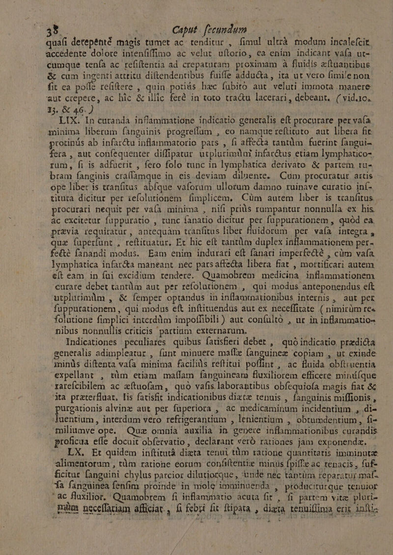 35.. - . Cput. fecundum os ! qua(íi detepénté magis tumet ac. tenditur , fimul ultrà. modum incalefcit accedente dolore intenfiffimo ac velut uftorio, ea enim indicant vaía ut- cumque tenía ac refiftentia ad crepaturam proximam à fiuidis zeíftaantibus &amp; cum incenti attritu diftendentibus fuiffe adducta, ita ut vero fimile non fit ca poffe re(iftere , quin potius hzc fubito aut veluti immota manere «ut ccepere, ac bic &amp; illic. feré in toto tra&amp;u lacerari, debeant. ('vid.10. 15. &amp; 46.) qus erts LIX. In curanda infammatione indicatio generalis eft procurare per vaía minima liberum fanguinis progrellaum , eo namque reflituto. aut libera fic protinás ab infar&amp;u inflainmatorio. pats , fi affe&amp;ta tantüm fuerint fangui- fera , aut confequenter diffipatur utplurimuur infar&amp;us etiam lymphauco- rum, fi is adfuerit , fero folo tunc in lymphatica derivato &amp; partem tru- bram fanginis craífamque in eis deviam diluente. Cum procuratur artis ope liber is tranfitus abfque vaforum ullotum damno ruinave curatio iní- tituta dicitur per iefolutionem fimplicem, Cüm autem liber is tcanfitus procurari nequit per vaía minima , nifi priüs rumpantur nonnulla ex his. àc excitetur. fuppuratio , tunc fanatio dicitur per fuppurationem , quód ea. previa requiratur , antequàm tranfitus liber fiuidorum per vaía integra , quae fuperfunt , reftituatur, Et hic eft tantüm duplex inflammationem per- fe&amp;é fanandi modus. Eam enim indurari eft fanari imperfecté , cüm vafa. lymphatica infar&amp;a maneant. nec parsaffe&amp;a libera fiat , mortificari autem. c(t eam in fui excidium rendere. Quamobrem medicina inflammationem curare debet tantüm aut per refolutionem , qui modus. anteponendus eft utplutimüm , &amp; (emper optandus in inflamrnationibus internis , aut per fuppurationem , qui modus eft inftituendus aut ex neceffitate .( nimirüm re« (oria fimplici interddm impoffibili) aut confulto , ur in inflammatio- nibus nonnullis criticis 'partium externarum. | Indicationes peculiares quibus fadisfieri debet , quóindicatio predica seneralis adimpleatur , fünt minuere malTe fanguinez copiam , ut exinde minüs diftenta vafa minima facilis reftitui poflint , ac fluida obftruentia expellant , tüm etiam maffam fanguineam fluxiliorem efficere mindfque xarefcibilem ac zítuofam, quo vafis laborantibus obfequiofa magis fiat &amp; dta praterfluat. [is farisfit indicationibus diztz tenuis , fanguinis miffionis , purgationis alvinz aut per fuperiora , ac medicaminum incidentium. , .di- fuentium, interdum vero refrigerantium , lenientium , obtumdentium, fi- miliumye ope. Quz omnia auxilia in gepere inflammarionibus curandis proficua effe docuit obíetvatio , declarant veró ratioaes jam exponenda. — LX. Et quidem inítitutà dizta tenui tüim ratione quantitatis imminutae alimentorum , tüm ratione eorum confiltentiz minus fpiffe ac tenacis, fuf- ficitur fanguini chylus parcior dilutiorque , *unde nec taptim reparatur maf 1a fanguinea fenfim proinde in niole'imminuenda , ptoducitutque tenuior ' ac fluxilior. ' Quiet fi inflamynatio acuta fit , fi partem vitae pluri- Buca neceflariam afficiat, fi febri fit ftipata , diaxa tennifüma eris infüs E