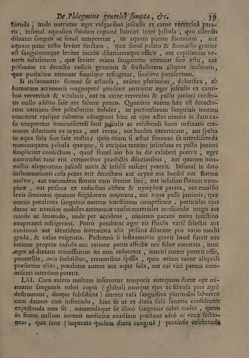 füenda ; ünde nutrietur ager vulgaribus jufculis ex carne vérVecinà para- tis, infimul aquofum fluidum copiosé hauriet inter jufcula 4 quó ulteriüs diluatur fanguis ac fimul temperetur , ut aquam puram fontanam , aut aquam pane tofto leviter tiné&amp;tam , quz fimul palato &amp; ftomacho gratior eft fanguinemque leviter incidit dilutioremque efficit , aut capillorum ve- feris infufionem , quz leviter etiam fanguinem attenuar (ine aftu, aut pufanam ex deco&amp;o radicis graminis &amp; fruftulorum. aliquot. malorum, quz paululüm attenuat fimulque refrigerat , fimileve potalentum. Si inflammatio fümmé fit aftuofa , ardens plurimüm , dolorifica , ab bumorum acrimonià magnoperé pendens nutrietur zger jufculis ex carni» bus vervecinis &amp; vitulinis , aut ex carne vervecina &amp; pullo juniori confec- tis nullo addito fale aut faltem pauco. Quoniam autem hec eít decocto- rum carnium five jufculorum indoles , ur particularum fanguinis motum concitent ejaíque calorem adaugeant hinc ut ejus xítus nimius in dato ca- fu. temperetur. intecmifcendi funt jufzulis ac exhibendi horis ordinatis cre- mores dilutiores ex oryza , aut avena , aut hordeo excorticato, aut fpelta in aqua fola fine fale coctis quin etiam fi etus fummus fit interdifcepda nonnunquam juícula queque , fi excipias tantüm juículum ex pullo juniori fimplicitet confe&amp;um , quod femel aut bis in die exhiberi poterit , «ger nutriendus tunc erit cremoribus predictis dilutioribus , aut quarum non- nullis aliquantum jufculi mitis &amp; infulfi mifceri poterit. Infimul in dato inflammationis cafu potus erit decoctum aut oryzz aut hordei aut. florum malve, aut eorumdem florum cum femine lini, aut infufum florum nym- »phez , aut ptifana ex radicibus althee &amp; nymphez parata, aut emulfio levis (eminum quatuor frigidorum majorum , aut aqua pulli junioris; qui omnia potulenta fanguinis motum inteftinum compefcunt . particulas ejus duras ac nimitim mobiles actimoniz caufas materiales invifcando magis aut minüs ac leniendo, unde per accidens , nimirum pacato motu inteftino exuperanti refrigerant, Porró porabitur eger eis fluidis varié fele&amp;tis aut contingo aut identidem intermixta alia prifana diluente pro vario morbi gradu, &amp; caíus exigentia. Poftremo fi inflammatio gravis haud fuerit nec ratione proprie indolis nec ratione partis affectz nec febre comitata , tunc «Eger ad dietam tenuiffimam ita non reducetur , nutriri autem poterit offis, panatellis , ovis forbilibus, cremoribus fpiffis , quin :etiam carne aliquali prafertim elix2, potabitur autem aut aqua fola, aut cui vini patum com- miíceri interdum poterit. das LXI. Cum autem multum infumatur temporis antequam diztz ope mi- nuatur fanguinis rubri copia ( globuli namque ejus ac fibrofa pars agire. , deftruuntur, diuque fubfiftunt ). interea vaía fanguifera plurimüm laborent cum damno citó inferendo , hinc fit ut ex dizta folà fanatio confidenter expectanda non fit , minuendaque fit illico fanguinis: rübri moles , quem in finem. nullum invenit medicina auxilium przítans adeó ac vena fectio- fem , quz íane (imperata quidem dieta congruà ) protinüs celebranda L]
