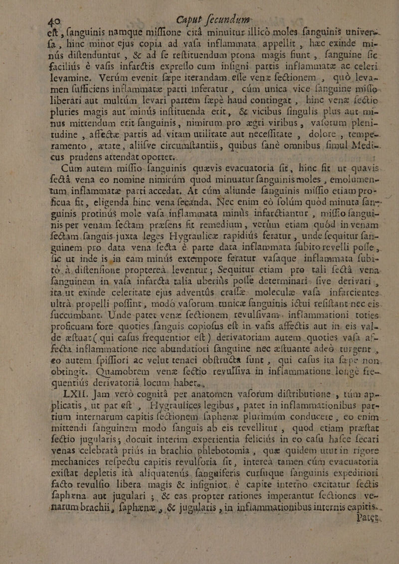 eft , fanguinis namque miffione citá minuitur illicó moles. fanguinis univerz. ía , hinc minor ejus copia ad vafa inflammata, appellit ,' hzc exinde mi-. nüs diftenduntur ,. &amp; ad fe reítituendum prona. magis fiunt ,. fanguine fic. facilius é vafis infar&amp;is expretlo cum iníigni. partis inflammat ac celeri. levamine. Verüm evenit fzpe iterandam. efIe venz fe&amp;ionem., quó leva- men (ufficiens inflammat: parti inferatur, cüm unica vice fanguine millo- liberati aut. multüim levari partém fzpé haud contingat , hinc vena íe&amp;tio. pluries magis aut minus inítituenda erit, &amp;c vicibus fingulis plus aut. mi- nus mittendum eritíanguinis, nimirum.pro zgri viribus, vafotum pleni- tudine , affect. partis ad. viram utilitate aut neceffirate ,' dolore , tempe-- ramento , xtate, aliifve circumltantiis, quibus fané omnibus | fimul Medi-. cus prudensattendat oportet —— — JA | | Cum autem miífio- fanguinis quzvis evacuatoria fit, hiac. fit ut quavis. le&amp;à. vena eo nomine nimirám quod minuatur fapguinis moles , emolumen- tum, inflammatz- pacti accedat, At cüm aliunde fanguinis miffio etiam pro- ficua fit, eligenda hinc. vena fecanda. Nec enim eó folüm quód minuta fan-- euinis protinü$ mole. vafa. inflammata minüs. infarctiantur , miffio fangui- nisper venam. fectam prxíens fit remedium , verüm etiam quód in venam fe&amp;am.fanguis.juxta leges Hygraulicz rapidiüs feratur , unde fequitur fani- guinem.pro data vena fe&amp;a é parte data inflammata fubito revelli polle ,. íc ut inde is,ijn eam míniüs extempore feratur. vafaque inflammata fübi- to. àdiftenfione proptereà. leventur ; Sequitur etiam pro tali (eQà vena. fanguinem. in. vala infar&amp;a talia uberils polle determinari: five. derivari ., ita.nt exinde celeritate ejus adventüs. cralle: molecule. vafa infarcientes. ultrà: propelli peffinr, modó vaforum. tunice fanguinis ictui refiftanc nec eis. fuccümbant. Unde: patec. vene fectionem, revulfivans. inflammationi toties. proficuam fore. quoties fanguis copiofus eft in. vafis affectis aut in. eis val-. de zftuac( qui cafus frequentior eft) derivatoriam autem. quoties vafa af-. fecta. inflammatione nec abundatiori fanguine nec zítuante adeo. targent , €o autem fpiffiori ac velut tenaci obítructa funt , qui caíus ita fxpe non. obtingit.. Quamobrem venz.íectio revulliva. in inflammatione. longe fre-. quentius derivatorià locum. habet,, | . LXH. Jam veró cognità per anatomen vaforum diftributione-, tám ap-- plicatis , ut par eft , Hygraulices legibus , patet in inflammazionibus par-. tium internarum capitis fe&amp;tionem fapheng. plurimüm conducere , eo enim. . mittendi fanguinem modo fanguis à eis revellitur , quod. ctiam praftat fectio jugularis; docuit interim experientia feliciós in eo cafu haíce fecari venas celebratà priás in brachio phlebotomia , qus quidem utut in rigore mechanices refpec&amp;u capitis revulforia fit, intereà tamen cim evacuatoria exiftat depletis ità aliquatenus. fanguiferis curfuque fanguinis expediriori | facto.revulíio. libera. magis &amp; infignior. é capite interno excitatur fectis faphrna. aut jugulari ;, &amp; cas propter rationes imperantur fe&amp;tioncs | ve-- marum brachii, faphenz , .&amp; jugularis ,in inflammationibus internis capitis. . í 2 3 | patet.