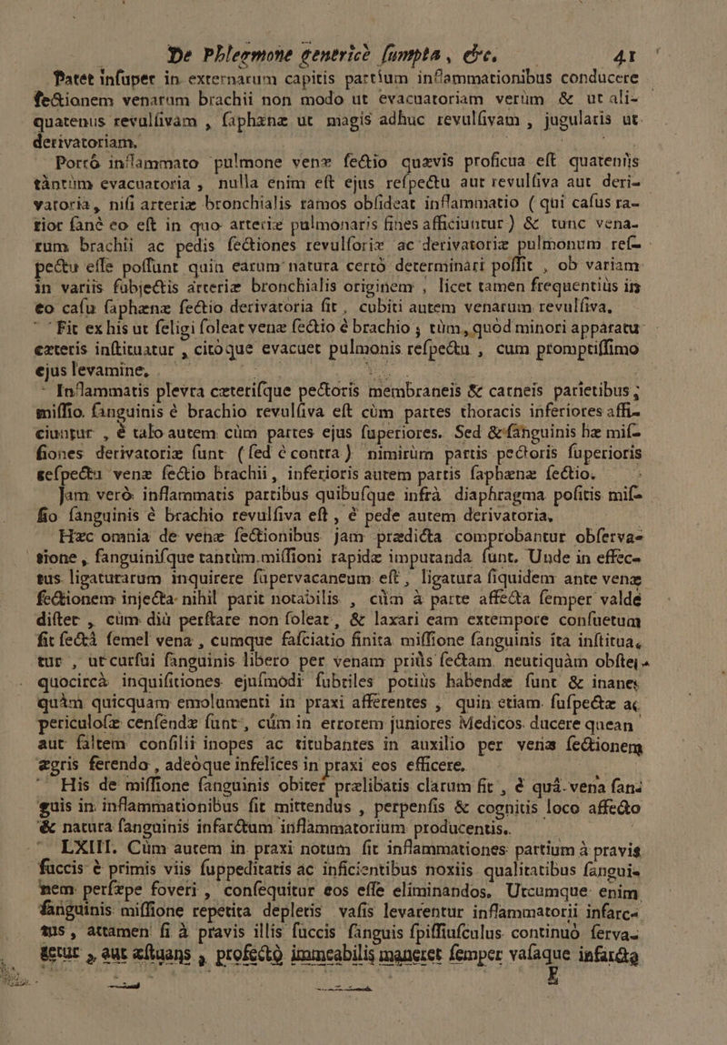 Tatet infuper in externarum capitis partium inflammationibus conducere fe&ionem venarum brachii non modo ut evacuatoriam verüm & ut ali- quatenus revulíüvam , fiphxnz ut magis adhuc revulfivam , jugularis ut. derivatoriam. | | LO Porró in/ammato pulmone ven fe&io quavis proficua eft quatenris tàntüm evacuatoria , nulla enim eít ejus refpectu aut revulfiva aut. deri- vatoria, nifi arteria bronchialis ramos obfideat inflammatio ( qui caíus ra- tior fané eo eft in quo arteriz pulmonaris fines afficiuntur) & tunc vena- rum brachii ac pedis íe&iones revulforie ac derivatorie pulmonum ref- - pe&u effe poffunt quia earum: natura cerró. determinari poffit, ob variam: in variis fuübjec&tis arterim. bronchialis originem , licet tamen frequentius ir €o caíu (aphenz fectio derivatoria fit, cubiti autem venarum revulfiva, ' Fit exhis ut feligi foleat vene fectio é brachio ; tüm, quód minori apparatu exteris inítituatur , citoque evacuer pulmonis refpe&u , cum promptiffimo ejuslevamine, | — d:ccn Md. cc | um - Indammaris plevra cxterifque pectoris membraneis & carneis parietibus; miffio. Gànguinis é brachio revulíva eft cüm partes thoracis inferiores affi- ciunpur , é talo autem cüm partes ejus fuperiores. Sed & fanguinis hz mif- fiones derivatorie funr (fed é contra) nimirüm partis pectoris fuperioris gefpe&tu venz fe&io brachii, inferioris autem partis fapbena fíectio. Jam veró. inflammatis partibus quibufque infrà diaphragma pofitis mif-.- fio fanguinis é brachio revulfiva eft , € pede autem derivatoria, | Hzc omnia de vehe fe&ionibus jam praedicta comprobantur obferva- | tione , fanguinifque tantüm.mi(Tioni rapide impuranda (unt. Unde in effec- tus. ligaturarum inquirere füupervacaneum eft, ligatura fiquidem ante vena fe&ionenr injecta: nihil parit notabilis , cüm à parte affeda femper valde diílec , cüm dià perftare non folear, & laxari eam extempore confuetum fit íe&tà. femel vena , cumque fafciatio finita miffione fanguinis ita inftitua, tur , utcurfui fanguinis libero per venam prids fectam. neutiquàm obfte, quocircà inquifiiones ejufmodi fubriles potius habende funt & inane quim. quicquam emolumenti in praxi afferentes ,' quin. etiam. fufpe&a ai periculofz cenfendz funt^, cüm in. errorem juniores Medicos. ducere quean aut faltem. confilit inopes ac titubantes in auxilio per veris fectionem «gris ferendo , adeóque infelices in praxi eos efficere, ! 5 PME . His de miffione fanguinis obiter przlibatis clarum fit , & quá. vena fan: guis in inflammationibus fit mittendus , perpenfis & cognitis loco affe&o '& natura fanguinis infar&tum inflammatoriüm producentis. —— | LXIIT. Cüm autem in praxi notum fit inflammationes pattium à pravis fuccis & primis viis fuppeditatis ac inficientibus noxiis qualitatibus fangui- nem. perízpe foveri , confequitur eos effe eliminandos, Utcumque: enim fanguinis: miffione repetita depletis vafis levarentur inflammatorii infarc-. ... fus, attamen fi à pravis illis fuccis fanguis fpiffiufculus. continuó. ferva- ,. Wut, eutafuans , profecto immeabilis maneret femper vaíaque infardto (d CERE uic qe Sg -