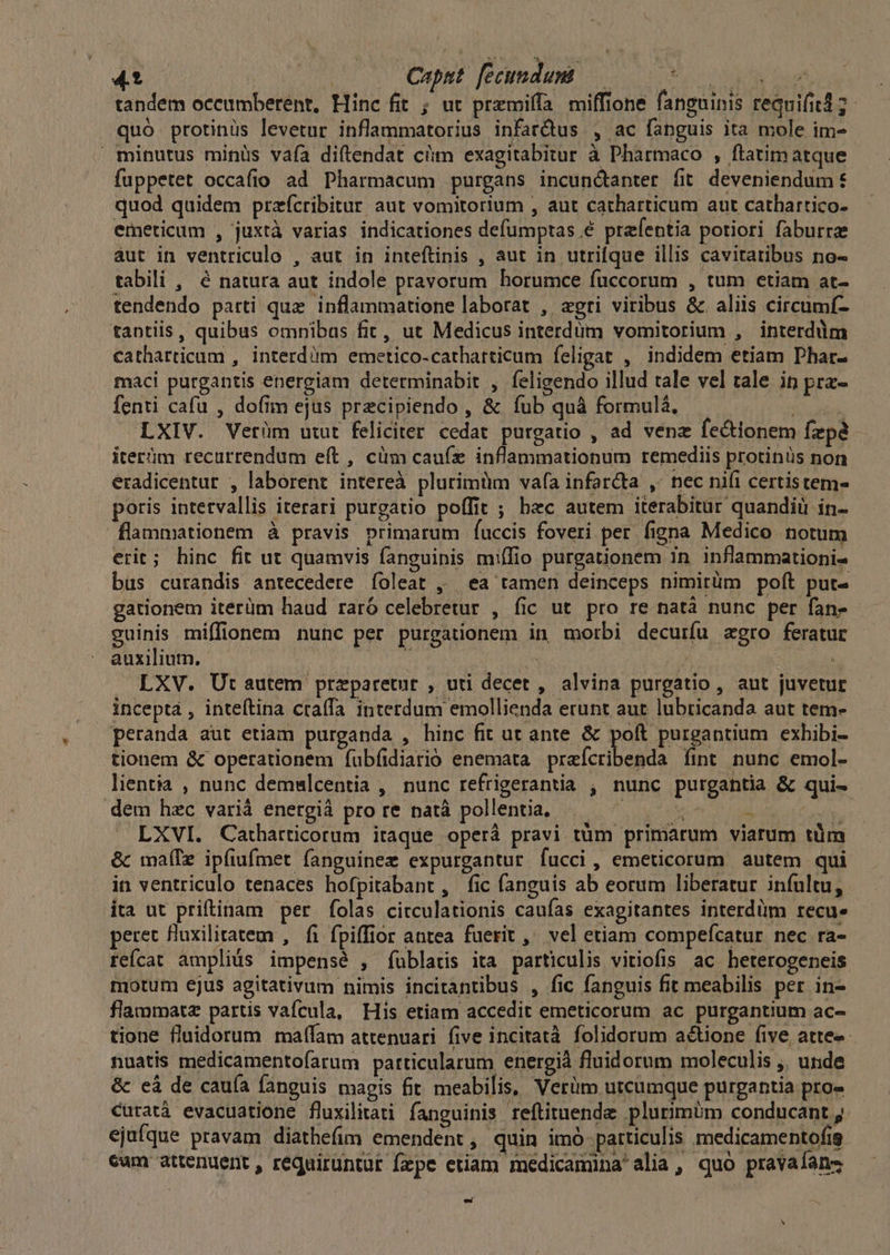 4? Ped Caput fecundum — ENG S CEA tandem oceumberent, Hinc fit ; ut przmiffa miffione fangninis requifitd 7. quó protinüs levetur inflammatorius infarQus , ac fanguis ita mole im- minutus minüs vaáía diftendat cüm exagitabitur à Pharmaco , ftatim atque fuppetet occafio ad Pharmacum purgans incundtanter fit deveniendum€ quod quidem przfcribitur aut vomitorium , aut catharticum aut cathartico- emeticum , juxtà varias indicationes defumptas é prefentia potiori faburrae áut in ventriculo , aut in inteftinis , aut in utrifque illis cavitatibus no- tabili , é natura aut indole pravorum borumce fuccorum , tum etiam at- tendendo parti que inflammatione laborat , agri viribus &amp;. aliis circumí- tantiis, quibus omnibas fit, ut Medicus interdum vomitorium , interdum catharticum , interdiim emetico-cathatticum feligat , indidem etiam Phar- maci purgantis energiam determinabit , feligendo illud tale vel tale ip pra- fenti cafu , dofim ejus precipiendo , &amp; fub quà formulá, VR en LXIV. Vetrüm utut feliciter cedat purgatio , ad venz fe&amp;tonem fzpé iterim recurrendum eft , cüm caufz inflammationum remediis protinüs non eradicentur , laborent intereà plurimüm vafa infar&amp;ta ,- nec nifi certistem- poris intervallis iterari purgatio poffit ; hec autem iterabitür quandiüi in- flammationem à pravis primarum fÍuccis foveri per. figna Medico notum erit; hinc fit ut quamvis fanguinis miffio purgationem in. inflammationi- bus curandis antecedere foleat , ea tamen deinceps nimirüm poft put- gationem iterüm haud raró celebretur , fic ut pro re natà nunc per fan- guinis miffionem nunc per purgationem in morbi decurfu aegro feratur auxilium. | 4 jw d : 3 LXV. Ut autem przparetur , uti decet , alvina purgatio, aut juvetur incepta , inteítina craffa interdum emollienda erunt aut lubticanda aut tem- peranda aut etiam purganda , hinc fit ut ante &amp; pon pnuganpum exhibi- tionem &amp; operationem fubfidiarió enemata preícribenda fint nunc emol- lientia , nunc demslcentia , nunc refrigerantia , nunc purgantia &amp; qui- dem hzc variá energià pro re natà pollentia, :  Pa LXVI. Catharticorum itaque operá pravi tüm primarum viarum tüm &amp; maíTz ipíiufmet fanguinez expurgantur fucci, emeticorum autem qui in ventriculo tenaces hofpitabant, fic fanguis ab eorum liberatur infultu, ita ut priftinam per folas circulationis caufas exagitantes interdüm recu. peret fluxilitatem , fi fpiffior antea fuerit ,^ vel etiam compeícatur. nec ra- reícat ampliüs impensé , füblatis ita particulis vitiofis ac beterogeneis motum ejus agitativum nimis incitantibus , fic fanguis fit meabilis per in- flammatz partis vafcula, His etiam accedit emeticorum ac purgantium ac- tione fluidorum matfam attenuari five incitatà. folidorum actione five atte- nuatis medicamentofarum particularum energià fluidorum moleculis ;, unde &amp; cà de cauía fanguis magis fit meabilis, Verüm utcumque purgantia pro- Curatà evacuatione fluxilitati fanguinis reftituende plurimim conducant ,. ejufque pravam diathefim emendent , quin imó- particulis medicamentofig cum attenuent, réquirüntur fzpe etiam medicamina alia, quó pravafans ed N