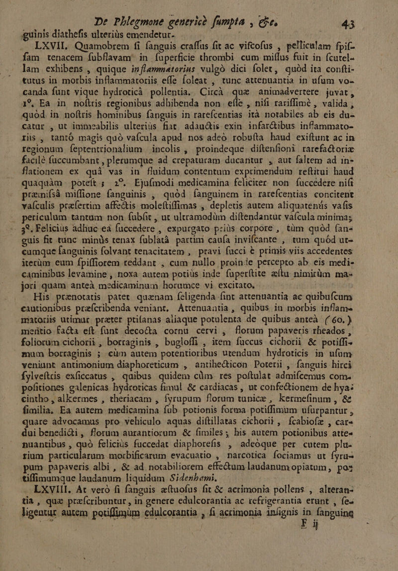 TU RE De Plhlegmoue genericé. fumpta , eje, 20449 guinis diathefis ulterius emendetur-. : : . LXVIL Quamobrem fi fanguis craffus fit ac vifcofus , pellicalam fpif- fam tenacem fubflavam' in fuperficie thrombi cum miffus fuit in fcutel- lam exhibens , quique isflamenatorius vulgó dici folet, quód ita confti- tutus in morbis inflammaroriis effe foleat , tunc attepuantia in ufum vo- canda funt vique hydroticà pollentia..Circà que animadvertere. juvat, 19, Ea in noflris regionibus adhibenda non. efle , nifi rariffimó , valida, quod in noftris hominibus fanguis in rarefcentias ità notabiles ab eis du- catar , ut immeabilis ulterius fiat. adau&amp;tis exin. infar&amp;tibus. infammato- ris , tantó magis quó vafcula apud. nos adeó robuíta haud exiftunt ac in regionum feptentrionalium | incolis , proindeque. diftenfioni rarefactori facilé füccumbant , plerumque ad crepaturam dacantur , aut faltem ad in- flaiionem ex quà vas in fluidum contentum exprimendum reftitui haud quaquàm- poteft; 29. Ejufmodi medicamina feliciter non. fuccedere ni(i prainifsà miffione fanguinis , quód íanguinem in rarefcentias concitent- vaículis praefertim affectis moleftiffimas ,. depletis autem aliquatenüs vafis ericalum tantum: non fubfit , ut ultramodüm diftendantur vaícula minima; 39. Felicius adhuc eá fuccedere , expurgato p:iüs corpore , tüm quód ían- euis fit tunc minüs tenax fublatà partim cauía invifcante , tum quód ut- cumque fanguinis folvant tenacitatem , pravi fucci &amp; primis viis accedentes iterüm eum fpiffiorem reddant , cum nullo proinie percepto ab eis medi- caminibus levamine , noxa autem potiüs inde fuperítite zílu nimirüm ma- jori quam anteà medicaminum horumce vi excitato, - yl .- His ptanotatis patet. quznam feligenda fint attenuantia ac quibufcum cautionibus przícribenda veniant, Attenuaatia, quibus in morbis inflam« matoriis utimur prater ptifanas aiiaque potulenta de quibus anteà ('6o.) meritio. fa&amp;a eft. funt deco&amp;a cornu cervi , florum papaveris rheados , foliorum cichorii, borraginis , bugloffi , item fuccus cichorii &amp; potiffi- mum borraginis ; cüm autem potentioribus utendum hydroticis in ufum veniunt antimonium diaphoreticum , antihecticon Poterii , fanguis hirci - fylveftris exficcatus , quibus quidem cüm. res poftulat admifcemus com. pofitiones galenicas hydroricas fimul &amp; cardiacas , ut confectionem de hya: €intho , alkermes , theriacam , fyrupum florum tunice , kermefinum , &amp; fimilia. Ea autem medicamina fub. potionis forma potiffimum ufurpantur , quare advocamus pro vehiculo aquas diftillatas cichorii , ícabiofe , car« dui benedidi, florum aurantiorum &amp; fimiles; his autem potionibus atte« nuantibus , quó feliciüs fuccedat diaphorefis , adeoque per cutem plu- rium particularum morbificarum evacuatio , narcotica fociamus ut fyru- pum papaveris albi , &amp; ad. notabiliorem effe&amp;um laudanumopiatum, pos tiffimumque laudanum liquidum Si4enbemi. —. LXVIII. At veró fi fanguis a(tuofus fit &amp; acrimonia pollens , alteran- tia, que przícribuntur, in genere edulcorantia ac tefrigerantia erunt , fe- | : | | Fi
