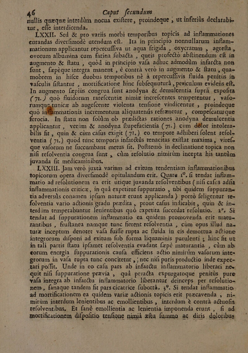 nullís quzquse interdüm nocua exiftere, proindeque , ut inferilis declarabi-. tur, efle interdicenda, — : enge ; | LXXII. Sed & pro variis morbi temporibus topicis ad inflammationes - eurandas divetfimodé utendum eft. Ita in principio nonnullarum inflam- gmationum applicantur repercuffiva ut aqua frigida , oxycratum , agrefta , ovorum albumina cum farina füba&ta , queis profe&o abítinendum eft in augmento & ítatu , quód in principio vaía adhuc admodüm infar&a non funt, frpéqueintegra manent , é contrà vero in augmento & ftatu , qua-- mobrem in hifce duobus temporibus né à reperculfivis fluida penitüs in vaículis fiftantur , mortificatione hinc fubfequuturà , periculum evidens eft. In augmento fepiüs congrua funt anodyna & demulcentia fuprà expofita ( 71.) quó fluidorum ratefcentim nimiz increícentes temperentur , vaío- rumqustunice ab augeícente violenta tenfione vindicentur , preindeque quó inffámmationis incrementum aliquatenüs refrznetur , compeícaturque ferocia. In ftatu non folüm ob przdi&as rationes anodyna demulcentia applicantur , verüm & anodyna ftupefacientia ( 71.) cum délor intolera- bilis fit , quin & cüm cafus exigit (71.) eo tempore adhiberi folent reíol- ventia ( 71.) quod tünc temporis infar&tüs tenacitas exiflat maxima , viref- que vaforum ne füccumbant metus fit, Poftremo. in declinatione topica non nifi tefolventia congrua fünt , cm refolutio ,nimirlm incepta his tantüm juvanda fit medicaminibus, HUP | LXXIII. Jam veró juxtà variam ad exitum tendentiam inflammationibus topicorum opera diverfumodé opitulandum erit, Quare 1?. fi tendat inflam- matio ad reíolutionem ea erit utique juvanda refolventibus ( nifi cafus adfis inflammationis criticz, in quà expetitur fuppuratio , ubi quidem fuppuran- tia adversis conamen ipfum natura erunt applicanda ) porró feligentur te- folventia vario actionis gradu pradita , prout cafus indicabit, quin & in- terdàm temperabüntur lenientibus quó expetita fuccedat refolutio. 2*, Si tendat ad füppurationem inflammatio ea quidem. promovenda erit matu- rantibus , fruftanea namque tunc fierent refolvenua , cüm opus illud na. turz inceptum denoret vaía fuiffe rupta ac fiuida in eis demortua actione integrorum difponi ad exitum fub forma liquaminis purulenti ; hinc fit ug in tali partis ftatu. ipfamet refolventia evadant (rpó maturantia , cüm ab €orum energia füppurationis caufa efficiens actio nimirim vaforum inte- grorum in vaía rupta tunc concitetut , ; nec nifi puris productio inde expec- ari poffit. Unde in eo caíu pars ab infar&u inflammatorio liberari ne«. quit nifi fuppuratione przvia , quà peracta expurgatoque penitüs pure. vafa integta ab infar&u: inflammatorio liberantur deinceps per refolutio- nem, fanaque tandem fit pars cicatrice fübortà, 5?. Si tendat inflammatio ad mottificationem ea quidem varix actionis topicis erit precavenda , ni- mirüm interdum lenientibus ac. emollientibus ,' interdum & contrà actuofis refolventibus, Et fané emollientia ac lenientia imponenda erunt , fi ad mottificaionem difpolitio tenfione nimià xfu fuuuno ac diris doloribus —