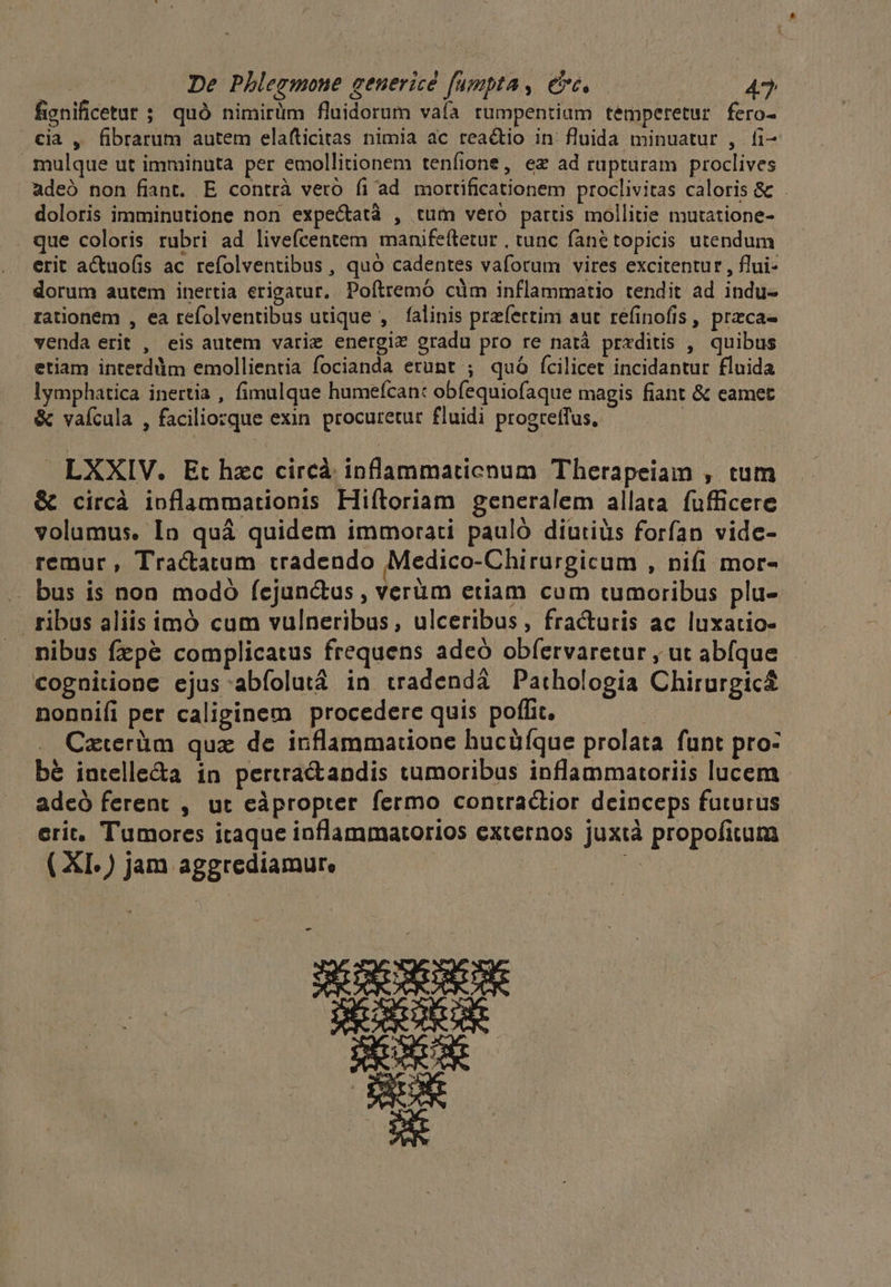 fignificetar ; quó nimirüm fluidorum vaíà rumpentiam temperetur fero- cia , fibrarum autem elafticitas nimia ac reactio in: fluida minuatur , fi- mulque ut imminuta per emollitionem teníione, ex ad rupturam proclives adeó non fiant. E contrà veró fi ad mortificationem proclivitas caloris & doloris imminutione non expe&tatà , tum vero partis mollitie mutatione- que coloris rubri ad livefcentem manifeítetur , tunc fanétopicis utendum erit actuo(is ac refolventibus, quó cadentes vaforum vitres excitentur , flui- dorum autem inertia erigatur. Poítremó cüm inflammatio tendit ad indu- rationem , ea refolventibus utique , falinis przfertim aut refinofis , przca- venda erit , eis autem varie energiz gradu pro re natà prxditis , quibus etiam interdüim emollientia focianda erunt ; quó fcilicet incidantur fluida lymphatica inertia , fimulque humefcan: obíequiofaque magis fiant & eamet & vafcula , faciliozque exin procuretur fluidi progretfus, LXXIV. Et hzc circá inflammaticnum Therapeiam , tum & circà ioflammationis Hiítoriam generalem allata. fufficere volumus. In quá quidem immorati pauló diutiüs forfan vidc- remur , Tractatum tradendo Medico-Chirurgicum , nifi mor- . bus is non modó fejunctus , verüm etiam cum tumoribus plu- ribus aliis imó cum vulneribus, ulceribus, fra&uris ac luxatio- nibus fzpé complicatus frequens adeó obfervaretur , ut abíque cognitione ejus abíolutá in tradendá Pathologia Chirurgic nonnifi per caliginem procedere quis poffit. Czterüm quz de inflammatione hucüfque prolata funt pro: bé intelle&a in pertractandis tumoribus inflammatoriis lucem adeó ferent , ut eàpropter fermo contractior deinceps futurus erit, Tumores itaque inflammatorios externos juxtà propofitum ( XI.) jam aggrediamure -