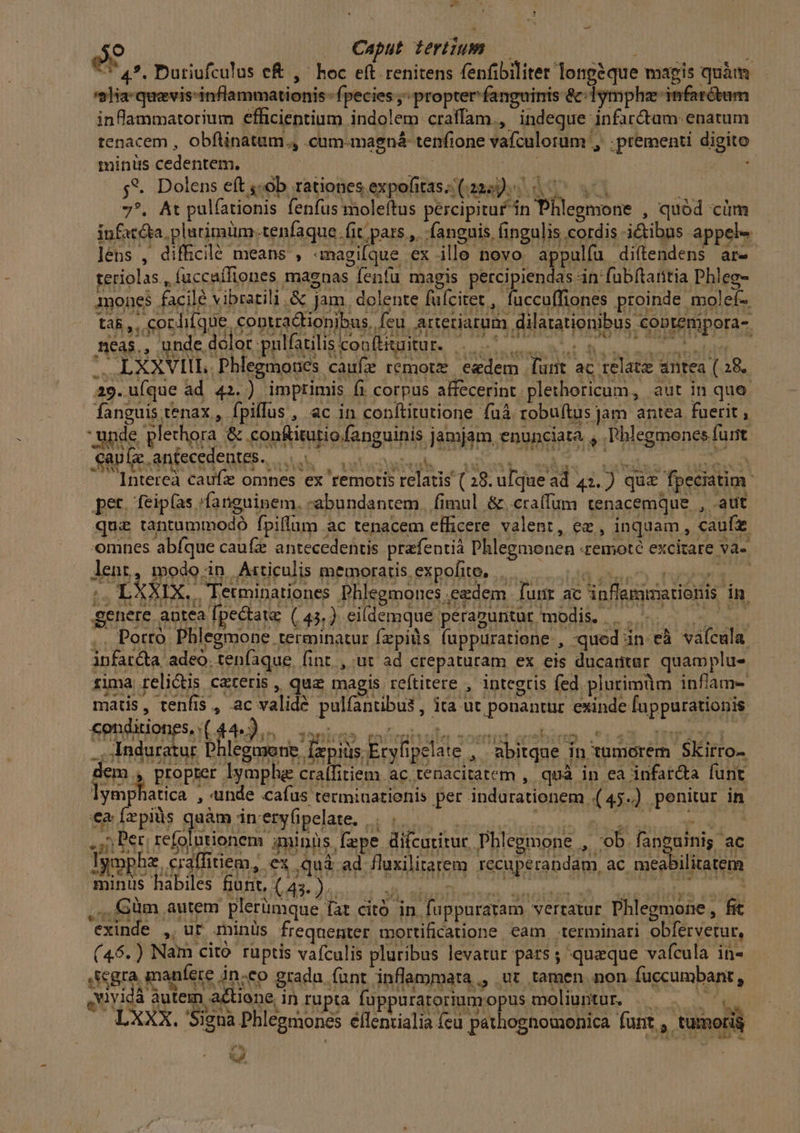 os 59 .. Caput tertium — EAM TRU G1 TT 4*. Dutiufculus e&amp; ,' hoc eft renitens fenfibilitet longeque mapis quàm '2lHa-quevis-inflammationis- fpecies ;^ propter fanguinis &amp;:lymphz infarctum inflammatorium efficientium indolem craffam., indeque infar&amp;tum enatum tenacem , obftinatum., .cum-magná tenfione vafculorum , :prementi digito minüs cedentem. AR | ovid 5*. Dolens eft ;-ob rationes expofitas- (222)... ] 7?. At pulfationis fenfus moleftus percipitur in Phlegmone , quód cüm infatéta, platimüm.tenfaque fit pars ,. fanguis fingulis cordis ictibus appele lens , difficilé means , «magique ex ille novo appulfu diítendens ar-- teriolas., fuccaífiones magnas fenfu magis percipiendas án fubftaritia Phleg- mones facilé vibratili.&amp; jam. dolente füfcitet, fuccuffiones proinde molef- , gorhiíque, coptradtionibus, feu. arteriarum dilatationibus coptenipora- néas., unde.delot pnulfatiliscon(bgitur. 5.08.2 os ta8 ,, cord ^S LXXVIIL. Phlegmones caufz remote eedem funt ac relate antea (28. 29.uíque ad 42.) imprimis fi corpus affecerint plethoricum, aut in que. fanguis tenax , fpiflus , ac in conftitutione fuà robuítus jam antea fuerit , unde p! ethora &amp; con&amp;iturio fanguinis jamjam enunciata , hl eS menses furit caule antecedentes. Ta a Qr v AA TIS | a xu * M i T^ t Vei * a ? 3 ww yx i335 4u' NX 4 *3219w0À o. NI RQAE S Mee. UK Lm $35». C39» QUA AUS rgo Lu ER L Intereà caufzz omnes ex remotis relatis (28. ufquead 43.) qua fpeciatim pet. feipías :fanguinem. «abundantem. fimul &amp;craífum tenacemque , aut quz tantummodó fpiltum ac tenacem efficere valent, ez, inquam, caufz omnes abfque cau(z antecedentis prafentià Phlegmonen «remoté excitare va- lent, modo in Azrticulis memoratis expofite, |... Vice (S LXXIX.. Tetminationes Phlegmones eedem funr ac inflemmationis in genere antea [pectate (44,) eildemque peraguntur modis. |... . Porro Phlegmone terminatur f(zpis fuppuratiene , qued in eà vaícula ipfat&amp;ta adeo. ten(aque, fint. , ut ad crepaturam ex eis ducantur quamplu- fima relictis cateris , qua magis reftitere , integris fed plurimüm inflam- matis, renfis , ac valide pulfantbus,, ita ut ponantur exinde fuppurationis cenditiones, .(. 4*2... dOón;nTb» FarDIAID n ^Oeitnt sse iy (1474 Ing 3t 1 ., Induratur Phlegmserie [epiüs Erylipelate , abitqae in tumorem Skirro- dem , propter lymph craífitiem ac tenacitatem , quà in ea infar&amp;a funt lymphatica , unde cafus termiuatienis per indurationem .(45.) penitur in taízpis qaàm in'eryGpelate, AU 5 Per; refolutionem minis fepe difcutitur Phlegmone , 'ob fanguinis ac lympha, caffitiem, ex ,quá.ad fluxilitatem recuperandam, ac. meabilitatem minus habiles fiunt, ( 43. ).. gebunden nro. ,.;,Güm autem plerümque fat citó in. fuppuratam vertatur Phlegmone , fit exinde , ut rninüs frequenter mortificatione cam terminari obfervetur, (46.) Nam cito ruptis vafculis pluribus levatur pars; queque vafcula in- scgra manete in.eo gradu funt inflammata,, ut tamen non fuccumbant , [4 E vivid àutem actione, in rupta fuppuraroriumopus moliuntur. v »X spiel e x. Y qas gy ; SA CV d Bio. $ wei. i P ' y? ENT LXXX. 'Signa Phlegmones éllentialia feu pathognomonica funt , tumoris L|