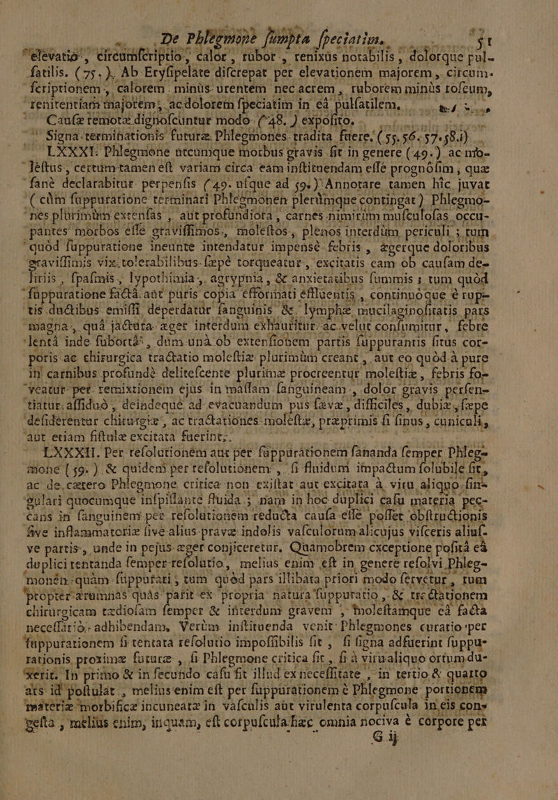 : ET js deut : * usu, Dt PHtgmope fonbta fpeciatim, 3t elévatio', cireumfcriptio, calor, rubor , renixüs notabilis , dolorque pul- — fatilis. (75. ), Ab Eryfipelate difcrepat per elevationem majorem, circum- feriptionem ,, calorem. minüs. urentem nec acrem , ruborem minis rofeum, Ienitentíam majorem; acdolorem fpeciatim in éà pulfaülem, —— &, i, ^ Cue teimora digiofeintur modo (48. Jepóhto. o c2 ^ Signa-terminationis futurz Phleemones. tradita. faere/ (55.56.57. 58.4). . LXXXE Phlegmone ateumque morbus pravis fit in genere (49.) ac nio- Jeftus, certumtamen eft variam circa eam inftituendam elfé prognófim , qua fané declarabitur. perpenfis. (49. ufque ad $9.) Annotare tamen hic juvat ( cm füppuratione terminari Phle&monen plerYmque contingat). Phlegmo- - nes plürimüm excenfas , aut profündiora , carnes nimirüm mufculofas occu- pántes morbos effé eraviffimos., moleftos, plenos interdütm. periculi. 3 tum ' quód füppuratiene ineunte intendatur impense febris , &gerque doloribus graviffimis vix.tolerabilibus.fepé torqueatur., excitatis cam ob caufam de- linis, fpafinis, lypothimia ;. agtypnia , & anxietauibus fummis ; tum quód füppuratione factà. aàt puris copia efforimati éfflüentis , continuóque € rup- tis. ductibus emi(fi. deperdatür fanguinis à. lymph mucilaginoliatis pars magna, quà jactuta- ager interdum exliautitu t: ac.veluc confumitur, febre 'lentà inde fübortáà: , dum unà ob extenfiobem partis fuppurantus fitus cor- poris:ac. chirurgica tractatio moleftiz: plurimüm creant , aut eo quód à pure i1! carnibus profund delitefcente plurimz procreentur moleftiz , febris fo- vcatur- pet- remixtioneém ejus in maífam [anguineam., dolor gravis perfen- tiatur.affiduó , deindeque ad evacuandum pus favz , difficiles, dubix, fepe defiderentar chirurgie, ac tractatiories-moleftz, praeprimis fi fipus , cunicali, 'aut eriam fiftule excitata fuerint, qe title Nini ig ^C EXXXII. Per refolutioném atit per. fappurátionem fananda femper Dhleg- mohe (49. ). & quidem per tefolutionem: , fi fluidum im pactum folubile fit, ac de.czrero Phlegmone critica non exiflat aut excitata à viru aliquo fir- gulari quecumque infpillanté fluida ; nau in hoc duplici cafu materia pec- Cans in fanguinem. per refolutionem reducta caufa etlé poffet obftructionis five inflammatoriz five alius.pravz: indolis vafculornm alicujus vifceris alimf- ye partis, unde in pejus Yo conjiceretur, Quamobrem cxceptione pofità cá daplici rentanda femper refolütio, melius enim eft in genere refolvi Phleg- monén:quàm: fupputati ; tum quód pars illibata priori modo (ecvetur , Ium proprer-arumnas quás parit'ex. propria natura fuppuratio ,. & trecta Üonem chirurgicam tzdiofam femper & ifiterdunr gravem , tnoleftamque cà facta neceffátià. adhibendam, Verüm. inftituenda venit: Phlegmones curatio 'per — fuppurarionem fi tentata refolutio impofübilis fit , fi figna adfuerint fuppu- rationis proxime future , fi Phlegmone critica fit, fi à virualiquo ortum du- xerit. In primo & in fecundo cáfu fit illud ex neceffitate , in tertio & quarto ats id pollulat., meliusenim eft per fuppurationem à Phlegmone: portionem Testetiz ^morbificz incuneatz in. vafculis aüt virulenta corpufcula in eis con» geíta , melius enim, iniquam, eft corpufcula.hze omnia nociva € corpore pet G 1 Di