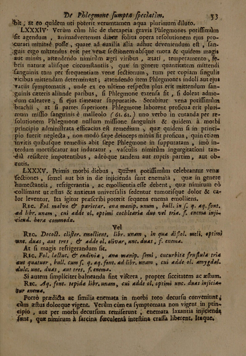 De Phleemone Jumpta: fpeclatim, — Ibit ; at eo quidem uti poterit verumtamen aqua plurimum diluto. . LXXXIV- Verüm Es hic de therapeia. gravis Pblegmones. potiffimüm fit agendum , &nimadvertemus diee folius opera refolutionem ejus pro- curati mitíimé. poffe , quare ad.&uxilia ülia. adhuc deveniendum cft , ían- iguis' ergo mittendus. ecit per veaz fe&ionemabíque mora & quidem magis adt minis, atendendo nimirüm aeri viribus , atati , temperamento , fe. bris naturz aliifque circumftantiis , que in-genere quantitatem mittendi fanguinis tüm per frequentiam vene fectionum , tum. per copiam fingulis 'vicibus mittendam determinant; attendendo item Phlegmones indoli aut ejus atiis Íymptomatis , unde ex eo ultimo refpectu plas erit mittendum fan- :guinis ceteris aliunde paribus, fi Phlegmone extenía fit , fi doleat admo- dum caleatve , fi ejas timeatur. füppuratio. - Secabitur. vena potiífimdm brachii , at íi pattes füpeciores ptdetorie laborent profcua erit pluri- um miílio fanguinis € malleolo ( 6:.6:.) uno verbo in curanda per re- folutionem Phlegmone nullum miffione. fanguinis &. quidem. à. motbi iprincipio adminiítrata efficacius e&. remedium , quz quidem fi in. princi- *pio fuerit negledta ,| non.modo fxpe deinceps mitiüs fit proficua quin etiam invitis quibufque remediis abit fiepe Phlegmone. in fuüppuratam , imó in- terdum mortificatur aut induratne , vafculis nimirüm .ingurgitationi tatr- dià refftere impotentibus , adeóque tandem aut ruptis partim , aut ob» vatis. t irde Sus | M | d LXXXV. Primis morbi diebus , qquibes potiffimum celebrantur vena fe&iones , femel aut bis in die injicienda funt enematà , quz in genere humectantia , refrigerantia , ac emollientia effe debent ,- quz nimirum eó xcollimant ut (tus & anxietas univeríalis fedentur tumorifque dolor & ca- lor leventur, Ita igitur praícribi poterit fequens enema emolliens, REc. Fol.malve C* parietar. ana manip. wmm , bull. im f. 4. aq. font,.— «d. libr, unam , cuj adde ol, eptimi cocblearia duo. vel trin. f. enema injis — - tied. bera commoda. | aie ibi: Yel 6m Rro. Decotl. cliflev. emollient, libr. unam , ie qua diftol. wsell, eptimi une. duas , aut tres , adde ol, elivar, unc. duas , f. enema. DATA At fi magis refrigerandum fit, DARREN Ric, Fol, latluc, € endivia , na manip. femi , cucurbita fruflula tria eut quatuor , bull, cum f. q. aq. font. ad libr. nmam , cui «dde ol. amygdal..— wnle, unc, duas , aut tres, fienema, —— stib ibiun : .. Si autem (fimpliciter balneanda fint vifcera , propter ficcitatem ac zftum. -. Rzc. 243. font. tepida libr. npam, «ui «dde ol, optimi unc. duas injiciae ur entree, 9k: Porró predi&a ac fimilia enemata in morbi toto decuríu conveniunt ; €àm aítus dolorque vigent, Verdm cüm ea fymptomata non vigent in ptins - tipió , aut per morbi decurfum. remiferunt ; enemata laxantia injicienda - funt, qus nimirum à farcina faxulensà inteftina craffa liberent, kaque, |