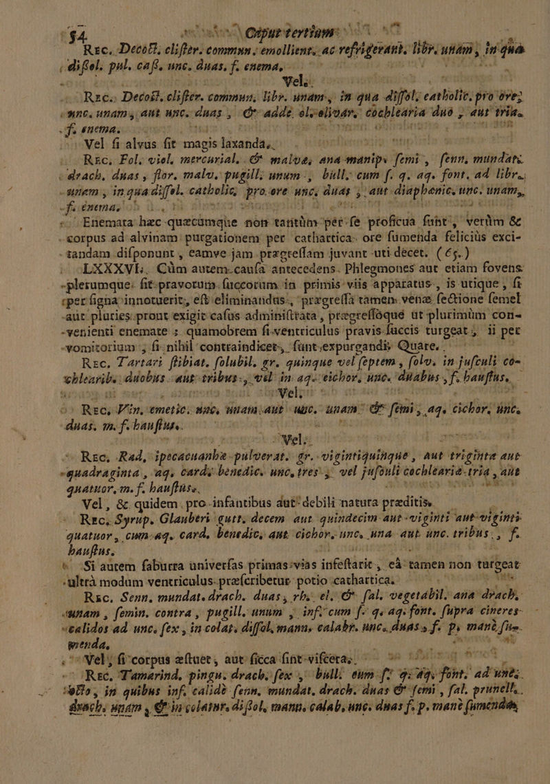 H4 amate D Onpur tertiam n0. nd Rsc. Decot, cliffer. commmn ; emollient. ac refrigeraut, bv. utam , inqnà | diftel. pul. caft, unc. duas, f. enema... 77 ^ iiiv CWEEXEJ. -Rzeo Decoil. cliffer. comnus, libr. unam, in qua diffól; eatbolic. pro ove; e-ne, unam aut unc. duas , dr adde olvelioar. conblearia duo, aut tria. mr patiiss cuiquam 3 ys ds D verit ohnebngte y TvCIMOLUNOR »Wel fi alvus fit magislaxanda, |^ . Ó 491] IYIT. ...R&amp;c. Fel. viel, mercurial..&amp;* maloe, ana emanips femi ,. feum, muudatz | Cdrach, duas , flv. malu, pugil; umen-, bull. cum f. q. aq. font. ad libr., -wunem y inquadi[fel. catholic pro.ove unc, duas ; ant. diapbenic. unc. unam,, Kf enema, hd xm di 31531 wand domi .epnotos af MUS I zig «Enemata hec quecumque nom tarítüm pér-fe proficua funt, verüim &amp; . -€orpus ad alvinam purgationem per cathattica- ore füumenda felicius exci- -tandam difponunt , eamve jam. przctelfam juvant -uti décet. (6$) LXXXVL. Cüm autem.caufa antecedens. Phlegmones aut. etiam fovens: - plerumque: fit-pravorurm. fuccorüm. in. primis: viis appatatus., is utique , fr «per figna innotuerit;, eft eliminandus., 'przgrelfà tamen: venae (e&amp;ione femel -aüt: pluries.prout exigit cafus adminifttata , pregreffóque ut plurimüm con- -venienti enemate ;. quamobrem fi-ventriculus pravis-füccis turgeat , ii pet -vomitorium '; fi-nibil'contraindicet, fünt;expurgand&amp; Quare, ^ ———— — Rzc. Tartari flibiat. folubil, e. quinque vel (eptem , (olv. in jufculi co. vblearib. duobus aut: teibus., wel. im aq.ceicbor, une. duabus f. bauffus, — o^ Rec, Fin, emetio nae, uam aut uge.- unam ^ C fimi , aq. cicbor, ine. daa; mifibuufhuc ot soit eoe a , f fan Rzc, Rad, ipecacuanba -pulverat.. gr. vigintiquinque , aut triginta aue guadraginta , aq, carde benedic. unc, tres, vel jufonli cochlearie-tria , ant qnatuor, on. f. bauffüss, OT etwa uy we wii Vel, &amp; quidem. pro infantibus dut'debili natura preditis — Ar Rzrc.. Syrup. Glauberi qutt. decem. aut. quindecim aut viginti aut-vi ns quatuor , cun-«q. card, benedic, aut. cichor, unc, una aut. unc. tribus; , f... bauftus. Hi MAMS 7244. 4 L4 : &amp;^ Si autem faburra üniverías primas:vias infeftarit,, eà: tamen non turgeat ;ültrà modum ventriculus-preícribetue potio cathartica; — 777 Rzc. Senn, mundat. drach. duas, vb. el. o. fal. vegetalil. ana drach, unam , femin, contra , pugil, unum y infi cum f^ q« aqs font. fupra cineres-. «ealidos ad. unc, ft* it colats diffal, manus calabr. BhC, OH AS de p máni; fito. pienda, : MEE, Wo rni (774 MAMMA, 4L 4 ^* Vel; fi/corpus eftaee, aut ficca fint-vifeeras; —— ^ 7^ 7 00 7 77, o Ree, T'amarind, pingu. drach. fex, bulli eum-f7 9: qv fom. ad unts. UeHo, in quibus inf. calid? fenn, mundat. drach. dnas &amp;' femi , fal. primell, &amp;yach, unam , € in colatur. di fol, manti, calab, une. dnas f. p. man? (umcnden Lm yt vsu »