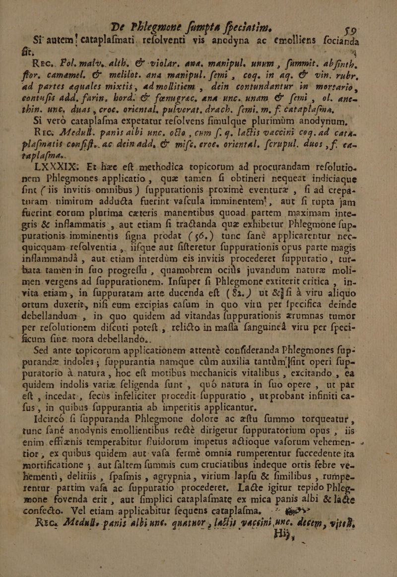 Sr autem! cataplafmati. refolventi vis anodypa ac €molliens focianda Rzc.. Pol. mal, alib, € violar. aua. manipul. unum , fümmit. abfrntb, flor. camamel, C melilot. ana manipul. femi ,| coq. in aq. € vin. rubr, ad partes equales mixtis, ad mollitiem ,. dein. contundantur in. mortario, eontufis add, farin, bord. € fenugrac. ana unc. unam € femi , ol. age- phin. unt. duas , croc, oriental, pulverat. drach. femi, m. f- cataplafsaa, Si vero cataplafma expetatur refolvens fimulque plurimüm anodynum, Rrc; AMedull. panis albi unc. o&amp;lo , cum f. q. lalis vaccini cog. ad cata. plefinatis- confifl.. ac. dein add, €. mi(c. eroe. oriental, fcrupul. duos , f. ea- taplafma.. LXXXIX. Et.liec eft methodica topicorum ad procurandam refolutio. nem Phlegmones applicatio , quz tamen Íi obtineri nequeat indiciaque fnt (iis invitis. omnibus ) fuppurationis proximé eventurz , fi ad crepa- tnram. bimirum adducta fuerint vafcula imminentem, aut fi rupta jam fuerint. eorum plurima cateris manentibus quoad. partem. maximam inte- gris &amp; inflammatis', aut etiam fi tractanda quz exhibetur. Phlegmone fup- purationis.imminentis figna prodat (56.) tunc fané applicareptur nec- quicquam- refalventia ,. iifque aut fifteretur fuppurationis opus parte magis inflammandà , aut. etiam interdüm eis invitis procederet fuppuratio, tur- bata. tamen'in fuo progreílu , quamobrem ocids juvandum natora moli- vita.etiam, in fuppuratam arte ducenda eft (82.) ut &amp;]fi à viru aliquo Ortum duxerit, nifi eum excipias cafum in quo viru per fpecifica deinde debellandum- , in quo quidem ad vitandas (uppurationis Xrumnas tumor per refolutionem diícuti poteft., relicto in mafla fanguine viru per fpeci- ficum. fibe. mora debellando.. | , Sed ante topicorum applicationem attentà: confideranda Phlegmones fup- purandz. indoles. füppurantia namque. cüm auxilia tantümlánt operi fup- puratorio à natura , hoc eft motibus mechanicis vitalibus , excitando , ea quidem indolis variz. feligenda funt , quó natura in fuo opere , ut par eft , incedat;, fecus infeliciter procedit. fuppuratio , ut probant infiniti ca- fus, in quibus fuppurantia ab imperitis applicantur. Idcirco fi füppuranda Phlegmone dolore ac zítu fummo torqueatur, tunc fané anodynis emollientibus recté dirigetur fuppuratorium opus , iis enim effiznis temperabitur fl'uidorum impetus actioque. vaforum vehemen- tior, ex quibus quidem aut: vafa ferme omnia rumperentur fuccedente ita mortificatione ;. aut faltem fummis cum cruciatibus indeque ortis febre ve- hementi, delitiis , fpafiis , agrypnia, virium lapfu &amp; fimilibus , rumpe- rentur. pattim vafa ac. fuppuratio procederet, Lade igitur tepido Phleg- mone fovenda erit , aut fimplici cataplafmate ex mica panis albi &amp; lacte confecto. Vel etiam applicabitur fequens cataplaíma, .^ ee Rxc. AMtdnll, panis albi une. quatuor , |a£ln waceimi s dtetm , vjteB, | Hi, &amp;