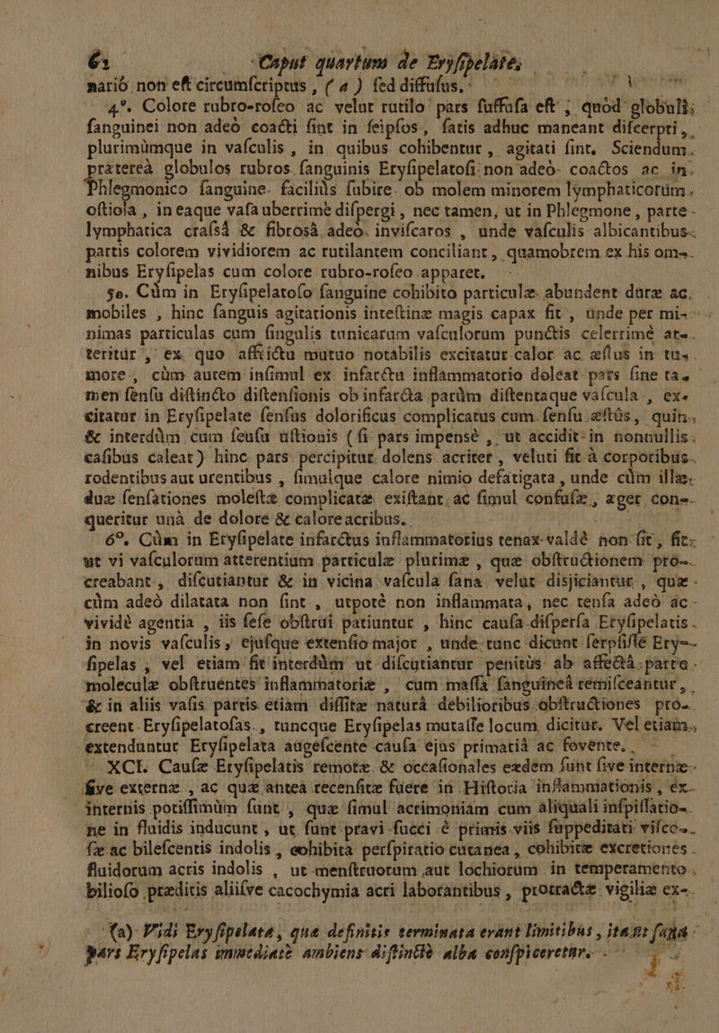 6; . Cnput quartum de Eryfopelate; | nario non eft circumfcripts , (4 ) feddiffufus.: ——— T MORIR 4. Colore rubro-rofeo ac velut rutilo pars fuffafa eft ; quód globuli; fanguinei non adeó coacti fint in féipfos, fatis adhuc maneant difcerpti, - plurimümque in vafculis , in quibus. colibentur , agitati fint, Sciendum. rztereà globulos rubros. fanguinis Eryfipelatofi: non adeó- coactos ac in. hlegmonico fanguine. faciliàs fubire. ob molem minorem lymphaticotüm ; oftiola , in eaque vafa uberrime difpergi , nec tamen, ut in Phlegmone , parte lymphatica craísá. & fibrosà. adeo. invifcatos , unde vafculis albicantibus-. pattis colorem vividiorem ac rutilantem conciliant , quamobrem ex his om». nibus Eryfipelas cum colore rabro-rofeo apparet. $e. Cüm in Erylipelatofo fanguine cohibito particule: abundent dare ac. mobiles , hinc fanguis agitationis inteftinz magis capax fit, unde per mi- - nimas particulas cum fingulis tunicaram vafculorum punctis celerrimé at-. teritür', ex quo affiicu mutuo notabilis excitatur calor ac eílus in tu. . more. cüm aurem iníimul ex. infarctu inflammatorio doleat. pots fine ta, - men fen(u diftin&to diftenlionis ob infar&a paràm diftentaque vaícula., ex. €itatut in Ery(ipelate fenfus dolorificus complicatus cum. fenfu .2ftás, quin. & interdüm cum feu(fu üftionis ( fi: pars impensé , ut accidit: in nonnullis. cafibus caleat) hinc pars. percipitur. dolens. acriter , veluti fit.à corporibus. rodentibus aut urentibus , fimalque calore nimio defatigata , unde cüim illae. duz Íenfationes moleít complicata exiftant. ac fimul confuíz , ager. con-. queritur unà de dolore & caloreacribus.. I4, 1015 TUS 6?, Cüim in Etyfipelate infarctus iuflammatorius tenax valdé non fit, fit. wt vi vaículorum atterentium particule. plurime , que obftcruGtionem pro-. creabant., difcutiantur & in vicina. vaícula fana. velut. disjiciantur , quz. cüm adeó dilatata non (int , utpoté non inflammata, nec tenía adeó ac- vividé agentia , iis fefe obftrui patiuntur , hinc caufa difperfía Ety(ipelatis . in novis vafculis, ejufque extenfio major , unde. tunc dicent ferpfiflé Ery-- fipelas , vel etiam fit interdüm ut difcgtiantur penitus: ab. affe&á. parte. - molecule obftruéntes inflamrpatorie , cum maffa fanguineà remifceantur , éc in aliis vafis partis etiam diffite naturà debilioribus.obitructiones pro. «reent-Eryfipelatofas., tuncque Eryfipelas mutatfe locum. dicitut. Vel etiam. extenduntur. Eryfipelata augefcente caufa ejus primatià ac fovente, XCL Caufz Ery(ipelatis remote. & occafionales exdem funt five internz- ve externz. , ac qu& anteà tecenfite füere in Hiftoria inf'ammationis , ex- internis potiffimum funt, qua fimul actimoniam cum aliquali infpiffatio-. ne in fluidis inducunt , ut. funt pravi fucei & primis. viis fuppeditati vifco.. fz ac bilefcentis indolis , eohibita perfpiratio cutanea , cohibite excretiones . fluidorum acris indolis , ut.menítruorum aut lochiorum in temperamento . biliofo praeditis alii(ve cacochymia acri laborantibus , protracte vigilia cx- . | ^Yay Vjdi Ery fipelata, que definitie terminata evant Iimitibus j jte: fià i pars Eryfipelas smitdiate ambiens diftintià. alba eonfpiceretnr. .— i 3 EA nu ES