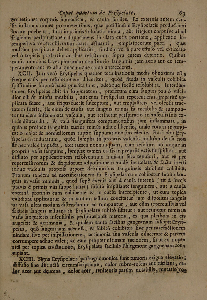*&amp;rcitütiones corporis immodice , &amp; cauíz fimiles. Ex externis autem cau- fis inflammationes promoventibus, quz potiffimüm Etyfipelatis productioni Jocum prebeiit , funt imprimis 'infolatio nimia , aer frigidus corpuíve aliud frigidum ' perfpirátionem fupprimens in data cutis portione , applicatio in- rempeftiva 'tepercuffivorum .parti aftuánti , :emplafticorum patti , que multüm perfpirare debet applicatio , fordium vel à pure effufo vel exficcato 'vel à topicis prefertim acribus relidtorum fupra cutem detentio,. Quibus :caufis omnibus favet plurimüm conftitutio fanguinis jam acris aut.ex tem- ;peramento auc ex alia quacumque caufa antecedenti, ————— .. XCII. Jam vetó Eryfipelas quatuor terminationis modis obnoxium eft ; frequentiüis per refolutionem diícutitur, quód fluida i&amp; vaículis cohibita 'fpiffitudine fummá haud predia funt , adeóque facile refolubilia, Interdüm tamen Eryfipelas abit in fuppuratum , przfertim cüm fanguis paulo vifci- dior eft &amp; minüs meabilis , aut cum Eryíipelati repercutientia ipyperité ap. plicata fuere , aut frigus fuerit fufceptum , aut emplafticis vel oleofis trac- ratum fuerit, iis enim de caufis aut fanguis minüs fit meabilis &amp; rumpun- 'tur tandem inflammata vafcüla , aut retinetur perfpiratio in vafculis (uis ex- inde dilatandis , &amp; vaía 'fanguifera comprimentibus jam infiammata , in quibus proinde fanguinis curíus minis adhuc liber fit, unde eorum ingurgi- 'tatio major &amp; nonnullorum ruptio fuppuratione fuccedente, Raro abit Ety- fipelas in induratum , quód lympha in propriis vafculis multüim denía non Kt nec valdé impa&amp;a , abit tamen nonnunquam, cum refoluro utcumque in propriis va(is fanguine , lympha tamen crafis in propriis vafis fit fpiffior , aut . difflato per applicationem refolventium nimiam fero tenuiori , aut eà per repercuffivoram &amp; frigidorum adpofitionem valdé incraffata &amp; facta inerti inque vafculis propriis utpote debilioribus fanguineis abfoluté cohibità, Pronum tandem ad mortificationem fit Eryfipelascum cohibetur fubitó fan- teuis in'vafis minimis , quod fzpé evenit aut à caufa ipternà ( wit à fuccis pravis &amp; primis viis fuppeditatis) fubito infpiffante fangainem , aut à caufa 'externà protinüs eum cohibere &amp; in curíu intercipiente , ut cum topica :calidiora applicantur &amp; in tantum zítum concitatur jam difpofitus fanguis 'ut vafa ultra modam diftendantur ac rumpantur , aut cm repercuffivis vel frigidis fanguis eftuans in Eryfipelate fubito fiftitur ; aut retinetur nimis in vafis fanguiferis infenfibilis perfpirationis materia , ex qua plethora in eis augeícit &amp; acrimonia , &amp; quidem tanto facilis gangrznam fufcipit Eryft- spelas , quó fanguis jam acer eft, &amp; fubitó cohibitus five per rarefacdtionem nimiam. five. pet infpiffationem., acrimonia fua vaícula dilacerare &amp; partem *torrumpere adhuc valet; ac eam. propter ultimam rationem , fitut ex impee Tità per topica tractatione, Eryfipelata faciliis Phlegmone gangrenam cons wipiant, dun e eie 2555 95 CEISPRNN  XCHI. Signa Eryfipelatis pathognomonica funt tumoris exigua elevatio ; diffüfio fine diftin&amp;tà circumfcriptione , color rubro-rofeus aut rutilans , ca- der acer aut. deurens , dolór acer , renitentia parl) notabilis, mutatio cs Y UT
