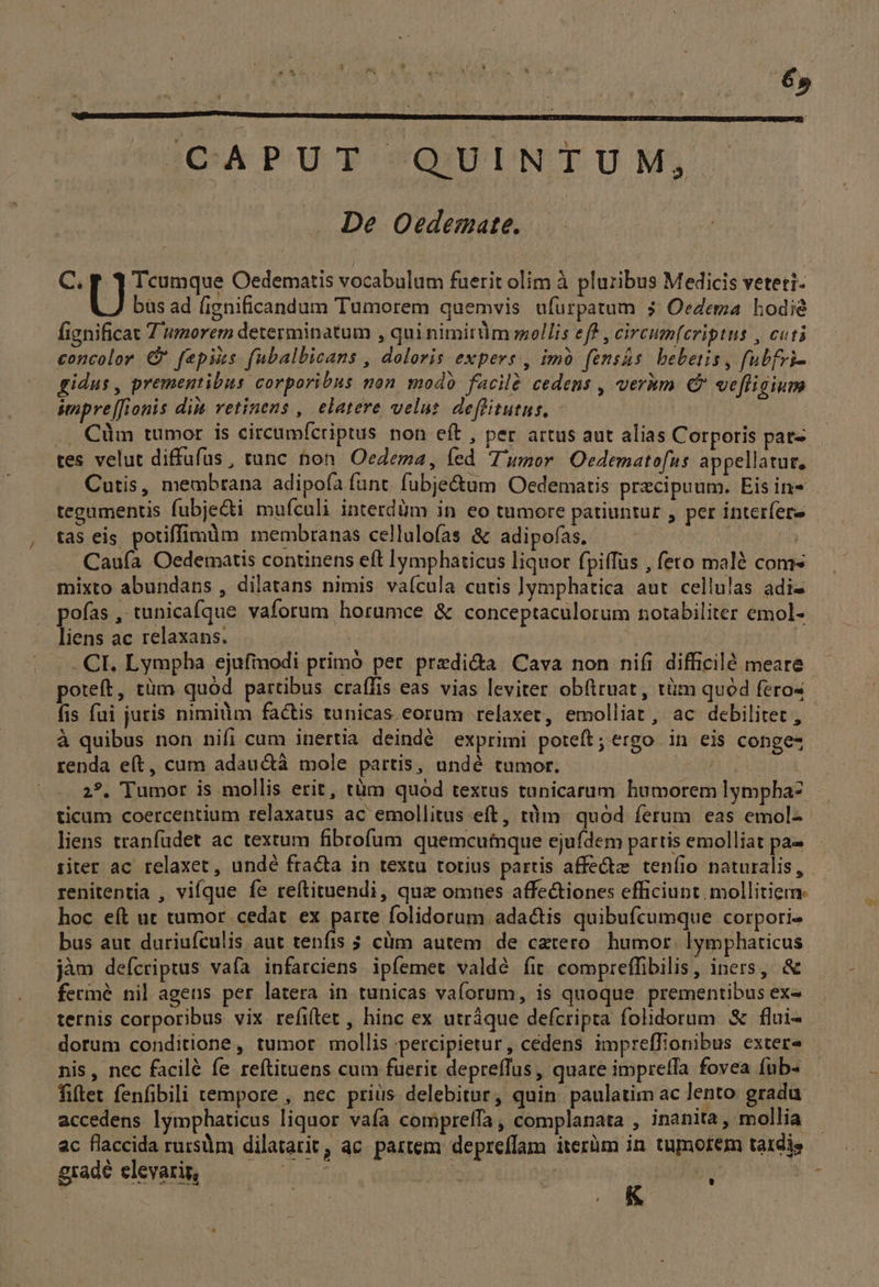 CAPUT «QUINTUM; De Oedemate. C. Ü Tcumque Oedematis vocabulum fuerit olim à pluribus Medicis veteti- bas ad (ignificandum Tumorem quemvis ufürpatum ; Oedema hodie fignificat Z umorem determinatum , qui nimitüm mellis eff , circum[eriptus , cuti concolor €? fepiis fubalbicans , doloris expers , imó fensás bebetis, fubfvi- gidus, prementibus corporibus non modo facil cedens , veràm € vefligium sepre[fionis di retinens , elatere velut. deffitutus, | .. Cüm tumor is circumícriptus non eft , per artus aut alias Corporis pat- tes velut diffufus, tunc hon Oedema, fed T'umor Oedematofus. appellatur, Cutis, membrana adipofà funt. fubje&amp;um Oedematis precipuum. Eis in- tegumentis fubje&amp;i mufculi interdüm in eo tumore patiuntur , per interfere tas eis. potiffimàm membranas cellulofas &amp; adipofas. Caufa Oedematis continens eft lymphaticus liquor fpiffus , fero malé com- mixto abundans , dilatans nimis vaícula cutis |ymphatica aut cellulas adi- pofas , tunicafque vaforum horumce &amp; conceptaculorum notabiliter emol- liens ac relaxans. .. CI. Lymphba ejufmodi primó per. predi&amp;a Cava non nifi difficilé meare.- poteft, tüm quód partibus craffis eas vias leviter obfttuat, tüm quód feros fis fui juris nimilim factis tunicas eorum relaxet, emolliat, ac debilitet, - à quibus non nifi cum inertia deindé exprimi poteft; ergo in eis conges renda e(t, cum adauctà mole partis, undé tumor. TEE | 2?. Tumor is mollis erit, tüm quód textus tunicarum humorem lympha- ticam coercentium relaxatus ac emollitus eft, tüm quód ferum eas emol-- liens tranfüdet ac textum fibrofum quemcutnque ejufdem partis emolliat pa- riter ac relaxet , undé fracta in textu totius partis affe teníio naturalis, renitentia , vifque fe reftituendi, quz omnes affectiones efficiunt mollitiem. hoc eft ut tumor cedat ex parte folidorum adactis quibufcumque corpori. bus aut duriufculis aut tenfis 5 cüm autem. de catero. humor. lymphaticus. jàm deícriptus vafa infarciens ipfemet valdé fit. compreffibilis, iners, &amp; fermé nil agens per latera in tunicas va(orum, is quoque prementibus ex- ternis corporibus vix refitet , hinc ex utráque defcripta folidorum &amp; flui- dorum conditione, tumor mollis percipietur, cédens impreffionibus exter nis, nec facilé fe reftituens cum fuerit depreffus, quare impreffa fovea fub« fiftet fenfibili tempore , nec priüs delebitur, quin paulatim ac lento gradu. accedens lymphaticus liquor vaía compreffa , complanata , inanita, mollia ac flaccida rursm dilatarit, ac. partem depreffam iterüm in. tumorem tatdis