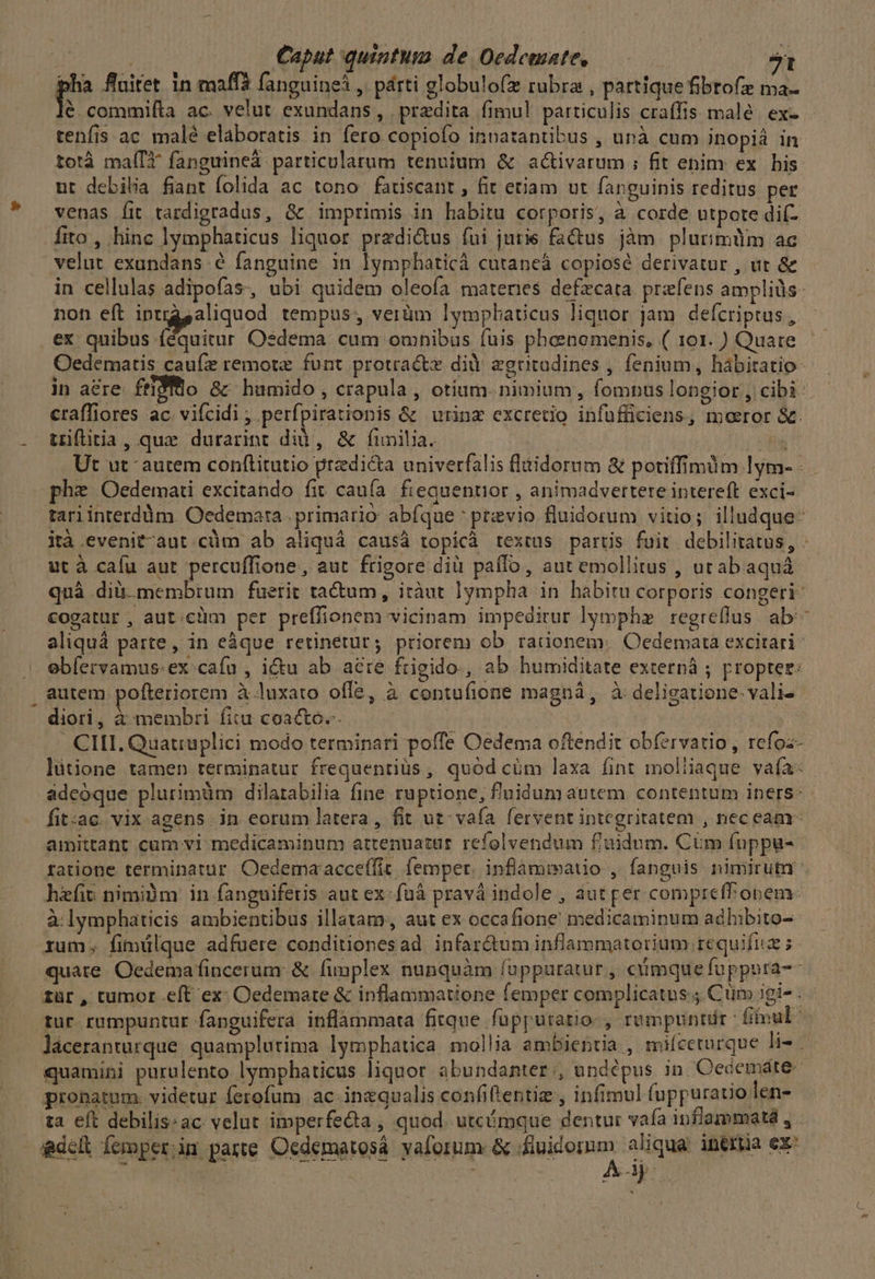 | Caput quintum de Oedcmate,  ps fluitet in maffà fanguine , párti globulo(x rubra , partique fibtofz ma- é commiíta ac. velut exundans, przedita fimul particulis craffis malé. ex- tenfis ac malé elaboratis in fero copiofo inpatantibus , unà cum inopià in totà maíIt fanguineà particularum tennium &amp; ac&amp;ivarum ; fit enim ex bis ur debilia fiant folida ac tono. fatiscant , fit etiam ut fapguinis reditus per venas fit tardigradus, &amp;c imprimis in habitu corporis, à corde utpote dií- fito , hinc lymphaticus liquor. predictus fui jurie factus jàm plurimüm ac velut exundans é fanguine in lymphaticà cutaneá copiose derivatur , ut &amp; in cellulas adipofas, ubi quidem oleoía materies defzcata prefens ampliüs- non eft iptrasaliquod tempus, verüm lympbaticus liquor jam defcriptus , ex: 149/23, aii Osdema cum omhibus (uis phoeenemenis, ( 101. ) Quare Oedeématis caufz remote funt protracte di egritadines , fenium, hábitatio- in acre. ftiSflo &amp;- humido , crapula , otium. nimium, fomnus longior , cibi craffiores ac. vifcidi , perfpirationis &amp; urinz excretio infufficiens, moeror &amp;. triflitia, quz durarint did, &amp; finita. ! EUM Ut ut autem conftitutio predica univerfalis fltidorum &amp; potiffimum lym- - phe Oedemati excitando fit caufa fieauentior , animadvertere intereft exci- tari interdüm. Oedemara . primario abfque previo fluidorum vitio; illudque- ità .evenit-aut.càüm ab aliquá causà topicà textus partis fuit. debilitatus, - ut à calu aut percuffione,, aut frigore dià paílo, aut emollitus , utabaquá quà dià. membrum fuerit ta&amp;tum, itàut ]ympha in habitu corporis congeri- cogatur , aut:c!im per preffionem vicinam impeditur lymphz regreflus ab^ aliquà parte, in eàque retinetur; priorem ob rationem; Oedemata excitari: ebíervamus-ex: cafu , i&amp;u ab aere frigido, ab humiditate externà ; propter: , autem pofteriorem à luxato offe, à contufione magná, à deligatione-vali- diori, à membri fitu coacto. | . CIHI. Quatruplici modo terminari poffe Oedema oftendit obfervatio , refoz- lütione tamen terminatur frequenriüs , quód cüm laxa fint moliiaque vafa: ádeóque plurimüm dilatabilia fine ruptione, f'nidumautem contentum iners: fit:ac. vix agens in eorum latera, fit ut vafa fervent integritatem , nec eam amittant cum vi medicaminum attenuataür refolvendum f'iidum. CUm fuppu- tatione terminatur Oedemar acceffic. femper. inflamimauo , fanguis nimirum hzfit nimidm in fanguifetis aut ex:fuà pravá indole , aut per compreff onem: à lymphaticis ambientibus illatam, aut ex occafione medicaminum adhibito- rum. fimülque adfuere conditionesad. infar&amp;um inflammatorium requifiiz quate Oedemafincerum: &amp; fimplex nunquàm (oppuratur , cüimque fuppnra-- zür , tumor eft ex: Oedemate &amp; inflammatione femper complicatus. Cum igi- . - tur. rumpuntur fanguifera inflammata fitque fupputatio: , rumpuntdr - fivul: láceranturque. quamplurima lymphatica mollia ambientia , mifceturque li- j quamini purulento lymphaticus liquor abundanter:;, undépus in Oecemáte- probatum. videtur ferofum ac. inzqualis confiftentie , infimul fuppuratio len- ta eft debilis:ac velut imperfecta , quod. utcómque dentur vaía inflammatá , . adch. femgequegans Oedémarond! palortimerufiuidomoy aliqua inertia ex: j | ! Ay