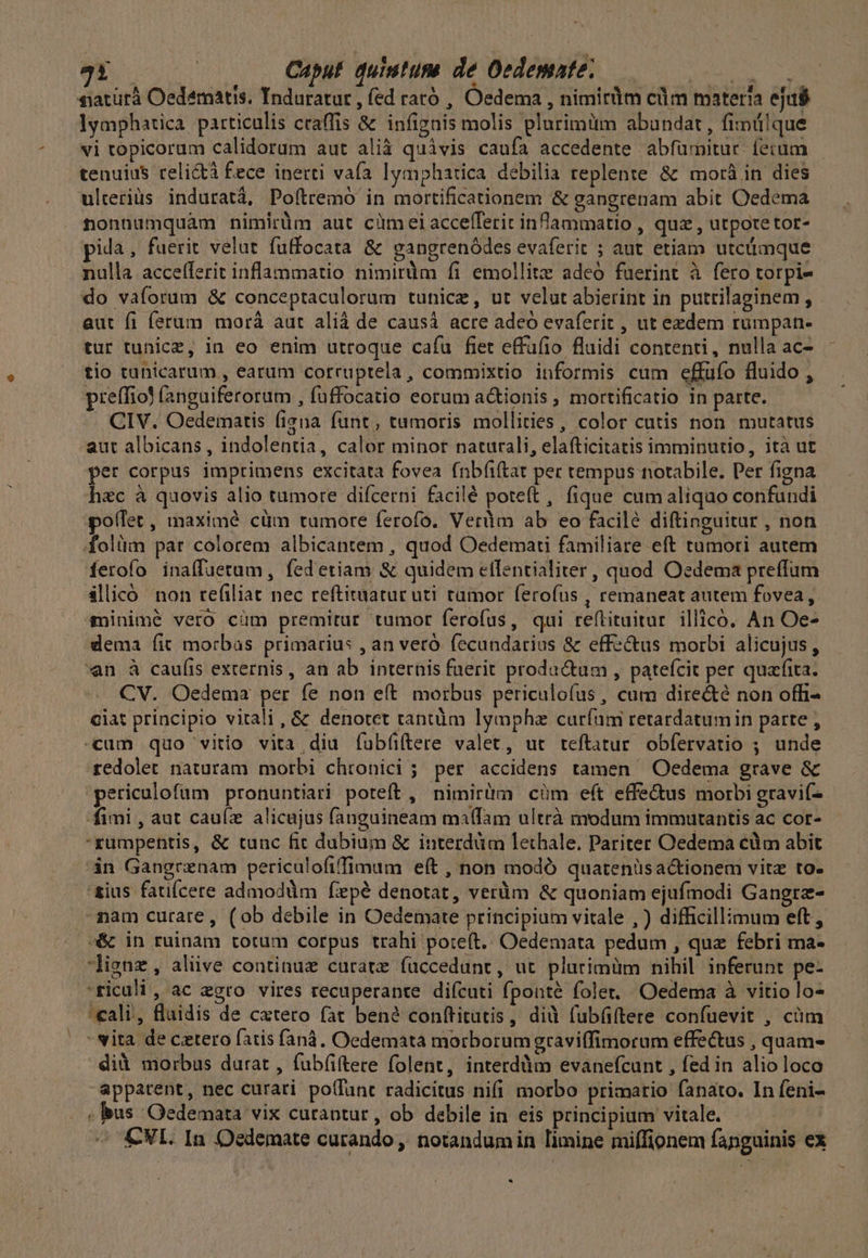 Y LN ! Caput. quiutusa de Oedemate; NE siatürà Oedematis. Tnduratut , fed rató , Oedema , nimirüm clim materia ejas lymphaática particulis craffis &amp; infignis molis plurimiütm abundat , fimülque tenuius reli&amp;à fece inerti vafa lymphatica debilia replente &amp; mor&amp; in dies ulteriüs induratá, Pofítremó in mortificationem &amp; gangrenam abit Oedema nonnumquam nimirüm aut cümeiaccefferit infammatio , quz , utpotetot- pida, fuerit velut fuffocata &amp; gangrenódes evaferit ; aut etiam utcüimque nulla accelferit inflammatio nimirüm fi emollitz adeo fuerint à fero torpi- do vaforum &amp; conceptaculorum tunice, ut velut abierint in putrilaginem, aut fi ferum morá aut alià de causá acre adeó evaferit , ut ezdem rumpan- tur tunicz, in eo enim utroque cafu fiet effaüfio fluidi contenti, nulla ac- tio tanicarum , earum corruptela, commixtio informis cum effufo fluido , preffiol (anguiferorum , fuffocatio eorum a&amp;ionis, mortificatio in parte. CIV. Oedematis (iena funt; tumoris mollities, color cutis non. mutatus aut albicans , indolentia, calor minor naturali, elafticitatis imminutio, ità ut per corpus imprimens excitata fovea fnbíiftat per tempus notabile. Per figna h&amp;c à quovis alio tumore difcerni facilé poteft, fique cumaliquo confundi pollet, maximé cüm tumore ferofo. Veràm ab eo facilé diftinguitur , non folüm par colorem albicantem , quod Oedemati familiare eft tumori autem ferofo inaffuetum, fedetiam &amp; quidem etfentialiter , quod Oedema preffum ilicó non refiliat nec reftiwiatur uti tumor ferofus , remaneat autem fovea, sinimé vero cüm premitur tumor ferofus, qui reftituitur illico. An Oe- dema fit morbas primarius , an veró. fecundarius &amp; effe&amp;us morbi alicujus, en à cau(is externis, an ab internis faerit productum , pateícit per quafita. CV. Oedema per fe non eft. morbus periculofus, cum directe non offi- ciat principio vitali, &amp; denotet tantüm lymphz curfum retardatumin parte , «cum quo vitio vita diu fubüftere valet, ut teftatur obfervatio ; unde redolet naturam morbi chrtonici ; per accidens tamen — .Oedema grave &amp; 'periculofum pronuntiari poteft, nimirüm cüm eft effe&amp;us morbi gravif- fimi , aut caufz alicujus fangaineam ma(fam ultrà modum immutantis ac cor- rumpentis, &amp; tunc fit dubium &amp; interdüm lethale, Pariter Oedema cüm abit in Gangrznam periculofifimum eft , non modó quatenüsa&amp;tionem vitz to- -mam curare, (ob debile in Oedemate principium vitale , ) difficillimum eft, -&amp; in ruinam totum corpus trahi poteft. Oedemata pedum , quz febri ma- lignz, alive continuz curate fuüccedunt, ut plurimüm nihil inferunt pe- 'ricali, ac egro vires recuperante difcuti fponté folet. Oedema à vitio lo- «ali, flaidis de cxtero fat bené conftitatis, did fub(iftere confuevit , cüm - vita de cetero fatis faná. Oedemata morborumgraviffimorum effe&amp;us , quam- did morbus durat , fubfiftere folent, interddim evanefcunt , fed in alio loco appatent, nec curari po(fant radicitus nifi morbo primario fanato. In feni- - CNL. In Oedemate curando, notandumin limine miffionem fanguinis ex ^